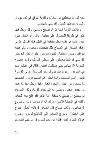 ‫ﻤﻌﻪ ﻜل ﻤﺎ ﻴﺴﺘﻁﻴﻊ ﻤﻥ ﺒﻨﺎﺩﻕ، ﻭﺍﻟﻘﺭﻴﺔ ﺘﺘﻭﻗﻊ ﻓﻲ ﻜل ﻨﻬـﺎﺭ‬
                  ‫ﻭﻟﻴل ﺃﻥ ﻴﺒﺎﻏﺘﻬﺎ ﺍﻟﺠﻴﺵ ﺍﻟﻔﺭﻨﺴﻲ ﺒﺎﻟﻬﺠﻭﻡ.‬
‫ﻭﻋﺎﺸﺕ ﺍﻟﻘﺭﻴﺔ ﺃﻴﺎ ‪‬ﺎ ﻁﻭﺍﻻ ﺘﺼﺒﺢ ﻭﺘﻤﺴﻲ، ﻭﻜل ﺭﺠل ﻓﻴﻬﺎ‬
                         ‫ﹰ‬     ‫ﻤ‬
‫ﻴﻔﻜﺭ ﻓﻲ ﻁﺭﻴﻘﺔ ﻟﻠﺤﺼﻭل ﻋﻠﻰ ﺒﻨﺩﻗﻴﺔ.. ﻭﻗﺩ ﺭﺃﻯ ﺍﻟﻁﻔل ﺤﻴﺭﺓ‬
‫ﺃﺒﻴﻪ، ﻭﺒﺎﺕ ﻫﻭ ﻨﻔﺴﻪ ﻴﺤﻠﻡ ﺒﺒﻨﺩﻗﻴﺔ ﻓﻲ ﺍﻟﻠﻴل، ﻓﺈﺫﺍ ﺃﻗﺒـل ﻋﻠـﻰ‬
‫ﺭﻓﺎﻗﻪ ﺍﻟﺼﻐﺎﺭ ﻓﻲ ﺍﻟﺼﺒﺎﺡ ﻅل ﻴﺘﺤﺩﺙ، ﻭﻴﻠﻌﺏ، ﻭﺃﻤﺎﻡ ﻋﻴﻨﻴﻪ‬
‫ﺘﺘﺭﺍﻗﺹ ﺼﻭﺭﺓ ﺒﻨﺩﻗﻴﺔ.. ﻜﺒﻴﺭﺓ ﺒﻌﺭﺽ ﺍﻷﻓﻕ! ﻭﻜﺎﻥ ﺍﻟﺠـﻴﺵ‬
‫ﺍﻟﻔﺭﻨﺴﻲ ﻗﺩ ﺍﺘﺨﺫ ﻤﻌﺴﻜﺭﻩ ﻋﻠﻰ ﺸﺎﻁﺊ ﺍﻟﻨﻴـل، ﻭﻗـﺩ ﻋﻠﻤﺘـﻪ‬
‫ﺍﻟﺘﺠﺭﺒﺔ ﺃﻻ ﻴﻬﺎﺠﻡ ﺤﺘﻰ ﻴﺴﺘﻜﻤل ﺃﻫﺒﺘﻪ.. ﻓﺄﻗﺎﻡ ﻓﻲ ﺍﻨﺘﻅﺎﺭ ﻤﺩﺩ‬
‫ﻓﻲ ﺍﻟﻁﺭﻴﻕ.. ﻭﻴﻭ ‪‬ﺎ ﺒﻌﺩ ﻴﻭﻡ ﻟﻡ ﻴﻌﺩ ﺍﻟﺼـﻐﺎﺭ ﻓـﻲ ﺍﻟﻘﺭﻴـﺔ‬
                                    ‫ﻤ‬
‫ﻴﻠﻌﺒﻭﻥ ﺃﻤﺎﻡ ﺍﻟﻤﺴﺠﺩ، ﻭﺇﻨﻤﺎ ﺃﺨﺫﻭﺍ ﻫﻡ ﺃﻨﻔﺴﻬﻡ ﻴﺭﻭﻭﻥ ﻟﺒﻌﻀﻬﻡ‬
‫ﻤﺎ ﺴﻤﻌﻭﻩ ﻤﻥ ﺍﻵﺒﺎﺀ ﻭﺍﻹﺨﻭﺓ ﺍﻟﻜﺒﺎﺭ؛ ﻓﻬﺫﺍ ﺭﺠل ﺃﺨﺫ ﻤﺎ ﻋﻨﺩﻩ‬
‫ﻤﻥ ﺤﺩﻴﺩ ﻭﻨﺤﺎﺱ ﻭﻤﻀﻰ ﺒﻪ ﺇﻟﻰ ﺤﺩﺍﺩ ﺍﻟﻘﺭﻴﺔ، ﻭﻟﻜﻥ ﺍﻟﺤـﺩﺍﺩ‬
‫ﻟﻡ ﻴﺴﺘﻁﻊ ﺃﻥ ﻴﺼﻨﻊ ﻟﻪ ﺒﻨﺩﻗﻴﺔ، ﺃﻤﺎ ﺍﻵﺨﺭ ﻓﻘﺩ ﺃﻓﻠﺢ ﻤﻌﻪ ﺍﻟﺤﺩﺍﺩ،‬
‫ﻭﻟﻜﻨﻪ ﻓﻲ ﺍﻟﻠﺤﻅﺔ ﺍﻷﺨﻴﺭﺓ ﺃﺩﺭﻙ ﺃﻨﻪ ﻻ ﻴﻌﺭﻑ ﺃﻴـﻥ ﻴﻭﻀـﻊ‬
‫ﺍﻟﺭﺼﺎﺹ.. ﻭﺫﺍﺕ ﺼﺒﺎﺡ ﻗﺎل ﺍﻟﺼﻐﻴﺭ ﻟﺭﻓﺎﻗﻪ: "ﺘﻌﺎﻟﻭﺍ ﻨﺘﻔﺭﺝ‬
‫ﻋﻠﻰ ﺍﻟﺠﻴﺵ".. ﻭﺨﺭﺝ ﺍﻟﺼﻐﺎﺭ ﺇﻟﻰ ﺍﻟﺸﺎﻁﺊ ﻟﻴـﺭﻭﺍ ﻭﺠـﻭﻩ‬
‫ﻫﺅﻻﺀ ﺍﻟﺠﻨﻭﺩ ﺍﻟﺫﻴﻥ ﺃﻗﺒﻠﻭﺍ ﻤﻥ ﺒﻌﻴﺩ ﻟﻴﺴـﺭﻗﻭﺍ ﻤـﻨﻬﻡ ﺍﻟﻁﻌـﺎﻡ‬


‫٤٨‬
 