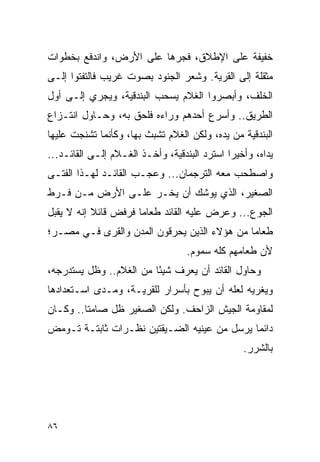 ‫ﺨﻔﻴﻔﺔ ﻋﻠﻰ ﺍﻹﻁﻼﻕ، ﻓﺠﺭﻫﺎ ﻋﻠﻰ ﺍﻷﺭﺽ، ﻭﺍﻨﺩﻓﻊ ﺒﺨﻁﻭﺍﺕ‬
‫ﻤﺜﻘﻠﺔ ﺇﻟﻰ ﺍﻟﻘﺭﻴﺔ. ﻭﺸﻌﺭ ﺍﻟﺠﻨﻭﺩ ﺒﺼﻭﺕ ﻏﺭﻴﺏ ﻓﺎﻟﺘﻔﺘﻭﺍ ﺇﻟـﻰ‬
‫ﺍﻟﺨﻠﻑ، ﻭﺃﺒﺼﺭﻭﺍ ﺍﻟﻐﻼﻡ ﻴﺴﺤﺏ ﺍﻟﺒﻨﺩﻗﻴﺔ، ﻭﻴﺠﺭﻱ ﺇﻟـﻰ ﺃﻭل‬
‫ﺍﻟﻁﺭﻴﻕ.. ﻭﺃﺴﺭﻉ ﺃﺤﺩﻫﻡ ﻭﺭﺍﺀﻩ ﻓﻠﺤﻕ ﺒﻪ، ﻭﺤـﺎﻭل ﺍﻨﺘـﺯﺍﻉ‬
‫ﺍﻟﺒﻨﺩﻗﻴﺔ ﻤﻥ ﻴﺩﻩ، ﻭﻟﻜﻥ ﺍﻟﻐﻼﻡ ﺘﺸﺒﺙ ﺒﻬﺎ، ﻭﻜﺄﻨﻤﺎ ﺘﺸﻨﺠﺕ ﻋﻠﻴﻬﺎ‬
‫ﻴﺩﺍﻩ، ﻭﺃﺨﻴ ‪‬ﺍ ﺍﺴﺘﺭﺩ ﺍﻟﺒﻨﺩﻗﻴﺔ، ﻭﺃﺨـﺫ ﺍﻟﻐـﻼﻡ ﺇﻟـﻰ ﺍﻟﻘﺎﺌـﺩ...‬
                                              ‫ﺭ‬
‫ﻭﺍﺼﻁﺤﺏ ﻤﻌﻪ ﺍﻟﺘﺭﺠﻤﺎﻥ... ﻭﻋﺠـﺏ ﺍﻟﻘﺎﺌـﺩ ﻟﻬـﺫﺍ ﺍﻟﻔﺘـﻰ‬
‫ﺍﻟﺼﻐﻴﺭ، ﺍﻟﺫﻱ ﻴﻭﺸﻙ ﺃﻥ ﻴﺨـﺭ ﻋﻠـﻰ ﺍﻷﺭﺽ ﻤـﻥ ﻓـﺭﻁ‬
‫ﺍﻟﺠﻭﻉ... ﻭﻋﺭﺽ ﻋﻠﻴﻪ ﺍﻟﻘﺎﺌﺩ ﻁﻌﺎ ‪‬ﺎ ﻓﺭﻓﺽ ﻗﺎﺌﻼ ﺇﻨﻪ ﻻ ﻴﻘﺒل‬
           ‫ﹰ‬          ‫ﻤ‬
‫ﻁﻌﺎ ‪‬ﺎ ﻤﻥ ﻫﺅﻻﺀ ﺍﻟﺫﻴﻥ ﻴﺤﺭﻗﻭﻥ ﺍﻟﻤﺩﻥ ﻭﺍﻟﻘﺭﻯ ﻓـﻲ ﻤﺼـﺭ؛‬
                                             ‫ﻤ‬
                                   ‫ﻷﻥ ﻁﻌﺎﻤﻬﻡ ﻜﻠﻪ ﺴﻤﻭﻡ.‬
‫ﻭﺤﺎﻭل ﺍﻟﻘﺎﺌﺩ ﺃﻥ ﻴﻌﺭﻑ ﺸﻴ ًﺎ ﻤﻥ ﺍﻟﻐﻼﻡ.. ﻭﻅل ﻴﺴﺘﺩﺭﺠﻪ،‬
                         ‫ﺌ‬
‫ﻭﻴﻐﺭﻴﻪ ﻟﻌﻠﻪ ﺃﻥ ﻴﺒﻭﺡ ﺒﺄﺴﺭﺍﺭ ﻟﻠﻘﺭﻴـﺔ، ﻭﻤـﺩﻯ ﺍﺴـﺘﻌﺩﺍﺩﻫﺎ‬
‫ﻟﻤﻘﺎﻭﻤﺔ ﺍﻟﺠﻴﺵ ﺍﻟﺯﺍﺤﻑ. ﻭﻟﻜﻥ ﺍﻟﺼﻐﻴﺭ ﻅل ﺼﺎﻤ ﹰﺎ.. ﻭﻜـﺎﻥ‬
         ‫ﺘ‬
‫ﺩﺍﺌ ‪‬ﺎ ﻴﺭﺴل ﻤﻥ ﻋﻴﻨﻴﻪ ﺍﻟﻀـﻴﻘﺘﻴﻥ ﻨﻅـﺭﺍﺕ ﺜﺎﺒﺘـﺔ ﺘـﻭﻤﺽ‬
                                             ‫ﻤ‬
                                                  ‫ﺒﺎﻟﺸﺭﺭ.‬




‫٦٨‬
 