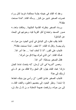 ‫ﻭﻋﻘﺩ ﻟﻪ ﺍﻟﻘﺎﺌﺩ ﻓﻲ ﺨﻴﻤﺘﻪ ﺠﻠﺴﺔ ﻤﺤﺎﻜﻤﺔ، ﻓﺭﺒﻤﺎ ﻜﺎﻥ ﻭﺭﺍﺀ‬
‫ﺘﺼﺭﻑ ﺍﻟﺼﻐﻴﺭ ﺘﺩﺒﻴﺭ ﻤﻥ ﻜﺒﺎﺭ.. ﻭﺴﺄﻟﻪ ﺍﻟﻘﺎﺌﺩ: "ﻟﻤﺎﺫﺍ ﺼﻨﻌﺕ‬
                                                    ‫ﻫﻜﺫﺍ؟".‬
‫ﻭﺭﻤﺎﻩ ﺍﻟﺼﻐﻴﺭ ﺒﻨﻅﺭﺘﻪ ﺍﻟﻘﺎﺴﻴﺔ ﺍﻟﻤﻠﺘﻬﺒﺔ.. ﻭﻁﺎﻓﺕ ﺒﺫﻫﻨـﻪ‬
‫ﺼﻭﺭ ﺍﻟﻤﺴﺠﺩ ﻭﺍﺠﺘﻤﺎﻉ ﺃﻫل ﺍﻟﻘﺭﻴﺔ ﻓﻴﻪ، ﻭﺤﻴﺭﺘﻬﻡ ﻓﻲ ﺍﻟﺒﺤﺙ‬
                                               ‫ﻋﻥ ﺍﻟﺒﻨﺎﺩﻕ!‬
‫ﻓﺄﺨﺫ ﻴﻘﻠﺏ ﻨﻅﺭﻩ ﺇﻟﻰ ﺍﻟﺒﻨﺎﺩﻕ ﻓﻲ ﺃﻴﺩﻱ ﺍﻟﺠﻨﻭﺩ ﻤﻥ ﺤﻭﻟـﻪ،‬
 ‫ﻭﻟﻡ ﻴﺠﺏ!. ﻭﻗﺎل ﻟﻪ ﺍﻟﻘﺎﺌﺩ: "ﻻ ﺘﺨﻑ.. ﻟﻤﺎﺫﺍ ﺼﻨﻌﺕ ﻫﻜﺫﺍ؟".‬
     ‫ﻓﺄﺠﺎﺏ ﻋﻠﻰ ﺍﻟﻔﻭﺭ: "ﺃﻨﺎ ﻻ ﺃﺨﺎﻑ ﺃﺤ ‪‬ﺍ ... ﻫﺫﺍ ﺃﻤﺭ ﺍﷲ".‬
                       ‫ﺩ‬
         ‫ﻓﺴﺄﻟﻪ ﺍﻟﻘﺎﺌﺩ: "ﻤﻥ ﺍﻟﺫﻱ ﺃﻤﺭﻙ ﺒﻬﺫﺍ! ﻗل ﻤﻥ ﺃﻤﺭﻙ".‬
                          ‫ﻓﻘﺎل ﺍﻟﺼﻐﻴﺭ ﺒﺒﺴﺎﻁﺔ: "ﺃﻤﺭ ﺍﷲ".‬
‫ﻭﻫﻤﺱ "ﺃﻨﺩﺭﻴﻪ" ﻓﻲ ﺃﺫﻥ ﺃﺭﻤﺎﻥ: "ﺇﻨﻪ ﻴﺘﺤﺩﺙ ﺘﻤﺎ ‪‬ﺎ ﻜﺠﺎﻥ‬
      ‫ﻤ‬
‫ﺩﺍﺭﻙ". ﻓﻌﺎﺩ ﺍﻟﻘﺎﺌﺩ ﻴﻘﻭل: "ﻗل ﺍﻟﺤﻕ ﻭﺇﻻ ﻗﺘﻠﻙ ﻤﻥ ﻫﻭ ﺍﻟـﺫﻱ‬
                                            ‫ﺃﺭﺴﻠﻙ ﺇﻟﻰ ﻫﻨﺎ؟‬
‫ﻓﺄﺠﺎﺏ ﺍﻟﺼﻐﻴﺭ ﻫﺎﺩﺉ ﺍﻟﻨﻔﺱ: "ﺇﻥ ﺭﺃﺴﻲ ﺒﻴﻥ ﻴﺩﻴﻙ، ﻓﺨﺫﻫﺎ‬
‫ﺇﺫﺍ ﺸﺌﺕ". ﻭﻨﻅﺭ ﺍﻟﺠﻨﻭﺩ ﺇﻟﻰ ﺒﻌﻀﻬﻡ ﺫﺍﻫﻠﻴﻥ، ﻭﺍﻟﺘﻔﺕ ﺍﻟﻘﺎﺌـﺩ‬
‫ﺇﻟﻰ ﻤﻥ ﺤﻭﻟﻪ، ﻭﺍﺭﺘﻔﻌﺕ ﻫﻤﻬﻤﺔ ﺍﻟﺩﻫﺸﺔ ﻤـﻥ ﻜـل ﻤﻜـﺎﻥ،‬




‫٧٨‬
 