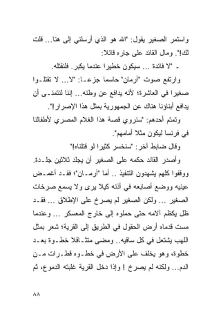 ‫ﻭﺍﺴﺘﻤﺭ ﺍﻟﺼﻐﻴﺭ ﻴﻘﻭل: "ﺍﷲ ﻫﻭ ﺍﻟﺫﻱ ﺃﺭﺴﻠﻨﻲ ﺇﻟﻰ ﻫﻨﺎ... ﻗﻠﺕ‬
                        ‫ﻟﻙ!". ﻭﻤﺎل ﺍﻟﻘﺎﺌﺩ ﻋﻠﻰ ﺠﺎﺭﻩ ﻗﺎﺌﻼ:‬
                         ‫ﹰ‬
      ‫ـ "ﻻ ﻓﺎﺌﺩﺓ ... ﺴﻴﻜﻭﻥ ﺨﻁﻴ ‪‬ﺍ ﻋﻨﺩﻤﺎ ﻴﻜﺒﺭ. ﻓﻠﻨﻘﺘﻠﻪ.‬
                            ‫ﺭ‬
‫ﻭﺍﺭﺘﻔﻊ ﺼﻭﺕ "ﺁﺭﻤﺎﻥ" ﺤﺎﺴ ‪‬ﺎ ﺠﺯ ‪‬ـﺎ: "ﻻ... ﻻ ﺘﻘﺘﻠـﻭﺍ‬
                   ‫ﻋ‬     ‫ﻤ‬
‫ﺼﻐﻴ ‪‬ﺍ ﻓﻲ ﺍﻟﻌﺎﺸﺭﺓ؛ ﻷﻨﻪ ﻴﺩﺍﻓﻊ ﻋﻥ ﻭﻁﻨﻪ... ﺇﻨﻨﺎ ﻟﻨﺘﻤﻨـﻰ ﺃﻥ‬
                                                  ‫ﺭ‬
     ‫ﻴﺩﺍﻓﻊ ﺃﺒﻨﺎﺅﻨﺎ ﻫﻨﺎﻙ ﻋﻥ ﺍﻟﺠﻤﻬﻭﺭﻴﺔ ﺒﻤﺜل ﻫﺫﺍ ﺍﻹﺼﺭﺍﺭ!".‬
‫ﻭﺘﻤﺘﻡ ﺃﺤﺩﻫﻡ: "ﺴﻨﺭﻭﻱ ﻗﺼﺔ ﻫﺫﺍ ﺍﻟﻐﻼﻡ ﺍﻟﻤﺼﺭﻱ ﻷﻁﻔﺎﻟﻨﺎ‬
                            ‫ﻓﻲ ﻓﺭﻨﺴﺎ ﻟﻴﻜﻭﻥ ﻤﺜﻼ ﺃﻤﺎﻤﻬﻡ".‬
                                     ‫ﹰ‬
             ‫ﻭﻗﺎل ﻀﺎﺒﻁ ﺁﺨﺭ: "ﺴﻨﺨﺴﺭ ﻜﺜﻴ ‪‬ﺍ ﻟﻭ ﻗﺘﻠﻨﺎﻩ!"‬
                          ‫ﺭ‬
‫ﻭﺃﺼﺩﺭ ﺍﻟﻘﺎﺌﺩ ﺤﻜﻤﻪ ﻋﻠﻰ ﺍﻟﺼﻐﻴﺭ ﺃﻥ ﻴﺠﻠﺩ ﺜﻼﺜﻴﻥ ﺠﻠـﺩﺓ.‬
‫ﻭﻭﻗﻔﻭﺍ ﻜﻠﻬﻡ ﻴﺸﻬﺩﻭﻥ ﺍﻟﺘﻨﻔﻴﺫ .. ﺃﻤﺎ "ﺁﺭﻤـﺎﻥ"؛ ﻓﻘـﺩ ﺃﻏﻤـﺽ‬
‫ﻋﻴﻨﻴﻪ ﻭﻭﻀﻊ ﺃﺼﺎﺒﻌﻪ ﻓﻲ ﺃﺫﻨﻪ ﻜﻴﻼ ﻴﺭﻯ ﻭﻻ ﻴﺴﻤﻊ ﺼﺭﺨﺎﺕ‬
‫ﺍﻟﺼﻐﻴﺭ ... ﻭﻟﻜﻥ ﺍﻟﺼﻐﻴﺭ ﻟﻡ ﻴﺼﺭﺥ ﻋﻠﻰ ﺍﻹﻁﻼﻕ ... ﻓﻘـﺩ‬
‫ﻅل ﻴﻜﻅﻡ ﺁﻻﻤﻪ ﺤﺘﻰ ﺤﻤﻠﻭﻩ ﺇﻟﻰ ﺨﺎﺭﺝ ﺍﻟﻤﻌﺴﻜﺭ ... ﻭﻋﻨﺩﻤﺎ‬
‫ﻤﺴﺕ ﻗﺩﻤﺎﻩ ﺃﺭﺽ ﺍﻟﺤﻘﻭل ﻓﻲ ﺍﻟﻁﺭﻴﻕ ﺇﻟﻰ ﺍﻟﻘﺭﻴﺔ؛ ﺸﻌﺭ ﺒﻤﺜل‬
‫ﺍﻟﻠﻬﺏ ﻴﺸﺘﻌل ﻓﻲ ﻜل ﺴﺎﻗﻴﻪ.. ﻭﻤﻀﻰ ﻤﺘﺜـﺎﻗﻼ ﺨﻁـﻭﺓ ﺒﻌـﺩ‬
           ‫ﹰ‬
‫ﺨﻁﻭﺓ، ﻭﻫﻭ ﻴﺨﻠﻑ ﻋﻠﻰ ﺍﻷﺭﺽ ﻓﻲ ﺨﻁـﻭﻩ ﻗﻁـﺭﺍﺕ ﻤـﻥ‬
‫ﺍﻟﺩﻡ... ﻭﻟﻜﻨﻪ ﻟﻡ ﻴﺼﺭﺥ ! ﻭﺇﺫﺍ ﺩﺨل ﺍﻟﻘﺭﻴﺔ ﻏﻠﺒﺘﻪ ﺍﻟﺩﻤﻭﻉ، ﺜﻡ‬


‫٨٨‬
 