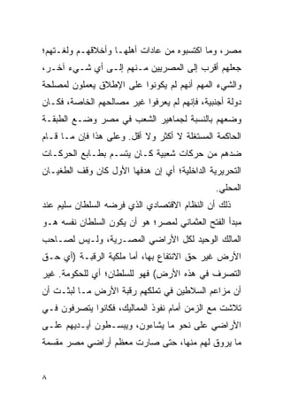 ‫ﻤﺼﺭ، ﻭﻤﺎ ﺍﻜﺘﺴﺒﻭﻩ ﻤﻥ ﻋﺎﺩﺍﺕ ﺃﻫﻠﻬـﺎ ﻭﺃﺨﻼﻗﻬـﻡ ﻭﻟﻐـﺘﻬﻡ؛‬
‫ﺠﻌﻠﻬﻡ ﺃﻗﺭﺏ ﺇﻟﻰ ﺍﻟﻤﺼﺭﻴﻴﻥ ﻤـﻨﻬﻡ ﺇﻟـﻰ ﺃﻱ ﺸـﻲﺀ ﺁﺨـﺭ،‬
‫ﻭﺍﻟﺸﻲﺀ ﺍﻟﻤﻬﻡ ﺃﻨﻬﻡ ﻟﻡ ﻴﻜﻭﻨﻭﺍ ﻋﻠﻰ ﺍﻹﻁﻼﻕ ﻴﻌﻤﻠﻭﻥ ﻟﻤﺼﻠﺤﺔ‬
‫ﺩﻭﻟﺔ ﺃﺠﻨﺒﻴﺔ، ﻓﺈﻨﻬﻡ ﻟﻡ ﻴﻌﺭﻓﻭﺍ ﻏﻴﺭ ﻤﺼﺎﻟﺤﻬﻡ ﺍﻟﺨﺎﺼﺔ، ﻓﻜـﺎﻥ‬
‫ﻭﻀﻌﻬﻡ ﺒﺎﻟﻨﺴﺒﺔ ﻟﺠﻤﺎﻫﻴﺭ ﺍﻟﺸﻌﺏ ﻓﻲ ﻤﺼﺭ ﻭﻀـﻊ ﺍﻟﻁﺒﻘـﺔ‬
‫ﺍﻟﺤﺎﻜﻤﺔ ﺍﻟﻤﺴﺘﻐﻠﺔ ﻻ ﺃﻜﺜﺭ ﻭﻻ ﺃﻗل. ﻭﻋﻠﻰ ﻫﺫﺍ ﻓﺈﻥ ﻤـﺎ ﻗـﺎﻡ‬
‫ﻀﺩﻫﻡ ﻤﻥ ﺤﺭﻜﺎﺕ ﺸﻌﺒﻴﺔ ﻜـﺎﻥ ﻴﺘﺴـﻡ ﺒﻁـﺎﺒﻊ ﺍﻟﺤﺭﻜـﺎﺕ‬
‫ﺍﻟﺘﺤﺭﻴﺭﻴﺔ ﺍﻟﺩﺍﺨﻠﻴﺔ؛ ﺃﻱ ﺇﻥ ﻫﺩﻓﻬﺎ ﺍﻷﻭل ﻜﺎﻥ ﻭﻗﻑ ﺍﻟﻁﻐﻴـﺎﻥ‬
                                               ‫ﺍﻟﻤﺤﻠﻲ.‬
‫ﺫﻟﻙ ﺃﻥ ﺍﻟﻨﻅﺎﻡ ﺍﻻﻗﺘﺼﺎﺩﻱ ﺍﻟﺫﻱ ﻓﺭﻀﻪ ﺍﻟﺴﻠﻁﺎﻥ ﺴﻠﻴﻡ ﻋﻨﺩ‬
‫ﻤﺒﺩﺃ ﺍﻟﻔﺘﺢ ﺍﻟﻌﺜﻤﺎﻨﻲ ﻟﻤﺼﺭ؛ ﻫﻭ ﺃﻥ ﻴﻜﻭﻥ ﺍﻟﺴﻠﻁﺎﻥ ﻨﻔﺴﻪ ﻫـﻭ‬
‫ﺍﻟﻤﺎﻟﻙ ﺍﻟﻭﺤﻴﺩ ﻟﻜل ﺍﻷﺭﺍﻀﻲ ﺍﻟﻤﺼـﺭﻴﺔ، ﻭﻟـﻴﺱ ﻟﺼـﺎﺤﺏ‬
‫ﺍﻷﺭﺽ ﻏﻴﺭ ﺤﻕ ﺍﻻﻨﺘﻔﺎﻉ ﺒﻬﺎ، ﺃﻤﺎ ﻤﻠﻜﻴﺔ ﺍﻟﺭﻗﺒـﺔ )ﺃﻱ ﺤـﻕ‬
‫ﺍﻟﺘﺼﺭﻑ ﻓﻲ ﻫﺫﻩ ﺍﻷﺭﺽ( ﻓﻬﻭ ﻟﻠﺴﻠﻁﺎﻥ؛ ﺃﻱ ﻟﻠﺤﻜﻭﻤﺔ. ﻏﻴﺭ‬
‫ﺃﻥ ﻤﺯﺍﻋﻡ ﺍﻟﺴﻼﻁﻴﻥ ﻓﻲ ﺘﻤﻠﻜﻬﻡ ﺭﻗﺒﺔ ﺍﻷﺭﺽ ﻤـﺎ ﻟﺒﺜـﺕ ﺃﻥ‬
‫ﺘﻼﺸﺕ ﻤﻊ ﺍﻟﺯﻤﻥ ﺃﻤﺎﻡ ﻨﻔﻭﺫ ﺍﻟﻤﻤﺎﻟﻴﻙ، ﻓﻜﺎﻨﻭﺍ ﻴﺘﺼﺭﻓﻭﻥ ﻓـﻲ‬
‫ﺍﻷﺭﺍﻀﻲ ﻋﻠﻰ ﻨﺤﻭ ﻤﺎ ﻴﺸﺎﺀﻭﻥ، ﻭﻴﺒﺴـﻁﻭﻥ ﺃﻴـﺩﻴﻬﻡ ﻋﻠـﻰ‬
‫ﻤﺎ ﻴﺭﻭﻕ ﻟﻬﻡ ﻤﻨﻬﺎ، ﺤﺘﻰ ﺼﺎﺭﺕ ﻤﻌﻅﻡ ﺃﺭﺍﻀﻲ ﻤﺼﺭ ﻤﻘﺴﻤﺔ‬


‫٨‬
 