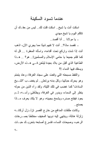 ‫ﻋﻨﺩﻤﺎ ﺘﺴﻭﺩ ﺍﻟﺴﻜﻴﻨﺔ‬
‫ﺍﺴﻜﺕ ﺃﻨﺕ ﻴﺎ ﺸﻴﺦ.. ﺍﺴﻜﺕ ﻗﻠﺕ ﻟﻙ.. ﻟﻴﺱ ﻤﻥ ﺤﻘـﻙ ﺃﻥ‬
                                ‫ﺘﺘﻜﻠﻡ ﺍﻟﻴﻭﻡ ﻴﺎ ﺸﻴﺦ ﻤﻬﺩﻱ‬
                            ‫ـ ﻴﺎ ﻤﻭﻻﻨﺎ .. ﺃﻨﺎ ﺃﻗﺼﺩ..‬
‫ـ ﺘﻘﺼﺩ ﻤﺎﺫﺍ؟.. ﺃﻨﺕ ﻻ ﺘﻔﻬﻡ ﺸﻴ ًﺎ ﻤﻤﺎ ﻴﺠﺭﻱ ﺍﻵﻥ، ﺍﺫﻫﺏ‬
                    ‫ﺌ‬
‫ﺃﻨﺕ ﺇﺫﺍ ﺸﺌﺕ ﻭﺍﺭﻜﻊ ﺘﺤﺕ ﺃﻗﺩﺍﻤﻪ، ﻭﺍﺴﺄﻟﻪ ﺍﻟﻤﻐﻔﺭﺓ ... ﻗل ﻟﻪ‬
‫ﻜﻤﺎ ﻗﻠﺘﻡ ﺠﻤﻴ ‪‬ﺎ ﻴﺎ ﺤﺎﻤﻲ ﺍﻹﺴﻼﻡ ﻭﺍﻟﻤﺴﻠﻤﻴﻥ!.. ﻫﻭ؟ .. ﻫـﺫﺍ‬
                                        ‫ﻌ‬
‫ﺍﻟﻁﺎﻏﻴﺔ ﺍﻟﺫﻱ ﺃﻗﺒل ﻤﻥ ﺒﻼﺩ ﺒﻌﻴﺩﺓ ﻟﻴﺜﺨﻥ ﻓـﻲ ﻫـﺫﻩ ﺍﻷﺭﺽ،‬
                                   ‫ﻭﻴﺴﻔﻙ ﻓﻴﻬﺎ ﺍﻟﺩﻤﺎﺀ !؟‬
‫ﻭﺍﻟﺘﻘﻁ ﻤﺴﺒﺤﺘﻪ ﺍﻟﺘﻲ ﻭﻗﻌﺕ ﻋﻠﻰ ﺴﺠﺎﺩ ﺍﻟﻐﺭﻓﺔ، ﻭﻋﺎﺩ ﻴﺘﻤﺘﻡ‬
‫ﻭﻫﻭ ﻴﺤﺭﻙ ﺤﺒﺎﺘﻬﺎ، ﻭﻜل ﺒﺩﻨﻪ ﻴﺭﺘﻌﺵ.. ﻟﻡ ﻴﻐﻀـﺏ "ﺍﻟﺸـﻴﺦ‬
‫ﺍﻟﺴﺎﺩﺍﺕ" ﻜﻤﺎ ﻏﻀﺏ ﻓﻲ ﺘﻠﻙ ﺍﻟﻠﻴﻠﺔ، ﻭﻟﻘﺩ ﺭﺁﻩ ﺍﻟﺫﻴﻥ ﻤﻥ ﺤﻭﻟﻪ‬
‫ﻴﻨﻅﺭ ﺇﻟﻰ ﺍﻟﺴﻤﺎﺀ، ﻭﻴﺩﻭﺭ ﻓﻲ ﺍﻟﻐﺭﻓﺔ، ﻭﻴﻁﺄﻁﺊ ﺭﺃﺴـﻪ، ﺜـﻡ‬
‫ﻴﻌﻭﺩ ﻓﻴﻔﺘﺢ ﺼﺩﺭﻩ ﻭﻴﺸﻤﺦ ﺒﺠﺒﻴﻨﻪ، ﻭﻫﻭ ﻻ ﻴﻜﺎﺩ ﻴﻌﺭﻑ ﻤـﺎﺫﺍ‬
                                               ‫ﻴﺼﻨﻊ..‬
‫ﻭﻜﺎﻨﺕ ﻁﻠﻘﺎﺕ ﺍﻟﻤﺩﺍﻓﻊ ﻤﻥ ﺨﺎﺭﺝ ﺍﻟﻘﺼﺭ ﺘﺯﻟـﺯل ﺃﺭﻜﺎﻨـﻪ‬
‫ﺯﻟﺯﻟﺔ ﻫﺎﺌﻠﺔ، ﻭﻴﻨﺘﻬﻲ ﺇﻟﻴﻪ ﺩﻭﻴﻬﺎ ﺍﻟﻤﺨﻴﻑ ﻤﺨﺘﻠ ﹰﺎ ﺒﺼـﺭﺨﺎﺕ‬
         ‫ﻁ‬
‫ﺍﻟﺭﻋﺏ، ﻭﺼﻴﺤﺎﺕ ﺍﻟﻨﺴﺎﺀ، ﻓﺘﺴﺭﻉ ﺃﺼﺎﺒﻌﻪ ﺒﺘﺤﺭﻴـﻙ ﺤﺒـﺎﺕ‬

‫٠٩‬
 