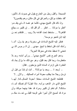 ‫ﺍﻟﻤﺴﺒﺤﺔ. ﻭﺃﻗﺒل ﺭﺠل ﻤﻥ ﺍﻟﺨﺎﺭﺝ ﻴﻘﻭل ﻓﻲ ﺼﻭﺕ ﻜـﺎﻷﻨﻴﻥ:‬
  ‫"ﻟﻘﺩ ﺴﻘﻁﺕ ﺒﻭﻻﻕ، ﻭﺍﻟﺤﺭﺍﺌﻕ ﻓﻲ ﻜل ﻤﻜﺎﻥ، ﻭﻫﻡ ﻴﺘﻘﺩﻤﻭﻥ!"‬
‫ﻭﺇﺫ ﺫﺍﻙ ﻗﺎل ﺍﻟﺸﻴﺦ ﻤﻬﺩﻱ، ﻜﺄﻨﻤﺎ ﻫﻭ ﻨﻔﺴﻪ ﺍﻟـﺫﻱ ﻴﺘﻘـﺩﻡ:‬
‫"ﺍﻨﻅﺭ ﻴﺎ ﻤﻭﻻﻨﺎ ... ﺍﻨﻅﺭ .. ﺃﻟﻡ ﺃﻗل ﻟﻙ .. ﺇﻥ ﻜﻠﻴﺒﺭ ﺴـﻴﺒﺘﻠﻊ‬
‫ﺍﻟﻘﺎﻫﺭﺓ؟ ... ﺴﺘﺴﻘﻁ ﺘﺤﺕ ﺃﻗﺩﺍﻤﻪ ﺒﻼ ﺭﻴﺏ ... ﻓﻠﻨﺘﻘﺩﻡ ﻨﺤـﻥ‬
                                  ‫ﺇﻟﻴﻪ ﺇﺫﻥ ﻟﻨﻨﺠﻭ ﺒﺭﺀﻭﺴﻨﺎ".‬
‫ﻓﻨﻅﺭ ﺇﻟﻴﻪ ﺍﻟﺸﻴﺦ ﺍﻟﺴﺎﺩﺍﺕ ﻓﻲ ﺴﺨﺭﻴﺔ، ﻭﻫﻭ ﻴﻘـﻭل: "ﺃﻤـﺎ‬
‫ﺭﺃﺴﻙ ﺃﻨﺕ ﻓﻠﻥ ﺘﺴﻘﻁ ﻴﺎ ﺸﻴﺦ ﻤﻬﺩﻱ... ﺇﻥ ﺍﻟـﺭﺀﻭﺱ ﺍﻟﺘـﻲ‬
                   ‫ﺘﻨﺤﻨﻲ ﻻ ﺘﺴﻘﻁ ﻋﺎﺩﺓ ﻓﻲ ﻤﻌﺭﻜﺔ ﺍﻟﺤﺭﻴﺔ".‬
‫ﻭﺩﻫﻡ ﺍﻟﺤﺭﺝ ﻨﻔﺱ "ﺍﻟﺸﻴﺦ ﻤﻬﺩﻱ"... ﻭﺭﺃﻯ ﺃﻤﺎﻤﻪ ﺭﺠـﻼ‬
‫ﹰ‬
‫ﻤﺘﻐﻁﺭ ‪‬ﺎ، ﺭﺒﻤﺎ ﻗﺘل ﺒﻌﺩ ﻗﻠﻴل، ﻭﻫﻭ ﻤﻊ ﺫﻟﻙ ﻤﺎ ﻴﺯﺍل ﻴﻤﻠـﻙ‬
                                              ‫ﺴ‬
           ‫ﺍﻟﻤﻘﺩﺭﺓ ﻋﻠﻰ ﺍﺯﺩﺭﺍﺀ ﺍﻟﺴﺎﺩﺓ ﺍﻟﺫﻴﻥ ﻴﺯﺤﻔﻭﻥ.. ﻓﻘﺎل:‬
‫ـ "ﻭﺒﻌﺩ ! ... ﻭﺒﻌﺩ ﻴﺎ ﻤﻭﻻﻨﺎ؟ .. ﺃﻨﺕ ﻟﻡ ﺘﺸﺄ ﻤﻥ ﻗﺒل ﺃﻥ‬
  ‫ﺘﺭﺴل ﺭﺠﻼ ﻤﻨﺎ ﻴﻁﻠﺏ ﻤﻌﻭﻨﺔ ﺃﻤﺭﺍﺀ ﺍﻟﻤﻤﺎﻟﻴﻙ .. ﻭﺍﻵﻥ.. !"‬
                                             ‫ﹰ‬
‫ﻓﻘﺎﻁﻌﻪ ﺍﻟﺸﻴﺦ ﺍﻟﺴﺎﺩﺍﺕ ﻤﺤﻨ ﹰﺎ: "ﻤﻌﻭﻨﺔ ﺍﻟﻤﻤﺎﻟﻴـﻙ!. ﺃﻴﻬـﺎ‬
                           ‫ﻘ‬
‫ﺍﻟﺸﻴﺦ ﺍﻟﺫﻱ ﺩﺍﺭ ﺍﻟﺫﻫﺏ ﺒﺭﺃﺴﻪ. ﻤﺎﺫﺍ ﺘﻘﻭل؟ ﺃﻟﻡ ﺘﺼﻠﻙ ﺃﻨﺒـﺎﺀ‬
‫ﺴﺎﺩﺘﻙ؟. ﺃﻟﻡ ﺘﻌﻠﻡ ﺃﻥ ﻜﻠﻴﺒﺭ ﻭﻤﺭﺍﺩ ﻗﺩ ﻋﻘﺩﺍ ﺒﻴﻨﻬﻤﺎ ﻤﻭﺜ ﹰﺎ، ﻭﺃﻥ‬
      ‫ﻘ‬
‫ﻤﺭﺍﺩ ﻗﺩ ﺃﺼﺒﺢ ﺍﻵﻥ ﺃﻤﻴ ‪‬ﺍ ﻋﻠﻰ ﺍﻟﻭﺠﻪ ﺍﻟﻘﺒﻠـﻲ ﺘﺤـﺕ ﺤﻜـﻡ‬
                             ‫ﺭ‬


‫١٩‬
 