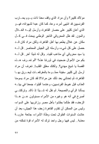 ‫ﻤﻭﻻﻙ ﻜﻠﻴﺒﺭ؟ ﻭﺃﻥ ﻤﺭﺍﺩ ﺍﻟﺫﻱ ﻭﻗﻑ ﻤﻌﻨﺎ ﺫﺍﺕ ﻴـﻭﻡ ﻴﺤـﺎﺭﺏ‬
‫ﺍﻟﻔﺭﻨﺴﻴﻴﻥ ﻗﺩ ﺍﻨﺘﻬﻰ ﺃﻤﺭﻩ، ﻭﻋﺎﺩ ﻜﻤﺎ ﻜﺎﻥ ﻋﺒ ‪‬ﺍ ﻟﺸﻬﻭﺍﺘﻪ، ﻓﻬـﻭ‬
               ‫ﺩ‬
‫ﺍﻟﺫﻱ ﺃﻋﺎﻥ ﻜﻠﻴﺒﺭ ﻋﻠﻰ ﺤﺼﺎﺭ ﺍﻟﻘﺎﻫﺭﺓ، ﻭﺃﺭﺴل ﺇﻟﻴـﻪ ﺍﻟﻐـﻼل‬
‫ﻭﺍﻟﻤﺅﻥ. ﻟﻘﺩ ﻅل ﺍﻟﻤﺤﺭﻭﻗﻲ ﺍﻟﺘﺎﺠﺭ ﺍﻟﻭﻁﻨﻲ ﻴﺒﺤﺙ ﻓـﻲ ﻜـل‬
‫ﻤﻜﺎﻥ ﻋﻥ ﻏﻼل ﻴﻁﻌﻡ ﺒﻬﺎ ﺃﻫل ﺍﻟﻘﺎﻫﺭﺓ، ﻭﻟﻜﻥ ﻤﺭﺍﺩ ﻜﺎﻥ ﻗـﺩ‬
                                        ‫ٍ‬
‫ﺤﺼل ﻋﻠﻰ ﻜل ﺸﻲﺀ، ﻭﺃﺭﺴﻠﻪ ﺇﻟﻰ ﺍﻟﺠﻴﺵ ﺍﻟﻤﺤﺎﺼﺭ. ﻗل ﻟـﻪ‬
‫ﻴﺎ ﺴﻴﺩ ﻤﺤﺭﻭﻗﻲ ﺃﻱ ﻤﺘﺎﻋﺏ ﻟﻘﻴﺕ. ﻭﻗل ﻟﻪ ﺸﻴ ًﺎ ﺁﺨﺭ. ﻗل ﻟـﻪ‬
             ‫ﺌ‬
‫ﺒﻜﻡ ﻤﻥ ﺍﻷﻤﻭﺍل ﻀﺤﻴﺕ ﻓﻲ ﺜﻭﺭﺘﻨﺎ ﻫﺫﻩ؟ "ﺃﻟﻡ ﺘﻌـﺭﻑ ﻫـﺫﻩ‬
‫ﺍﻟﻘﺼﺔ ﻴﺎ ﺸﻴﺦ ﻤﻬﺩﻱ؟. ﻭﻟﻜﻨﻙ ﻤﻐﻠﻕ ﺍﻟﻘﻠﺏ!. ﺘﻌﺭﻑ ﺃﻥ ﻤﺭﺍﺩ‬
‫ﺃﺭﺴل ﺇﻟﻰ ﻜﻠﻴﺒﺭ ﺴﻔﻴﻨﺔ ﻤﻤﻠـﻭﺀﺓ ﺒﺎﻟﻤﻔﺭﻗﻌـﺎﺕ ﻟﻴﺤـﺭﻕ ﺒﻬـﺎ‬
‫ﺍﻟﻘﺎﻫﺭﺓ، ﺜﻡ ﺘﺤﺩﺜﻨﻲ ﺒﻌﺩ ﺫﻟﻙ ﻋﻥ ﻤﺭﺍﺩ؟! ﻟﻘﺩ ﻜﺎﻥ ﻤﺭﺍﺩ ﻴﺴﻭﻤﻨﺎ‬
‫ﺍﻟﻌﺫﺍﺏ ﻗﺒل ﻫﺒﻭﻁ ﺍﻟﻔﺭﻨﺴﻴﻴﻥ، ﻭﻋﻨﺩﻤﺎ ﺃﻗﺒﻠﻭﺍ، ﺠﻤﻌﻨﺎ ﻓﻲ ﺒﻴﺘـﻪ‬
‫ﻴﺴﺄﻟﻨﺎ ﺍﻟﺭﺃﻱ ﻭﺍﻟﻨﺼﻴﺤﺔ. ﻟﻡ ﻨﻘل ﻟﻪ ﺸـﻴ ًﺎ ﺇﺫ ﺫﺍﻙ. ﻭﺘﺭﻜﺘﻨـﻲ‬
                  ‫ﺌ‬
‫ﺃﺼﺭﺥ ﻓﻲ ﺃﻨﻪ ﻫﻭ ﻭﻏﻴﺭﻩ ﻤﻥ ﺍﻷﻤﺭﺍﺀ ﻤﺴﺌﻭﻟﻭﻥ ﻋـﻥ ﻫـﺫﺍ‬
‫ﺍﻟﺯﺤﻑ، ﻓﻘﺩ ﻁﺎﻟﻤﺎ ﺒﻁﺸﻭﺍ ﺒﺄﻫل ﻤﺼﺭ ﻭﺯﺍﺌﺭﻴﻬﺎ ﻋﻠﻰ ﺍﻟﺴﻭﺍﺀ،‬
‫ﻭﻟﻴﺱ ﻤﻥ ﺍﻟﻤﻤﻜﻥ ﺃﻥ ﺘﻘﺎﻭﻡ ﺍﻟﻘﺎﻫﺭﺓ ﺯﺤﻑ ﻫﺫﺍ ﺍﻟﺠﻴﺵ، ﺒﻌﺩ ﺃﻥ‬
‫ﻋﺎﺸﺕ ﺍﻟﺴﻨﻭﺍﺕ ﺍﻟﻁﻭﺍل ﺘﺤﺕ ﻭﻁﺄﺓ ﺍﻷﻤﺭﺍﺀ، ﺠﺎﺌﻌﺔ ﻋﺎﺭﻴـﺔ‬
‫ﻤﻌﺫﺒﺔ.. ﻟﻴﺱ ﻓﻴﻬﺎ ﺭﺠل ﻭﺍﺤﺩ ﺘﺭﻙ ﻟﻪ ﺍﻷﻤﺭﺍﺀ ﻗﻭﺓ ﺘﻤﻜﻨﻪ ﻤﻥ‬


‫٢٩‬
 