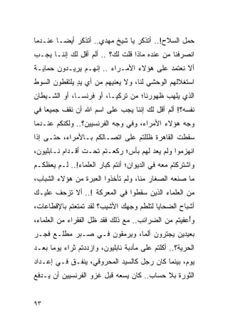 ‫ﺤﻤل ﺍﻟﺴﻼﺡ!.. ﺃﺘﺫﻜﺭ ﻴﺎ ﺸﻴﺦ ﻤﻬﺩﻱ.. ﺃﺘﺫﻜﺭ ﺃﻴ ‪‬ـﺎ ﻋﻨـﺩﻤﺎ‬
         ‫ﻀ‬
‫ﺍﻨﺼﺭﻓﻨﺎ ﻤﻥ ﻋﻨﺩﻩ ﻤﺎﺫﺍ ﻗﻠﺕ ﻟﻙ؟ .. ﺃﻟﻡ ﺃﻗل ﻟﻙ ﺇﻨﻨـﺎ ﻴﺠـﺏ‬
‫ﺃﻻ ﻨﻌﺘﻤﺩ ﻋﻠﻰ ﻫﺅﻻﺀ ﺍﻷﻤـﺭﺍﺀ .. ﺇﻨﻬـﻡ ﻴﺭﻴـﺩﻭﻥ ﺤﻤﺎﻴـﺔ‬
‫ﺍﺴﺘﻐﻼﻟﻬﻡ ﺍﻟﻭﺤﺸﻲ ﻟﻨﺎ، ﻭﻻ ﻴﻌﻨﻴﻬﻡ ﻤﻥ ﺃﻱ ﻴﺩ ﻴﻠﺘﻘﻁﻭﻥ ﺍﻟﺴﻭﻁ‬
              ‫ٍ‬
‫ﺍﻟﺫﻱ ﻴﻠﻬﺏ ﻅﻬﻭﺭﻨﺎ؛ ﻤﻥ ﺘﺭﻜﻴـﺎ، ﺃﻭ ﻓﺭﻨﺴـﺎ، ﺃﻭ ﺍﻟﺸـﻴﻁﺎﻥ‬
‫ﻨﻔﺴﻪ؟! ﺃﻟﻡ ﺃﻗل ﻟﻙ ﺇﻨﻨﺎ ﻴﺠﺏ ﻋﻠﻰ ﺍﺴﻡ ﺍﷲ ﺃﻥ ﻨﻘﻑ ﺠﻤﻴ ‪‬ﺎ ﻓﻲ‬
    ‫ﻌ‬
‫ﻭﺠﻪ ﻫﺅﻻﺀ ﺍﻷﻤﺭﺍﺀ، ﻭﻓﻲ ﻭﺠﻪ ﺍﻟﻔﺭﻨﺴﻴﻴﻥ؟.. ﻭﻟﻜﻨﻜﻡ ﻋﻨـﺩﻤﺎ‬
‫ﺴﻘﻁﺕ ﺍﻟﻘﺎﻫﺭﺓ ﻅﻠﻠﺘﻡ ﻋﻠﻰ ﺍﺘﺼـﺎﻟﻜﻡ ﺒـﺎﻷﻤﺭﺍﺀ، ﺤﺘـﻰ ﺇﺫﺍ‬
‫ﺍﻨﻬﺯﻤﻭﺍ ﻭﻟﻡ ﻴﻌﺩ ﻟﻬﻡ ﺒﺄﺱ؛ ﺭﻜﻌـﺘﻡ ﺘﺤـﺕ ﺃﻗـﺩﺍﻡ ﻨـﺎﺒﻠﻴﻭﻥ،‬
‫ﻭﺍﺸﺘﺭﻜﺘﻡ ﻤﻌﻪ ﻓﻲ ﺍﻟﺩﻴﻭﺍﻥ؛ ﺃﻨﺘﻡ ﻜﺒﺎﺭ ﺍﻟﻌﻠﻤﺎﺀ!.. ﻟـﻡ ﻴﻌﻅﻜـﻡ‬
‫ﻤﺎ ﺼﻨﻌﻪ ﺍﻟﺼﻐﺎﺭ ﻤﻨﺎ، ﻭﻟﻡ ﺘﺄﺨﺫﻭﺍ ﺍﻟﻌﺒﺭﺓ ﻤﻥ ﻫﺅﻻﺀ ﺍﻟﺸﺒﺎﺏ،‬
‫ﻤﻥ ﺍﻟﻌﻠﻤﺎﺀ ﺍﻟﺫﻴﻥ ﺴﻘﻁﻭﺍ ﻓﻲ ﺍﻟﻤﻌﺭﻜﺔ !.. ﺃﻻ ﺘﺯﺤﻑ ﻋﻠﻴـﻙ‬
‫ﺃﺸﺒﺎﺡ ﺍﻟﻀﺤﺎﻴﺎ ﻟﺘﻠﻁﻡ ﻭﺠﻬﻙ ﺍﻷﺸﻴﺏ؟ ﻟﻘﺩ ﺘﻤﺘﻌﺘﻡ ﺒﺎﻹﻗﻁﺎﻋﺎﺕ،‬
‫ﻭﺃﻋﻔﻴﺘﻡ ﻤﻥ ﺍﻟﻀﺭﺍﺌﺏ.. ﻤﻊ ﺫﻟﻙ ﻓﻘﺩ ﻅل ﺍﻟﻔﻘﺭﺍﺀ ﻤﻥ ﺍﻟﻌﻠﻤﺎﺀ،‬
                                                    ‫ُ‬
‫ﺒﻌﻴﺩﻴﻥ ﻴﺠﺘﺭﻭﻥ ﺃﻟﻤﺎ، ﻭﻴﺭﻤﻘﻭﻥ ﻓـﻲ ﺼـﺒﺭ ﻤﻁﻠـﻊ ﻓﺠـﺭ‬
                              ‫‪‬‬
‫ﺍﻟﺤﺭﻴﺔ؟.. ﺃﻜﻠﺘﻡ ﻋﻠﻰ ﻤﺄﺩﺒﺔ ﻨﺎﺒﻠﻴﻭﻥ، ﻭﺍﺯﺩﺩﺘﻡ ﺜﺭﺍﺀ ﻴﻭ ‪‬ﺎ ﺒﻌـﺩ‬
      ‫ﻤ‬
‫ﻴﻭﻡ، ﺒﻴﻨﻤﺎ ﻜﺎﻥ ﺭﺠل ﻜﺎﻟﺴﻴﺩ ﺍﻟﻤﺤﺭﻭﻗﻲ، ﻴﻨﻔـﻕ ﻓـﻲ ﺇﻋـﺩﺍﺩ‬
‫ﺍﻟﺜﻭﺭﺓ ﺒﻼ ﺤﺴﺎﺏ.. ﻜﺎﻥ ﻴﺴﻌﻪ ﻗﺒل ﻏﺯﻭ ﺍﻟﻔﺭﻨﺴﻴﻴﻥ ﺃﻥ ﻴـﺩﻓﻊ‬


‫٣٩‬
 