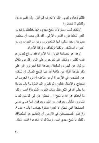 ‫ﺜﻘﻠﻜﻡ ﺫﻫ ‪‬ﺎ، ﻭﺍﻟﻴﻭﻡ.. ﺇﻨﻙ ﻻ ﺘﻌﺭﻑ ﻜﻡ ﺃﻨﻔﻕ. ﻭﻟﻥ ﺘﻔﻬﻡ ﻫـﺫﺍ،‬
                                              ‫ﺒ‬
                                        ‫ﻭﻟﻜﻨﻜﻡ ﻻ ﺘﺨﺠﻠﻭﻥ!‬
‫"ﻭﻟﻜﻨﻙ ﻟﺴﺕ ﻤﺴﺌﻭﻻ ﻴﺎ ﺸﻴﺦ ﻤﻬﺩﻱ، ﺇﻨﻬﺎ ﺨﻁﻴﺌﺘﻨـﺎ ﻨﺤـﻥ‬
                                ‫ﹰ‬
‫ﺍﻟﺫﻴﻥ ﺃﺸﻌﻠﻨﺎ ﺜﻭﺭﺓ ﺍﻟﻘﺎﻫﺭﺓ ﺍﻷﻭﻟﻰ.. ﻟﻘﺩ ﻜﺎﻥ ﻴﺠﺏ ﺃﻥ ﻨﺘﺨﻠﺹ‬
‫ﺒﻀﺭﺒﺔ ﻭﺍﺤﺩﺓ ﻤﻨﻜﻡ، ﺃﻴﻬﺎ ﺍﻟﻤﺘﻌﺎﻭﻨﻭﻥ، ﻭﻤﻥ ﻨـﺎﺒﻠﻴﻭﻥ، ﻭﻤـﻥ‬
         ‫ﺍﻷﻤﺭﺍﺀ ﺍﻟﻤﻤﺎﻟﻴﻙ.. ﻭﻟﻜﻨﻨﺎ ﺘﺭﻜﻨﺎﻜﻡ، ﻭﺘﺭﻜﻨﺎ ﺍﻷﻤﺭﺍﺀ.‬
‫"ﻭﻫﺫﺍ ﻫﻭ ﺤﺼﺎﺩﻨﺎ ﺍﻟﻴﻭﻡ!. ﺃﻤﺎ ﺍﻷﻤﺭﺍﺀ ﻓﻘﺩ ﺒـﺎﻉ ﻜﺒﻴـﺭﻫﻡ‬
‫ﻨﻔﺴﻪ ﻟﻜﻠﻴﺒﺭ، ﻭﻅﻠﻠﺘﻡ ﺃﻨﺘﻡ ﺘﺨﺭﺠﻭﻥ ﻋﻠﻰ ﺍﻟﻨﺎﺱ ﻜل ﻴﻭﻡ ﺒﻜﻼﻡ‬
‫ﻤﺭﺫﻭل ﻋﻥ ﺍﻟﻬﺩﻭﺀ ﻭﺍﻟﺴﻜﻴﻨﺔ، ﻭﻁﺎﻋﺔ ﺍﷲ! ﺃﺘﺠﺭﺀﻭﻥ ﺇﺫﻥ ﻋﻠﻰ‬
‫ﺫﻜﺭ ﻁﺎﻋﺔ ﺍﷲ؟! ﺃﻤﻥ ﻁﺎﻋﺔ ﺍﷲ ﺃﻴﻬﺎ ﺍﻟﺸﻴﺦ ﺍﻟﻀﺎل ﺃﻥ ﺘﺴﻜﺘﻭﺍ‬
‫ﻋﻥ ﺍﻟﻤﻔﺴﺩﻴﻥ ﻓﻲ ﺍﻷﺭﺽ؟ ﺃﻡ ﻤﻥ ﻁﺎﻋﺘﻪ ﺃﻥ ﺘﺭﻭﺍ ﺍﻟﺤﺭﻤـﺎﺕ‬
‫ﺘﺴﺘﺒﺎﺡ، ﻭﺍﻷﻁﻔﺎل ﻴﻘﺘﻠﻭﻥ، ﺜﻡ ﺘﻘﺒﻠﻭﻥ ﺍﻟﻴﺩ ﺍﻟﻤﻠﻭﺜـﺔ ﺒﺎﻟـﺩﻤﺎﺀ؟!‬
                                                         ‫ﹸ‬
‫ﻤﺎ ﺤﻜﻡ ﺍﷲ ﻓﻲ ﺍﻟﺫﻱ ﻴﻘﺘل ﻤﺌﺎﺕ ﺍﻟﻨﻔﻭﺱ ﺍﻟﺒﺸﺭﻴﺔ؟ ﺃﺠﺏ. ﻭﻟﻜﻥ‬
‫ﻤﺎ ﺃﺒﻌﺩﻜﻡ ﻋﻥ ﺍﷲ ﻴﺎ ﺸﻴﺦ!! .. ﺘﺤﺩﺜﻭﺍ ﺇﺫﻥ ﺇﻟﻰ ﺍﻟﻨـﺎﺱ ﻜﻤـﺎ‬
‫ﺘﺸﺎﺀﻭﻥ، ﻓﺎﻟﻨﺎﺱ ﻴﻌﺭﻓﻭﻥ ﻤﻥ ﺃﻨﺘﻡ، ﻭﻴﻌﺭﻓﻭﻥ ﺃﻨﻬﺎ ﻫـﻲ ﻫـﻲ‬
‫ﺍﻟﻤﺼﻠﺤﺔ ﺍﻟﺘﻲ ﺘﻨﻁﻕ ﻻ ﺍﻟﺩﻴﻥ! ﺼﻔﻭﺍ ﺠﻬﺎﺩﻨـﺎ ﺒﺄﻨـﻪ ﻓﺘﻨـﺔ،‬
‫ﻭﺍﺯﻋﻤﻭﺍ ﻟﻠﻤﺴﺘﻀﻌﻔﻴﻥ ﻓﻲ ﺍﻷﺭﺽ ﺃﻥ ﺇﺫﻋﺎﻨﻬﻡ ﻫﻭ ﺍﻟﺴﻜﻴﻨﺔ!!،‬
‫ﻭﻟﻜﻨﻙ ﻴﺎ ﺸﻴﺦ ﻤﻬﺩﻱ ﺃﻨﺕ ﻭﺯﻤﻼﺅﻙ ﻟﻥ ﺘﺨﺩﻋﻭﺍ ﺍﻟﻨﺎﺱ ﺸﻴ ًﺎ..‬
   ‫ﺌ‬


‫٤٩‬
 