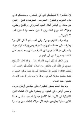 ‫ﻟﻥ ﺘﺨﺩﻋﻭﺍ ﺇﻻ ﺸﻴﺎﻁﻴﻨﻜﻡ ﺍﻟﺘﻲ ﻓﻲ ﺍﻟﺼﺩﻭﺭ، ﻭﻤﻁﺎﻤﻌﻜﻡ ﻓـﻲ‬
‫ﻤلﺀ ﺍﻟﺠﻴﻭﺏ ﻭﺍﻟﺒﻁﻭﻥ.. ﺍﻨﺼﺭﻑ.. ﺍﻨﺼﺭﻑ ﻴﺎ ﺸﻴﺦ .. ﻓﻠﻴﺱ‬
‫ﻤﻥ ﺤﻘﻙ ﺃﻥ ﺘﺠﺎﻟﺱ ﺃﻤﺜﺎل ﺍﻟﺴﻴﺩ ﺍﻟﻤﺤﺭﻭﻗﻲ، ﻭﺍﻟﺸﻴﺦ ﺭﺍﻀﻲ،‬
‫ﻭﻫﺅﻻﺀ ﺍﻟﺸـﻴﻭﺥ ﺍﻵﺨـﺭﻴﻥ ﺍﻟـﺫﻴﻥ ﺃﺨﻠﺼـﻭﺍ ﺍﻟـﺩﻴﻥ ﷲ..‬
                                             ‫ﻻ ﻟﻜﻠﻴﺒﺭ!"..‬
‫ﻭﺍﻨﺼﺭﻑ "ﺍﻟﺸﻴﺦ ﻤﻬﺩﻱ". ﻭﻓﻲ ﺍﻟﺼـﺒﺎﺡ ﻜـﺎﻥ "ﻜﻠﻴﺒـﺭ"‬
‫ﻴﻁﻭﻑ ﻋﻠﻰ ﺤﺼﺎﻨﻪ ﺸﻭﺍﺭﻉ ﺍﻟﻘﺎﻫﺭﺓ، ﻭﻤﻥ ﻭﺭﺍﺌﻪ ﺃﺘﺒﺎﻉ ﻤﺭﺍﺩ‬
‫ﺒﻙ، ﻭﻓﻲ ﻁﺭﻗﺎﺕ ﺃﺨﺭﻯ ﻜﺎﻥ ﺍﻟﺸﻴﺦ ﻤﻬـﺩﻱ ﻭﻤﻌـﻪ ﺒﻌـﺽ‬
                         ‫ﺍﻟﻌﻠﻤﺎﺀ ﻴﺩﻋﻭﻥ ﺍﻟﻨﺎﺱ ﺇﻟﻰ ﺍﻟﻬﺩﻭﺀ.‬
‫ﻭﻓﻲ ﺍﻟﺤﻕ ﺇﻥ ﻜل ﺸﻲﺀ ﻜﺎﻥ ﻗﺩ ﻫﺩﺃ .. ﻭﻟﻘﺩ ﺘﻌﺜﺭ ﺍﻟﺸـﻴﺦ‬
‫ﻤﻬﺩﻱ ﻓﻲ ﺫﻟﻙ ﺍﻟﻴﻭﻡ ﺒﺎﻟﻜﺜﻴﺭ ﻤﻥ ﺃﺸﻼﺀ ﺍﻷﻁﻔـﺎل ﻭﺍﻟﻨﺴـﺎﺀ..‬
‫ﻜﺎﻨﺕ ﺍﻟﻘﺎﻫﺭﺓ ﺍﻟﺒﺩﻴﻌﺔ ﻗﺩ ﺍﺴﺘﺤﺎﻟﺕ ﺇﻟﻰ ﺨﺭﺍﺌﺏ، ﻭﻜﺎﻥ ﺍﻟﻬـﻭﺍﺀ‬
‫ﺜﻘﻴﻼ ﻤﺸﺒ ‪‬ﺎ ﺒﻌﻔﻭﻨﺔ ﺍﻟﻤﻭﺘﻰ.. ﻭﻜـﺎﻥ ﻭﺤـل ﺍﻷﺭﺽ ﻗﺎﻨ ‪‬ـﺎ،‬
   ‫ﻴ‬                                      ‫ﻌ‬     ‫ﹰ‬
                                     ‫ﺘﺘﺴﺎﻴل ﻋﻠﻴﻪ ﺍﻟﺩﻤﺎﺀ..‬
‫ﻭﻟﻡ ﻴﻜﺩ ﺍﻟﻤﻘﺎﻡ ﻴﺴﺘﻘﺭ "ﺒﻜﻠﻴﺒﺭ"، ﺤﺘﻰ ﺍﺴﺘﺩﻋﻰ ﺃﺭﻜﺎﻥ ﺤﺭﺒﻪ،‬
‫ﻭﺃﺼﺩﺭ ﺃﻭﺍﻤﺭﻩ ﺇﻟﻰ ﺍﻟﺠﻨﻭﺩ ﺃﻥ ﻴﻘﺒﻀﻭﺍ ﻋﻠﻰ ﻜل ﺍﻟﻌﻠﻤﺎﺀ ﺍﻟﺫﻴﻥ‬
‫ﺍﺸﺘﺭﻜﻭﺍ ﻓﻲ ﺍﻟﺜﻭﺭﺓ. ﺃﻤﺎ "ﺍﻟﺸﻴﺦ ﻤﻬﺩﻱ" ﻓﻠﻡ ﻴﺠـﺩ ﻓـﻲ ﻫـﺫﺍ‬
‫ﺍﻹﺠﺭﺍﺀ ﺸﻴ ًﺎ ﻴﻌﺘﺭﺽ ﻋﻠﻴﻪ؛ ﻷﻥ ﻫﺅﻻﺀ ﺍﻟﻌﻠﻤﺎﺀ ﺤﻴﻥ ﺭﻓﻌـﻭﺍ‬
                                        ‫ﺌ‬


‫٥٩‬
 