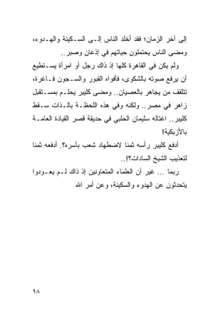 ‫ﺇﻟﻰ ﺁﺨﺭ ﺍﻟﺯﻤﺎﻥ؛ ﻓﻘﺩ ﺃﺨﻠﺩ ﺍﻟﻨﺎﺱ ﺇﻟـﻰ ﺍﻟﺴـﻜﻴﻨﺔ ﻭﺍﻟﻬـﺩﻭﺀ،‬
          ‫ﻭﻤﻀﻰ ﺍﻟﻨﺎﺱ ﻴﺤﺘﻤﻠﻭﻥ ﺤﻴﺎﺘﻬﻡ ﻓﻲ ﺇﺫﻋﺎﻥ ﻭﺼﺒﺭ..‬
‫ﻭﻟﻡ ﻴﻜﻥ ﻓﻲ ﺍﻟﻘﺎﻫﺭﺓ ﻜﻠﻬﺎ ﺇﺫ ﺫﺍﻙ ﺭﺠل ﺃﻭ ﺍﻤﺭﺃﺓ ﻴﺴـﺘﻁﻴﻊ‬
‫ﺃﻥ ﻴﺭﻓﻊ ﺼﻭﺘﻪ ﺒﺎﻟﺸﻜﻭﻯ، ﻓﺄﻓﻭﺍﻩ ﺍﻟﻘﺒﻭﺭ ﻭﺍﻟﺴـﺠﻭﻥ ﻓـﺎﻏﺭﺓ،‬
‫ﺘﺘﻠﻘﻑ ﻤﻥ ﻴﺠﺎﻫﺭ ﺒﺎﻟﻌﺼﻴﺎﻥ.. ﻭﻤﻀﻰ ﻜﻠﻴﺒﺭ ﻴﺤﻠـﻡ ﺒﻤﺴـﺘﻘﺒل‬
‫ﺯﺍﻫﺭ ﻓﻲ ﻤﺼﺭ.. ﻭﻟﻜﻨﻪ ﻭﻓﻲ ﻫﺫﻩ ﺍﻟﻠﺤﻅـﺔ ﺒﺎﻟـﺫﺍﺕ ﺴـﻘﻁ‬
‫ﻜﻠﻴﺒﺭ.. ﺍﻏﺘﺎﻟﻪ ﺴﻠﻴﻤﺎﻥ ﺍﻟﺤﻠﺒﻲ ﻓﻲ ﺤﺩﻴﻘﺔ ﻗﺼﺭ ﺍﻟﻘﻴﺎﺩﺓ ﺍﻟﻌﺎﻤـﺔ‬
                                               ‫ﺒﺎﻷﺯﺒﻜﻴﺔ!‬
‫ﺃﺩﻓﻊ ﻜﻠﻴﺒﺭ ﺭﺃﺴﻪ ﺜﻤ ﹰﺎ ﻻﻀﻁﻬﺎﺩ ﺸﻌﺏ ﺒﺄﺴﺭﻩ؟. ﺃﺩﻓﻌﻪ ﺜﻤ ﹰﺎ‬
 ‫ﻨ‬                              ‫ﻨ‬
                                ‫ﻟﺘﻌﺫﻴﺏ ﺍﻟﺸﻴﺦ ﺍﻟﺴﺎﺩﺍﺕ؟!..‬
‫ﺭﺒﻤﺎ ... ﻏﻴﺭ ﺃﻥ ﺍﻟﻌﻠﻤﺎﺀ ﺍﻟﻤﺘﻌﺎﻭﻨﻴﻥ ﺇﺫ ﺫﺍﻙ ﻟـﻡ ﻴﻌـﻭﺩﻭﺍ‬
               ‫ﻴﺘﺤﺩﺜﻭﻥ ﻋﻥ ﺍﻟﻬﺩﻭﺀ ﻭﺍﻟﺴﻜﻴﻨﺔ، ﻭﻋﻥ ﺃﻤﺭ ﺍﷲ‬




‫٨٩‬
 