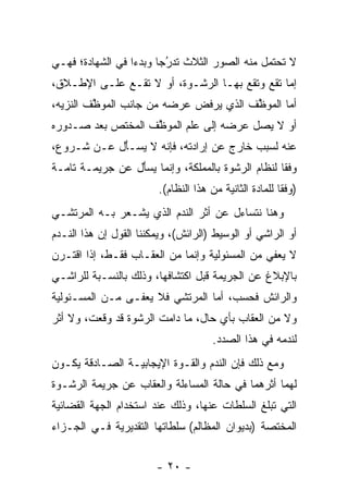 ‫ﻻ ﺘﺤﺘﻤل ﻤﻨﻪ ﺍﻟﺼﻭﺭ ﺍﻟﺜﻼﺙ ﺘﺩﺭ ‪‬ﺎ ﻭﺒﺩ ‪‬ﺍ ﻓﻲ ﺍﻟﺸﻬﺎﺩﺓ؛ ﻓﻬـﻲ‬
                  ‫ﺀ‬      ‫‪‬ﺠ‬‫ُ‬
‫ﺇﻤﺎ ﺘﻘﻊ ﻭﺘﻘﻊ ﺒﻬـﺎ ﺍﻟﺭﺸـﻭﺓ، ﺃﻭ ﻻ ﺘﻘـﻊ ﻋﻠـﻰ ﺍﻹﻁـﻼﻕ،‬
                                               ‫‪‬‬
‫ﺃﻤﺎ ﺍﻟﻤﻭ ﱠﻑ ﺍﻟﺫﻱ ‪‬ﺭﻓﺽ ﻋﺭﻀﻪ ﻤﻥ ﺠﺎﻨﺏ ﺍﻟﻤﻭ ﱠﻑ ﺍﻟﻨﺯﻴﻪ،‬
         ‫ﻅ‬                      ‫ﻴ‬       ‫ﻅ‬       ‫‪‬‬
‫ﺃﻭ ﻻ ﻴﺼل ﻋﺭﻀﻪ ﺇﻟﻰ ﻋﻠﻡ ﺍﻟﻤﻭ ﱠﻑ ﺍﻟﻤﺨﺘﺹ ﺒﻌﺩ ﺼـﺩﻭﺭﻩ‬
           ‫‪‬‬       ‫ﻅ‬
‫ﻋﻨﻪ ﻟﺴﺒﺏ ﺨﺎﺭﺝ ﻋﻥ ﺇﺭﺍﺩﺘﻪ، ﻓﺈﻨﻪ ﻻ ﻴﺴـﺄل ﻋـﻥ ﺸـﺭﻭﻉ،‬
            ‫‪َ ‬‬
‫ﻭﻓ ﹰﺎ ﻟﻨﻅﺎﻡ ﺍﻟﺭﺸﻭﺓ ﺒﺎﻟﻤﻤﻠﻜﺔ، ﻭﺇﻨﻤﺎ ﻴﺴﺄل ﻋﻥ ﺠﺭﻴﻤـﺔ ﺘﺎﻤـﺔ‬
                 ‫‪َ ‬‬                               ‫ﻘ‬
                        ‫)ﻭﻓ ﹰﺎ ﻟﻠﻤﺎﺩﺓ ﺍﻟﺜﺎﻨﻴﺔ ﻤﻥ ﻫﺫﺍ ﺍﻟﻨﻅﺎﻡ(.‬
                                                        ‫ﻘ‬
‫ﻭﻫﻨﺎ ﻨﺘﺴﺎﺀل ﻋﻥ ﺃﺜﺭ ﺍﻟﻨﺩﻡ ﺍﻟﺫﻱ ﻴﺸـﻌﺭ ﺒـﻪ ﺍﻟﻤﺭﺘﺸـﻲ‬
‫ﺃﻭ ﺍﻟﺭﺍﺸﻲ ﺃﻭ ﺍﻟﻭﺴﻴﻁ )ﺍﻟﺭﺍﺌﺵ(، ﻭﻴﻤﻜﻨﻨﺎ ﺍﻟﻘﻭل ﺇﻥ ﻫﺫﺍ ﺍﻟﻨـﺩﻡ‬
‫ﻻ ﻴﻌﻔﻲ ﻤﻥ ﺍﻟﻤﺴﺌﻭﻟﻴﺔ ﻭﺇﻨﻤﺎ ﻤﻥ ﺍﻟﻌﻘـﺎﺏ ﻓﻘـﻁ، ﺇﺫﺍ ﺍﻗﺘـﺭﻥ‬
‫ﺒﺎﻹﺒﻼﻍ ﻋﻥ ﺍﻟﺠﺭﻴﻤﺔ ﻗﺒل ﺍﻜﺘﺸﺎﻓﻬﺎ، ﻭﺫﻟﻙ ﺒﺎﻟﻨﺴـﺒﺔ ﻟﻠﺭﺍﺸـﻲ‬
‫ﻭﺍﻟﺭﺍﺌﺵ ﻓﺤﺴﺏ، ﺃﻤﺎ ﺍﻟﻤﺭﺘﺸﻲ ﻓﻼ ‪‬ﻌ ﹶـﻰ ﻤـﻥ ﺍﻟﻤﺴـﺌﻭﻟﻴﺔ‬
                 ‫ﻴﻔ‬               ‫‪‬‬
‫ﻭﻻ ﻤﻥ ﺍﻟﻌﻘﺎﺏ ﺒﺄﻱ ﺤﺎل، ﻤﺎ ﺩﺍﻤﺕ ﺍﻟﺭﺸﻭﺓ ﻗﺩ ﻭﻗﻌﺕ، ﻭﻻ ﺃﺜﺭ‬
                                      ‫ﻟﻨﺩﻤﻪ ﻓﻲ ﻫﺫﺍ ﺍﻟﺼﺩﺩ.‬
‫ﻭﻤﻊ ﺫﻟﻙ ﻓﺈﻥ ﺍﻟﻨﺩﻡ ﻭﺍﻟﻘـﻭﺓ ﺍﻹﻴﺠﺎﺒﻴـﺔ ﺍﻟﺼـﺎﺩﻗﺔ ﻴﻜـﻭﻥ‬
‫ﻟﻬﻤﺎ ﺃﺜﺭﻫﻤﺎ ﻓﻲ ﺤﺎﻟﺔ ﺍﻟﻤﺴﺎﺀﻟﺔ ﻭﺍﻟﻌﻘﺎﺏ ﻋﻥ ﺠﺭﻴﻤﺔ ﺍﻟﺭﺸـﻭﺓ‬
‫ﺍﻟﺘﻲ ﺘﺒﻠﻎ ﺍﻟﺴﻠﻁﺎﺕ ﻋﻨﻬﺎ، ﻭﺫﻟﻙ ﻋﻨﺩ ﺍﺴﺘﺨﺩﺍﻡ ﺍﻟﺠﻬﺔ ﺍﻟﻘﻀﺎﺌﻴﺔ‬
‫ﺍﻟﻤﺨﺘﺼﺔ )ﺒﺩﻴﻭﺍﻥ ﺍﻟﻤﻅﺎﻟﻡ( ﺴﻠﻁﺎﺘﻬﺎ ﺍﻟﺘﻘﺩﻴﺭﻴﺔ ﻓـﻲ ﺍﻟﺠـﺯﺍﺀ‬


                        ‫- ٠٢ -‬
 