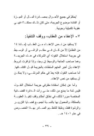 ‫"ﻴﺤﻜﻡ ﻓﻲ ﺠﻤﻴﻊ ﺍﻷﺤـﻭﺍل ﺒﻤﺼـﺎﺩﺭﺓ ﺍﻟﻤـﺎل ﺃﻭ ﺍﻟﻤﻴـﺯﺓ‬
                                           ‫‪ ‬ﹶُ‬
‫ﺃﻭ ﺍﻟﻔﺎﺌﺩﺓ ﻤﻭﻀﻭﻉ ﺍﻟﺠﺭﻴﻤﺔ، ﻤﺘﻰ ﻜﺎﻥ ﺫﻟـﻙ ﻤﻤﻜ ﹰـﺎ"؛ ﻓﻬـﻲ‬
         ‫ﻨ‬
                                  ‫ﻋﻘﻭﺒﺔ ﺘﻜﻤﻴﻠﻴﺔ ﻭﺠﻭﺒﻴﺔ.‬

         ‫٧- ﺍﻹﻋﻔﺎﺀ ﻤﻥ ﺍﻟﻌﻘﺎﺏ، ﻭﻭﻗﻑ ﺍﻟﺘﻨﻔﻴﺫ:‬
‫ﻻ ﻴﺴﺘﻔﻴﺩ ﻤﻥ ﻨـﺹ ﺍﻹﻋﻔـﺎﺀ ﻤـﻥ ﺍﻟﻌﻘـﺎﺏ )ﻤـﺎﺩﺓ ٤١‬
                              ‫‪‬‬
‫ﻤﻥ ﺍﻟﻨﻅﺎﻡ( ﺇﻻ ﻤﻥ ﻜـﺎﻥ ﻓـﻲ ﺤﻜـﻡ ﺍﻟﺭﺍﺸـﻲ ﺃﻭ ﺍﻟﻭﺴـﻴﻁ‬
                                 ‫ﱠ ‪‬‬
‫ﻓﻲ ﺠﺭﻴﻤﺔ ﺍﺴﺘﻐﻼل ﺍﻟﻨﻔﻭﺫ؛ ﺃﻱ ﺍﻟﺸﺭﻜﺎﺀ ﻓﻲ ﻫـﺫﻩ ﺍﻟﺠﺭﻴﻤـﺔ‬
‫ﻭﻫﻤﺎ ﺼﺎﺤﺏ ﺍﻟﺤﺎﺠﺔ ﻭﺍﻟﻭﺴﻴﻁ ﺇﻥ ﻭﺠﺩ، ﻭﺇﺫﺍ ﺘﻭﺍﻓﺭﺕ ﺸﺭﻭﻁ‬
                  ‫‪َِ ‬‬
‫ﺍﻹﻋﻔﺎﺀ ﺒﺄﻥ ﺃﺨﺒﺭ ﺍﻟﻤﺘﻬﻡ ﺍﻟﺴﻠﻁﺎﺕ ﺒﺎﻟﺠﺭﻴﻤﺔ ﻗﺒـل ﺍﻜﺘﺸـﺎﻓﻬﺎ.‬
‫ﺃﻤﺎ ﺼﺎﺤﺏ ﺍﻟﻨﻔﻭﺫ، ﻓﺈﻨﻪ ﻴﻌﺩ ﻓﻲ ﺤﻜﻡ ﺍﻟﻤﺭﺘﺸـﻲ، ﻭﻻ ﻴﻤﻜـﻥ‬
                          ‫ُ‬
                          ‫‪ ‬‬                    ‫‪‬‬
                              ‫ﺃﻥ ﻴﺴﺘﻔﻴﺩ ﻤﻥ ﻨﺹ ﺍﻹﻋﻔﺎﺀ.‬
                                      ‫‪‬‬
‫ﻭﺃﻤﺎ ﻋﻥ ﺇﻤﻜﺎﻥ ﺍﺴﺘﻔﺎﺩﺓ ﻤﻘﺘﺭﻓﻲ ﺠﺭﻴﻤﺔ ﺍﺴﺘﻐﻼل ﺍﻟﻨﻔـﻭﺫ،‬
                                               ‫‪‬‬
‫ﻓﻠﻴﺱ ﺜﻤﺔ ﻤﺎ ﻴﻤﻨﻊ ﻤﻥ ﺫﻟﻙ، ﻤﺘـﻰ ﺭﺃﺕ ﺍﻟـﺩﺍﺌﺭﺓ ﺍﻟﻘﻀـﺎﺌﻴﺔ‬
‫ﺍﻟﻤﺨﺘﺼﺔ ﻤﺒﺭ ‪‬ﺍ ﻟﺫﻟﻙ، ﻓﻲ ﻨﻁﺎﻕ ﺃﺤﻜﺎﻡ ﻭﻗﻑ ﺘﻨﻔﻴـﺫ ﺍﻟﻌﻘﻭﺒـﺔ‬
                                         ‫ﺭ‬
‫ﺒﺎﻟﻤﻤﻠﻜﺔ، ﻭﺍﻟﻤﻌﻤﻭل ﺒﻬﺎ ﺒﺎﻟﻨﺴـﺒﺔ ﻟﺠﻤﻴـﻊ ﻗﻀـﺎﻴﺎ ﺍﻟﺘﺯﻭﻴـﺭ‬
‫ﻭﺍﻟﺭﺸﻭﺓ ﻓﻘﻁ، ﻭﻁﺒ ﹰﺎ ﻟﻠﺘﻨﻅـﻴﻡ ﺍﻟﺼـﺎﺩﺭ ﺒﻬـﺫﺍ ﺍﻟﺨﺼـﻭﺹ‬
                                ‫ﻘ‬
                                    ‫ﻓﻲ ﻋﺎﻡ ١٠٤١ ﻫـ.‬


                       ‫- ٩٣ -‬
 