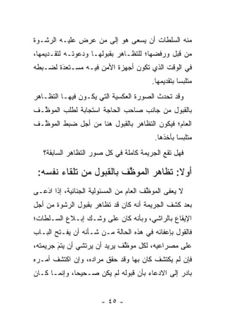 ‫ﻤﻨﻪ ﺍﻟﺴﻠﻁﺎﺕ ﺃﻥ ﻴﺴﻌﻰ ﻫﻭ ﺇﻟﻰ ﻤﻥ ﻋﺭﺽ ﻋﻠﻴـﻪ ﺍﻟﺭﺸـﻭﺓ‬
                  ‫‪‬‬
‫ﻤﻥ ﻗﺒل ﻭﺭﻓﻀﻬﺎ؛ ﻟﻠﺘﻅـﺎﻫﺭ ﺒﻘﺒﻭﻟﻬـﺎ ﻭﺩﻋﻭﺘـﻪ ﻟﺘﻘـﺩﻴﻤﻬﺎ،‬
‫ﻓﻲ ﺍﻟﻭﻗﺕ ﺍﻟﺫﻱ ﺘﻜﻭﻥ ﺃﺠﻬﺯﺓ ﺍﻷﻤﻥ ﻓﻴـﻪ ﻤﺴـﺘﻌﺩﺓ ﻟﻀـﺒﻁﻪ‬
        ‫َ‬
        ‫‪‬‬
                                         ‫ﻤﺘﻠﺒ ‪‬ﺎ ﺒﺘﻘﺩﻴﻤﻬﺎ.‬
                                                    ‫ﺴ‬
‫ﻭﻗﺩ ﺘﺤﺩﺙ ﺍﻟﺼﻭﺭﺓ ﺍﻟﻌﻜﺴﻴﺔ ﺍﻟﺘﻲ ﻴﻜـﻭﻥ ﻓﻴﻬـﺎ ﺍﻟﺘﻅـﺎﻫﺭ‬
‫ﺒﺎﻟﻘﺒﻭل ﻤﻥ ﺠﺎﻨﺏ ﺼﺎﺤﺏ ﺍﻟﺤﺎﺠﺔ ﺍﺴﺘﺠﺎﺒﺔ ﻟﻁﻠﺏ ﺍﻟﻤﻭ ﱠـﻑ‬
  ‫ﻅ‬
‫ﺍﻟﻌﺎﻡ؛ ﻓﻴﻜﻭﻥ ﺍﻟﺘﻅﺎﻫﺭ ﺒﺎﻟﻘﺒﻭل ﻫﻨﺎ ﻤﻥ ﺃﺠل ﻀﺒﻁ ﺍﻟﻤﻭ ﱠـﻑ‬
  ‫ﻅ‬
                                          ‫ﻤﺘﻠﺒ ‪‬ﺎ ﺒﺄﺨﺫﻫﺎ.‬
                                                   ‫ﺴ‬
   ‫ﻓﻬل ﺘﻘﻊ ﺍﻟﺠﺭﻴﻤﺔ ﻜﺎﻤﻠﺔ ﻓﻲ ﻜل ﺼﻭﺭ ﺍﻟﺘﻅﺎﻫﺭ ﺍﻟﺴﺎﺒﻘﺔ؟‬

 ‫ﺃﻭﻻ: ﺘﻅﺎﻫﺭ ﺍﻟﻤﻭ ﱠﻑ ﺒﺎﻟﻘﺒﻭل ﻤﻥ ﺘﻠﻘﺎﺀ ﻨﻔﺴﻪ:‬
                         ‫ﻅ‬             ‫ﹰ‬
‫ﻻ ﻴﻌﻔﻰ ﺍﻟﻤﻭ ﱠﻑ ﺍﻟﻌﺎﻡ ﻤﻥ ﺍﻟﻤﺴﺌﻭﻟﻴﺔ ﺍﻟﺠﻨﺎﺌﻴﺔ، ﺇﺫﺍ ﺍﺩﻋـﻰ‬
   ‫‪‬‬
   ‫َ‬                                    ‫ﻅ‬       ‫‪ ‬ﹶ‬
‫ﺒﻌﺩ ﻜﺸﻑ ﺍﻟﺠﺭﻴﻤﺔ ﺃﻨﻪ ﻜﺎﻥ ﻗﺩ ﺘﻅﺎﻫﺭ ﺒﻘﺒﻭل ﺍﻟﺭﺸﻭﺓ ﻤﻥ ﺃﺠل‬
‫ﺍﻹﻴﻘﺎﻉ ﺒﺎﻟﺭﺍﺸﻲ، ﻭﺒﺄﻨﻪ ﻜﺎﻥ ﻋﻠﻰ ﻭﺸـﻙ ﺇﺒـﻼﻉ ﺍﻟﺴـﻠﻁﺎﺕ؛‬
‫ﻓﺎﻟﻘﻭل ﺒﺈﻋﻔﺎﺌﻪ ﻓﻲ ﻫﺫﻩ ﺍﻟﺤﺎﻟﺔ ﻤـﻥ ﺸـﺄﻨﻪ ﺃﻥ ﻴﻔـﺘﺢ ﺍﻟﺒـﺎﺏ‬
‫ﻋﻠﻰ ﻤﺼﺭﺍﻋﻴﻪ، ﻟﻜل ﻤﻭ ﱠﻑ ﻴﺭﻴﺩ ﺃﻥ ﻴﺭﺘﺸﻲ ﺃﻥ ﻴﺘﻡ ﺠﺭﻴﻤﺘﻪ،‬
        ‫‪‬‬
        ‫َ‬                     ‫ﻅ‬
‫ﻓﺈﻥ ﻟﻡ ﻴﻜﺘﺸﻑ ﻜﺎﻥ ﺒﻬﺎ ﻭﻗﺩ ﺤﻘﻕ ﻤﺭﺍﺩﻩ، ﻭﺇﻥ ﺍﻜﺘﺸﻑ ﺃﻤـﺭﻩ‬
‫ﺒﺎﺩﺭ ﺇﻟﻰ ﺍﻻﺩﻋﺎﺀ ﺒﺄﻥ ﻗﺒﻭﻟﻪ ﻟﻡ ﻴﻜﻥ ﺼـﺤﻴ ‪‬ﺎ، ﻭﺇﻨﻤـﺎ ﻜـﺎﻥ‬
              ‫ﺤ‬                          ‫‪‬‬


                       ‫- ٥٤ -‬
 