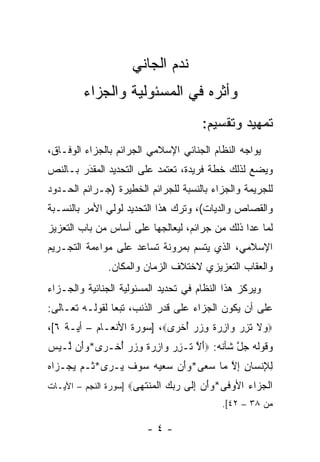 ‫ﻨﺩﻡ ﺍﻟﺠﺎﻨﻲ‬
         ‫ﻭﺃﺜﺭﻩ ﻓﻲ ﺍﻟﻤﺴﺌﻭﻟﻴﺔ ﻭﺍﻟﺠﺯﺍﺀ‬
                                        ‫ﺘﻤﻬﻴﺩ ﻭﺘﻘﺴﻴﻡ:‬
‫ﻴﻭﺍﺠﻪ ﺍﻟﻨﻅﺎﻡ ﺍﻟﺠﻨﺎﺌﻲ ﺍﻹﺴﻼﻤﻲ ﺍﻟﺠﺭﺍﺌﻡ ﺒﺎﻟﺠﺯﺍﺀ ﺍﻟﻭﻓـﺎﻕ،‬
‫ﻭﻴﻀﻊ ﻟﺫﻟﻙ ﺨﻁﺔ ﻓﺭﻴﺩﺓ، ﺘﻌﺘﻤﺩ ﻋﻠﻰ ﺍﻟﺘﺤﺩﻴﺩ ﺍﻟﻤﻘﺩﺭ ﺒـﺎﻟﻨﺹ‬
‫‪‬‬       ‫َ‬
        ‫‪‬‬
‫ﻟﻠﺠﺭﻴﻤﺔ ﻭﺍﻟﺠﺯﺍﺀ ﺒﺎﻟﻨﺴﺒﺔ ﻟﻠﺠﺭﺍﺌﻡ ﺍﻟﺨﻁﻴﺭﺓ )ﺠـﺭﺍﺌﻡ ﺍﻟﺤـﺩﻭﺩ‬
‫ﻭﺍﻟﻘﺼﺎﺹ ﻭﺍﻟﺩﻴﺎﺕ(، ﻭﺘﺭﻙ ﻫﺫﺍ ﺍﻟﺘﺤﺩﻴﺩ ﻟﻭﻟﻲ ﺍﻷﻤﺭ ﺒﺎﻟﻨﺴـﺒﺔ‬
‫ﻟﻤﺎ ﻋﺩﺍ ﺫﻟﻙ ﻤﻥ ﺠﺭﺍﺌﻡ، ﻟﻴﻌﺎﻟﺠﻬﺎ ﻋﻠﻰ ﺃﺴﺎﺱ ﻤﻥ ﺒﺎﺏ ﺍﻟﺘﻌﺯﻴﺯ‬
‫ﺍﻹﺴﻼﻤﻲ، ﺍﻟﺫﻱ ﻴﺘﺴﻡ ﺒﻤﺭﻭﻨﺔ ﺘﺴﺎﻋﺩ ﻋﻠﻰ ﻤﻭﺍﺀﻤﺔ ﺍﻟﺘﺠـﺭﻴﻡ‬
               ‫ﻭﺍﻟﻌﻘﺎﺏ ﺍﻟﺘﻌﺯﻴﺯﻱ ﻻﺨﺘﻼﻑ ﺍﻟﺯﻤﺎﻥ ﻭﺍﻟﻤﻜﺎﻥ.‬
‫ﻭﻴﺭﻜﺯ ﻫﺫﺍ ﺍﻟﻨﻅﺎﻡ ﻓﻲ ﺘﺤﺩﻴﺩ ﺍﻟﻤﺴﺌﻭﻟﻴﺔ ﺍﻟﺠﻨﺎﺌﻴﺔ ﻭﺍﻟﺠـﺯﺍﺀ‬
‫ﻋﻠﻰ ﺃﻥ ﻴﻜﻭﻥ ﺍﻟﺠﺯﺍﺀ ﻋﻠﻰ ﻗﺩﺭ ﺍﻟﺫﻨﺏ، ﺘﺒ ‪‬ﺎ ﻟﻘﻭﻟـﻪ ﺘﻌـﺎﻟﻰ:‬
                ‫ﻌ‬
‫‪ ‬ﻻ ﺘﺯﺭ ‪‬ﺍﺯﺭﺓ ﻭﺯﺭ ﺃﺨ ‪‬ﻯ‪] ،‬ﺴﻭﺭﺓ ﺍﻷﻨﻌـﺎﻡ – ﺃﻴـﺔ ٦[،‬
                            ‫ﻭ ﹶ ﹶ ِ ‪ ‬ﻭ ِ ‪ ‬ﹲ ِ ‪ ُ  ‬ﹾﺭ‬
‫ﻭﻗﻭﻟﻪ ﺠل ﺸﺄﻨﻪ: ‪‬ﺃﻻ ﹶـﺯﺭ ‪‬ﺍﺯﺭﺓ ﻭﺯﺭ ﺃﺨﹾـ ‪‬ﻯ*ﻭَﻥ ﱠـﻴﺱ‬
‫َ ﱠ ﺘ ِ ‪ ‬ﻭ ِ ‪ ‬ﹲ ِ ‪ ُ  ‬ﺭ ‪‬ﺃ ﻟ ‪ ‬‬      ‫ﱠ‬
‫ﻟﻺﻨ ‪‬ﺎﻥ ﺇﻻ ‪‬ﺎ ﺴ ‪‬ﻰ*ﻭﺃﻥ ﺴﻌﻴﻪ ‪‬ﻭﻑ ‪‬ـ ‪‬ﻯ* ﹸـﻡ ﻴﺠ‪‬ـ ‪‬ﺍﻩ‬
‫ِ ِ ﹾﺴ ِ ِ ﱠ ﻤ ‪‬ﻌ ‪      َ‬ﺴ ‪ ‬ﹶ ﻴ ﺭ ﺜ ‪  ‬ﺯ ‪‬‬
‫ﺍﻟﺠ ‪‬ﺍﺀ ﺍﻷﻭ ﹶﻰ*ﻭﺃﻥ ﺇ ﹶﻰ ﺭﺒﻙ ﺍﻟ ‪‬ﻨﺘ ‪‬ﻰ‪] ‬ﺴﻭﺭﺓ ﺍﻟﻨﺠﻡ – ﺍﻵﻴـﺎﺕ‬
                       ‫ﹾ ‪‬ﺯ ‪ ‬ﻓ ‪ِ  َ‬ﻟ ‪   ‬ﹾﻤ ﹶﻬ‬
                                             ‫ﻤﻥ ٨٣ – ٢٤[.‬

                          ‫-٤-‬
 