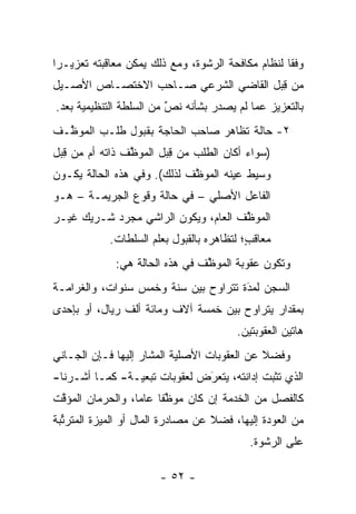 ‫ﻭﻓ ﹰﺎ ﻟﻨﻅﺎﻡ ﻤﻜﺎﻓﺤﺔ ﺍﻟﺭﺸﻭﺓ، ﻭﻤﻊ ﺫﻟﻙ ﻴﻤﻜﻥ ﻤﻌﺎﻗﺒﺘﻪ ﺘﻌﺯﻴـ ‪‬ﺍ‬
 ‫ﺭ‬                                                  ‫ﻘ‬
‫ﻤﻥ ﻗﺒل ﺍﻟﻘﺎﻀﻲ ﺍﻟﺸﺭﻋﻲ ﺼـﺎﺤﺏ ﺍﻻﺨﺘﺼـﺎﺹ ﺍﻷﺼـﻴل‬
                                     ‫ِ‪‬‬
‫ﺒﺎﻟﺘﻌﺯﻴﺯ ﻋﻤﺎ ﻟﻡ ﻴﺼﺩﺭ ﺒﺸﺄﻨﻪ ﻨﺹ ﻤﻥ ﺍﻟﺴﻠﻁﺔ ﺍﻟﺘﻨﻅﻴﻤﻴﺔ ﺒﻌﺩ.‬
                         ‫ٌ‬
                         ‫‪‬‬
‫٢- ﺤﺎﻟﺔ ﺘﻅﺎﻫﺭ ﺼﺎﺤﺏ ﺍﻟﺤﺎﺠﺔ ﺒﻘﺒﻭل ﻁﻠـﺏ ﺍﻟﻤﻭ ﱠـﻑ‬
  ‫ﻅ‬
‫)ﺴﻭﺍﺀ ﺃﻜﺎﻥ ﺍﻟﻁﻠﺏ ﻤﻥ ﻗﺒل ﺍﻟﻤﻭ ﱠﻑ ﺫﺍﺘﻪ ﺃﻡ ﻤﻥ ﻗﺒل‬
 ‫ِ‪‬‬             ‫ﻅ‬       ‫ِ‪‬‬               ‫‪‬‬
‫ﻭﺴﻴﻁ ﻋﻴﻨﻪ ﺍﻟﻤﻭ ﱠﻑ ﻟﺫﻟﻙ(. ﻭﻓﻲ ﻫﺫﻩ ﺍﻟﺤﺎﻟﺔ ﻴﻜـﻭﻥ‬
                             ‫ﻅ‬        ‫‪‬‬
‫ﺍﻟﻔﺎﻋل ﺍﻷﺼﻠﻲ – ﻓﻲ ﺤﺎﻟﺔ ﻭﻗﻭﻉ ﺍﻟﺠﺭﻴﻤـﺔ – ﻫـﻭ‬
‫ﺍﻟﻤﻭ ﱠﻑ ﺍﻟﻌﺎﻡ، ﻭﻴﻜﻭﻥ ﺍﻟﺭﺍﺸﻲ ﻤﺠﺭﺩ ﺸـﺭﻴﻙ ﻏﻴـﺭ‬
            ‫‪‬‬                        ‫ﻅ‬
            ‫ﻤﻌﺎﻗﺏ؛ ﻟﺘﻅﺎﻫﺭﻩ ﺒﺎﻟﻘﺒﻭل ﺒﻌﻠﻡ ﺍﻟﺴﻠﻁﺎﺕ.‬
                                           ‫‪ ‬ﹶ ٍ‬
              ‫ﻭﺘﻜﻭﻥ ﻋﻘﻭﺒﺔ ﺍﻟﻤﻭ ﱠﻑ ﻓﻲ ﻫﺫﻩ ﺍﻟﺤﺎﻟﺔ ﻫﻲ:‬
                                 ‫ﻅ‬
‫ﺍﻟﺴﺠﻥ ﻟﻤﺩﺓ ﺘﺘﺭﺍﻭﺡ ﺒﻴﻥ ﺴﻨﺔ ﻭﺨﻤﺱ ﺴﻨﻭﺍﺕ، ﻭﺍﻟﻐﺭﺍﻤـﺔ‬
                                      ‫َ‬
                                      ‫‪‬‬
‫ﺒﻤﻘﺩﺍﺭ ﻴﺘﺭﺍﻭﺡ ﺒﻴﻥ ﺨﻤﺴﺔ ﺁﻻﻑ ﻭﻤﺎﺌﺔ ﺃﻟﻑ ﺭﻴﺎل، ﺃﻭ ﺒﺈﺤﺩﻯ‬
                                         ‫ﻫﺎﺘﻴﻥ ﺍﻟﻌﻘﻭﺒﺘﻴﻥ.‬
‫ﻭﻓﻀﻼ ﻋﻥ ﺍﻟﻌﻘﻭﺒﺎﺕ ﺍﻷﺼﻠﻴﺔ ﺍﻟﻤﺸﺎﺭ ﺇﻟﻴﻬﺎ ﻓـﺈﻥ ﺍﻟﺠـﺎﻨﻲ‬
                                             ‫ﹰ‬
‫ﺍﻟﺫﻱ ﺘﺜﺒﺕ ﺇﺩﺍﻨﺘﻪ، ﻴﺘﻌﺭﺽ ﻟﻌﻘﻭﺒﺎﺕ ﺘﺒﻌﻴـﺔ- ﻜﻤـﺎ ﺃﺸـﺭﻨﺎ-‬
                              ‫‪‬‬
                              ‫َ‬
‫ﻜﺎﻟﻔﺼل ﻤﻥ ﺍﻟﺨﺩﻤﺔ ﺇﻥ ﻜﺎﻥ ﻤﻭﻅ ﹰﺎ ﻋﺎ ‪‬ﺎ، ﻭﺍﻟﺤﺭﻤﺎﻥ ﺍﻟﻤﺅﻗﺕ‬
 ‫ﱠ‬                ‫ﱠﻔ ﻤ‬
‫ﻤﻥ ﺍﻟﻌﻭﺩﺓ ﺇﻟﻴﻬﺎ، ﻓﻀﻼ ﻋﻥ ﻤﺼﺎﺩﺭﺓ ﺍﻟﻤﺎل ﺃﻭ ﺍﻟﻤﻴﺯﺓ ﺍﻟﻤﺘﺭﺘﺒﺔ‬
  ‫ﱢ‬                                ‫ﹰ‬
                                            ‫ﻋﻠﻰ ﺍﻟﺭﺸﻭﺓ.‬

                        ‫- ٢٥ -‬
 