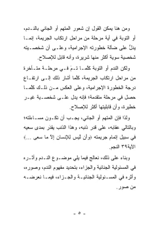 ‫ﻭﻤﻥ ﻫﻨﺎ ﻴﻤﻜﻥ ﺍﻟﻘﻭل ﺇﻥ ﺸﻌﻭﺭ ﺍﻟﻤﺘﻬﻡ ﺃﻭ ﺍﻟﺠﺎﻨﻲ ﺒﺎﻟﻨـﺩﻡ،‬
‫ﺃﻭ ﺍﻟﺘﻭﺒﺔ ﻓﻲ ﺃﻴﺔ ﻤﺭﺤﻠﺔ ﻤﻥ ﻤﺭﺍﺤل ﺍﺭﺘﻜﺎﺏ ﺍﻟﺠﺭﻴﻤﺔ، ﺇﻨﻤـﺎ‬
‫ﻴﺩل ﻋﻠﻰ ﻀﺂﻟﺔ ﺨﻁﻭﺭﺘﻪ ﺍﻹﺠﺭﺍﻤﻴﺔ، ﻭﻋﻠـﻰ ﺃﻥ ﺸﺨﺼـﻴﺘﻪ‬
                                           ‫ﱡ‬
      ‫ﺸﺨﺼﻴﺔ ﺴﻭﻴﺔ ﺃﻜﺜﺭ ﻤﻨﻬﺎ ﺸﺭﻴﺭﺓ، ﻭﺃﻨﻪ ﻗﺎﺒل ﻟﻺﺼﻼﺡ.‬
                                         ‫‪‬‬
‫ﻭﻟﻜﻥ ﺍﻟﻨﺩﻡ ﺃﻭ ﺍﻟﺘﻭﺒﺔ ﻜﻠﻤـﺎ ﺘـﻡ ﻓـﻲ ﻤﺭﺤﻠـﺔ ﻤﺘـﺄﺨﺭﺓ‬
                   ‫َ‬
                   ‫‪‬‬      ‫ﱠ‬
‫ﻤﻥ ﻤﺭﺍﺤل ﺍﺭﺘﻜﺎﺏ ﺍﻟﺠﺭﻴﻤﺔ، ﻜﻠﻤﺎ ﺃﺸﺎﺭ ﺫﻟﻙ ﺇﻟـﻰ ﺍﺭﺘﻔـﺎﻉ‬
                        ‫ﱠ‬
‫ﺩﺭﺠﺔ ﺍﻟﺨﻁﻭﺭﺓ ﺍﻹﺠﺭﺍﻤﻴﺔ، ﻭﻋﻠﻰ ﺍﻟﻌﻜﺱ ﻤـﻥ ﺫﻟـﻙ ﻜﻠﻤـﺎ‬
   ‫ﱠ‬
‫ﺤﺼل ﻓﻲ ﻤﺭﺤﻠﺔ ﻤﺘﻘﺩﻤﺔ؛ ﻓﺈﻨﻪ ﻴﺩل ﻋﻠـﻰ ﺸﺨﺼـﻴﺔ ﻏﻴـﺭ‬
                             ‫‪‬‬
                       ‫ﺨﻁﻴﺭﺓ، ﻭﺃﻥ ﻗﺎﺒﻠﻴﺘﻬﺎ ﺃﻜﺜﺭ ﻟﻺﺼﻼﺡ.‬
‫ﻭﻟﺫﺍ ﻓﺈﻥ ﺍﻟﻤﺘﻬﻡ ﺃﻭ ﺍﻟﺠﺎﻨﻲ، ﻴﺠـﺏ ﺃﻥ ﺘﻜـﻭﻥ ﻤﺴـﺎﺀﻟﺘﻪ؛‬
‫ﻭﺒﺎﻟﺘﺎﻟﻲ ﻋﻘﺎﺒﻪ، ﻋﻠﻰ ﻗﺩﺭ ﺫﻨﺒﻪ، ﻭﻫﺫﺍ ﺍﻟﺫﻨﺏ ﻴﻘﺩﺭ ﺒﻤﺩﻯ ﺴﻌﻴﻪ‬
           ‫‪‬‬
           ‫َ‬
‫ﻓﻲ ﺴﺒﻴل ﺇﺘﻤﺎﻡ ﺠﺭﻴﻤﺘﻪ ‪‬ﻭَﻥ ﻟﻴﺱ ﻟﻺﻨ ‪‬ﺎﻥ ﺇﻻ ‪‬ﺎ ﺴ ‪‬ﻰ ...‪‬‬
      ‫‪‬ﺃ ﱠ ‪ ِ ِ  ‬ﹾﺴ ِ ِ ﱠ ﻤ ‪‬ﻌ‬
                                           ‫ﺍﻵﻴﺔ٩٣ ﺍﻟﻨﺠﻡ.‬
‫ﻭﺒﻨﺎﺀ ﻋﻠﻰ ﺫﻟﻙ، ﻨﻌﺎﻟﺞ ﻓﻴﻤﺎ ﻴﻠﻲ ﻤﻭﻀـﻭﻉ ﺍﻟﻨـﺩﻡ ﻭﺃﺜـﺭﻩ‬
                                             ‫‪‬‬
‫ﻓﻲ ﺍﻟﻤﺴﺌﻭﻟﻴﺔ ﺍﻟﺠﻨﺎﺌﻴﺔ ﻭﺍﻟﺠﺯﺍﺀ، ﺒﺘﺤﺩﻴﺩ ﻤﻔﻬﻭﻡ ﺍﻟﻨﺩﻡ، ﻭﺼﻭﺭﻩ،‬
‫ﻭﺃﺜﺭﻩ ﻓﻲ ﺍﻟﻤﺴـﺌﻭﻟﻴﺔ ﺍﻟﺠﻨﺎﺌﻴـﺔ ﻭﺍﻟﺠـﺯﺍﺀ، ﻓﻴﻤـﺎ ﻨﻌﺭﻀـﻪ‬
                                               ‫ﻤﻥ ﺼﻭﺭ.‬



                         ‫-٥-‬
 