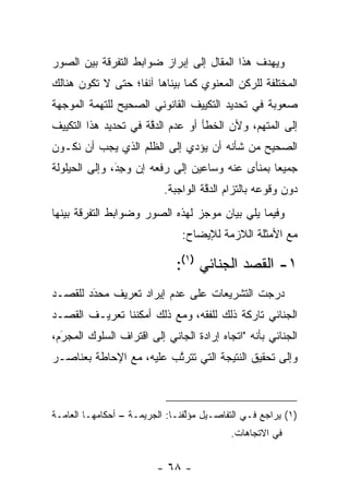 ‫ﻭﻴﻬﺩﻑ ﻫﺫﺍ ﺍﻟﻤﻘﺎل ﺇﻟﻰ ﺇﺒﺭﺍﺯ ﻀﻭﺍﺒﻁ ﺍﻟﺘﻔﺭﻗﺔ ﺒﻴﻥ ﺍﻟﺼﻭﺭ‬
‫ﺍﻟﻤﺨﺘﻠﻔﺔ ﻟﻠﺭﻜﻥ ﺍﻟﻤﻌﻨﻭﻱ ﻜﻤﺎ ﺒﻴﻨﺎﻫﺎ ﺁﻨﻔﺎ؛ ﺤﺘﻰ ﻻ ﺘﻜﻭﻥ ﻫﻨﺎﻟﻙ‬
                   ‫ﹰ‬       ‫‪‬‬
‫ﺼﻌﻭﺒﺔ ﻓﻲ ﺘﺤﺩﻴﺩ ﺍﻟﺘﻜﻴﻴﻑ ﺍﻟﻘﺎﻨﻭﻨﻲ ﺍﻟﺼﺤﻴﺢ ﻟﻠﺘﻬﻤﺔ ﺍﻟﻤﻭﺠﻬﺔ‬
  ‫‪‬‬
‫ﺇﻟﻰ ﺍﻟﻤﺘﻬﻡ، ﻭﻷﻥ ﺍﻟﺨﻁﺄ ﺃﻭ ﻋﺩﻡ ﺍﻟﺩﻗﺔ ﻓﻲ ﺘﺤﺩﻴﺩ ﻫﺫﺍ ﺍﻟﺘﻜﻴﻴﻑ‬
                      ‫ﱠ‬
‫ﺍﻟﺼﺤﻴﺢ ﻤﻥ ﺸﺄﻨﻪ ﺃﻥ ﻴﺅﺩﻱ ﺇﻟﻰ ﺍﻟﻅﻠﻡ ﺍﻟﺫﻱ ﻴﺠﺏ ﺃﻥ ﻨﻜـﻭﻥ‬
                             ‫‪‬‬
‫ﺠﻤﻴ ‪‬ﺎ ﺒﻤﻨﺄﻯ ﻋﻨﻪ ﻭﺴﺎﻋﻴﻥ ﺇﻟﻰ ﺭﻓﻌﻪ ﺇﻥ ﻭﺠﺩ، ﻭﺇﻟﻰ ﺍﻟﺤﻴﻠﻭﻟﺔ‬
               ‫‪َِ ‬‬                              ‫ﻌ‬
                           ‫ﺩﻭﻥ ﻭﻗﻭﻋﻪ ﺒﺎﻟﺘﺯﺍﻡ ﺍﻟﺩﻗﺔ ﺍﻟﻭﺍﺠﺒﺔ.‬
                                     ‫ﱠ‬
‫ﻭﻓﻴﻤﺎ ﻴﻠﻲ ﺒﻴﺎﻥ ﻤﻭﺠﺯ ﻟﻬﺫﻩ ﺍﻟﺼﻭﺭ ﻭﻀﻭﺍﺒﻁ ﺍﻟﺘﻔﺭﻗﺔ ﺒﻴﻨﻬﺎ‬
                               ‫ﻤﻊ ﺍﻷﻤﺜﻠﺔ ﺍﻟﻼﺯﻤﺔ ﻟﻺﻴﻀﺎﺡ:‬

                              ‫١- ﺍﻟﻘﺼﺩ ﺍﻟﺠﻨﺎﺌﻲ )١(:‬
‫ﺩﺭﺠﺕ ﺍﻟﺘﺸﺭﻴﻌﺎﺕ ﻋﻠﻰ ﻋﺩﻡ ﺇﻴﺭﺍﺩ ﺘﻌﺭﻴﻑ ﻤﺤﺩﺩ ﻟﻠﻘﺼـﺩ‬
        ‫‪‬‬
        ‫َ‬
‫ﺍﻟﺠﻨﺎﺌﻲ ﺘﺎﺭﻜﺔ ﺫﻟﻙ ﻟﻠﻔﻘﻪ، ﻭﻤﻊ ﺫﻟﻙ ﺃﻤﻜﻨﻨﺎ ﺘﻌﺭﻴـﻑ ﺍﻟﻘﺼـﺩ‬
‫ﺍﻟﺠﻨﺎﺌﻲ ﺒﺄﻨﻪ "ﺍﺘﺠﺎﻩ ﺇﺭﺍﺩﺓ ﺍﻟﺠﺎﻨﻲ ﺇﻟﻰ ﺍﻗﺘﺭﺍﻑ ﺍﻟﺴﻠﻭﻙ ﺍﻟﻤﺠﺭﻡ،‬
  ‫َ‬
  ‫‪‬‬
‫ﻭﺇﻟﻰ ﺘﺤﻘﻴﻕ ﺍﻟﻨﺘﻴﺠﺔ ﺍﻟﺘﻲ ﺘﺘﺭﺘﺏ ﻋﻠﻴﻪ، ﻤﻊ ﺍﻹﺤﺎﻁﺔ ﺒﻌﻨﺎﺼـﺭ‬
                         ‫ﱠ‬



‫)١( ﻴﺭﺍﺠﻊ ﻓـﻲ ﺍﻟﺘﻔﺎﺼـﻴل ﻤﺅﻟﻔﻨـﺎ: ﺍﻟﺠﺭﻴﻤـﺔ – ﺃﺤﻜﺎﻤﻬـﺎ ﺍﻟﻌﺎﻤـﺔ‬
                                 ‫ﱠ‬
                                           ‫ﻓﻲ ﺍﻻﺘﺠﺎﻫﺎﺕ.‬


                         ‫- ٨٦ -‬
 