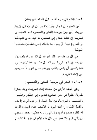 ‫٢-١ ﺍﻟﻨﺩﻡ ﻓﻲ ﻤﺭﺤﻠﺔ ﻤﺎ ﻗﺒل ﺇﺘﻤﺎﻡ ﺍﻟﺠﺭﻴﻤﺔ:‬
‫ﻤﻥ ﺍﻟﻤﻌﻠﻭﻡ ﺃﻥ ﺍﻟﺠﺎﻨﻲ ﻴﻤﺭ ﺒﻌﺩﺓ ﻤﺭﺍﺤل ﻓﺭﻋﻴﺔ ﻗﺒل ﺃﻥ ﻴﺘﻡ‬
‫‪‬‬
‫َ‬                       ‫‪َ ‬‬
                        ‫ُ ‪‬‬
‫ﺠﺭﻴﻤﺘﻪ: ﻓﻬﻭ ﻴﻤﺭ ﺒﻤﺭﺤﻠﺔ ﺍﻟﺘﻔﻜﻴﺭ ﻭﺍﻟﺘﺼﻤﻴﻡ، ﺜـﻡ ﺍﻟﺘﺤﻀـﻴﺭ‬
         ‫‪َ‬‬                           ‫‪‬‬
                                      ‫ُ‬
‫ﻟﻠﺠﺭﻴﻤﺔ ﺇﻥ ﻜﺎﻨﺕ ﺘﺤﺘﺎﺝ ﺇﻟﻰ ﺘﺤﻀﻴﺭ، ﺜﻡ ﺍﻟﺒﺩﺀ ﻓـﻲ ﺘﻨﻔﻴـﺫﻫﺎ‬
                   ‫َ‬
                   ‫‪‬‬
‫ﺃﻭ ﺍﻟﺸﺭﻭﻉ ﻓﻴﻬﺎ، ﺜﻡ ﻴﺼل ﺒﻌﺩ ﺫﻟـﻙ ﺇﻟـﻰ ﺘﺤﻘﻴـﻕ ﻨﺘﻴﺠﺘﻬـﺎ‬
                                  ‫َ‬
                                  ‫‪‬‬
                                               ‫ﺍﻟﻤﺅﺜﻤﺔ.‬
                                                  ‫ﱢ‬
‫ﻭﻓﻲ ﻜل ﻤﺭﺤﻠﺔ ﻤﻥ ﺘﻠﻙ ﺍﻟﻤﺭﺍﺤـل ﺍﻟﻔﺭﻋﻴـﺔ، ﻴﺘﺼـﻭﺭ‬
 ‫َ‬
 ‫‪‬‬   ‫‪‬‬
‫ﺃﻥ ﻴﺼ ـﻴﺭ ﺍﻟﺠ ـﺎﻨﻲ ﺇﻟ ـﻰ ﺇﻜﻤ ـﺎل ﻤﺸ ـﺭﻭﻋﻪ ﺍﻹﺠﺭﺍﻤ ـﻲ،‬
  ‫ـ‬            ‫ـ‬      ‫ـ‬      ‫ـ‬       ‫ـ‬       ‫ـ‬
‫ﻜﻤﺎ ﻴﺘﺼﻭﺭ ﺃﻥ ﻴﺸﻌﺭ ﺒﺎﻟﻨﺩﻡ، ﻭﻴﺭﻏﺏ ﻓـﻲ ﺍﻟﺘﻭﺒـﺔ؛ ﻓـﻴﺤﺠﻡ‬
                                           ‫َ‬
                                           ‫‪ ‬‬
                                      ‫ﻋﻥ ﺇﺘﻤﺎﻡ ﺍﻟﺠﺭﻴﻤﺔ.‬

        ‫٢-١-١ ﺍﻟﻨﺩﻡ ﻓﻲ ﻤﺭﺤﻠﺔ ﺍﻟﺘﻔﻜﻴﺭ ﻭﺍﻟﺘﺼﻤﻴﻡ:‬
‫ﻭﻫﻲ ﺍﻟﺤﻠﻘﺔ ﺍﻷﻭﻟﻰ ﻤﻥ ﺤﻠﻘﺎﺕ ﺇﺘﻤﺎﻡ ﺍﻟﺠﺭﻴﻤﺔ، ﻭﺘﺒﺩﺃ ﺒﻔﻜﺭﺓ‬
‫ﻁﺎﺭﺌﺔ، ﺘﻁﺭﺃ ﻓﻲ ﺫﻫﻥ ﺍﻟﺠﺎﻨﻲ؛ ﻓﺘﺩﻋﻭﻩ ﺇﻟﻰ ﺍﻟﺘﻔﻜﻴﺭ ﻭﺍﻟﺘﺄ ‪‬ـل‬
  ‫ﻤ‬
‫ﻭﺍﻟﺘﻤﺤﻴﺹ ﻭﺍﻟﻤﻭﺍﺯﻨﺔ، ﻤﻥ ﺃﺠل ﺍﺘﺨﺎﺫ ﻗﺭﺍﺭ ﻨﻬـﺎﺌﻲ ﺒﺎﻹﻗـﺩﺍﻡ‬
‫ﻭﺇﻜﻤﺎل ﺍﻟﻤﺸﺭﻭﻉ ﺍﻹﺠﺭﺍﻤﻲ، ﺃﻭ ﺍﻹﺤﺠﺎﻡ ﻋﻨﻪ، ﻓـﺈﻥ ﺭﺍﻗـﺕ‬
‫ﻟﻪ ﺍﻟﻔﻜﺭﺓ ﺼﻤﻡ ﻭﺃﻗﺩﻡ، ﻭﺇﻥ ﻟﻡ ﺘﺭﻕ ﻟﻪ ﺘﺨﻠﻰ ﻭﺃﺤﺠﻡ، ﻭﺒﺩﻴﻬﻲ‬
               ‫ﱠ‬                         ‫‪‬‬
‫ﺃﻥ ﻴﺄﺘﻲ ﻗﺭﺍﺭ ﺍﻟﺸﺨﺹ ﻓﻲ ﻤﺜل ﻫﺫﻩ ﺍﻷﺤﻭﺍل ﻨﺘﻴﺠـﺔ ﺘﻔﺎﻋـل‬


                        ‫-٧-‬
 