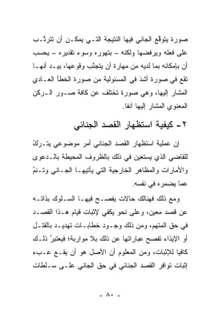 ‫ﺼﻭﺭﺓ ﻴﺘﻭﻗﻊ ﺍﻟﺠﺎﻨﻲ ﻓﻴﻬﺎ ﺍﻟﻨﺘﻴﺠﺔ ﺍﻟﺘـﻲ ﻴﻤﻜـﻥ ﺃﻥ ﺘﺘﺭ ﱠـﺏ‬
  ‫ﺘ‬                                         ‫ﱠ‬
‫ﻋﻠﻰ ﻓﻌﻠﻪ ﻭﻴﺭﻓﻀﻬﺎ ﻭﻟﻜﻨﻪ – ﺒﺘﻬﻭﺭﻩ ﻭﺴﻭﺀ ﺘﻘﺩﻴﺭﻩ – ﻴﺤﺴﺏ‬
                     ‫‪‬‬
‫ﺃﻥ ﺒﺈﻤﻜﺎﻨﻪ ﺒﻤﺎ ﻟﺩﻴﻪ ﻤﻥ ﻤﻬﺎﺭﺓ ﺃﻥ ﻴﺘﺠﻨﺏ ﻭﻗﻭﻋﻬﺎ، ﺒﻴـﺩ ﺃﻨﻬـﺎ‬
                    ‫ﱠ‬
‫ﺘﻘﻊ ﻓﻲ ﺼﻭﺭﺓ ﺃﺸﺩ ﻓﻲ ﺍﻟﻤﺴﺌﻭﻟﻴﺔ ﻤﻥ ﺼﻭﺭﺓ ﺍﻟﺨﻁﺄ ﺍﻟﻌـﺎﺩﻱ‬
                                   ‫َ‬
                                   ‫‪‬‬
‫ﺍﻟﻤﺸﺎﺭ ﺇﻟﻴﻬﺎ، ﻭﻫﻲ ﺼﻭﺭﺓ ﺘﺨﺘﻠﻑ ﻋﻥ ﻜﺎﻓﺔ ﺼـﻭﺭ ﺍﻟـﺭﻜﻥ‬
                                 ‫ﺍﻟﻤﻌﻨﻭﻱ ﺍﻟﻤﺸﺎﺭ ﺇﻟﻴﻬﺎ ﺁﻨﻔﺎ.‬
                                   ‫ﹰ‬

              ‫٢- ﻜﻴﻔﻴﺔ ﺍﺴﺘﻅﻬﺎﺭ ﺍﻟﻘﺼﺩ ﺍﻟﺠﻨﺎﺌﻲ‬
‫‪َُ ‬‬
‫ﺇﻥ ﻋﻤﻠﻴﺔ ﺍﺴﺘﻅﻬﺎﺭ ﺍﻟﻘﺼﺩ ﺍﻟﺠﻨﺎﺌﻲ ﺃﻤﺭ ﻤﻭﻀﻭﻋﻲ ﻴﺘـﺭﻙ‬
‫ﻟﻠﻘﺎﻀﻲ ﺍﻟﺫﻱ ﻴﺴﺘﻌﻴﻥ ﻓﻲ ﺫﻟﻙ ﺒﺎﻟﻅﺭﻭﻑ ﺍﻟﻤﺤﻴﻁﺔ ﺒﺎﻟـﺩﻋﻭﻯ‬
‫ﻭﺍﻷﻤﺎﺭﺍﺕ ﻭﺍﻟﻤﻅﺎﻫﺭ ﺍﻟﺨﺎﺭﺠﻴﺔ ﺍﻟﺘﻲ ﻴﺄﺘﻴﻬـﺎ ﺍﻟﺠـﺎﻨﻲ ﻭﺘـﻨﻡ‬
‫‪‬‬
‫ُ‬
                                    ‫ﻋﻤﺎ ﻴﻀﻤﺭﻩ ﻓﻲ ﻨﻔﺴﻪ.‬
‫ﻭﻤﻊ ﺫﻟﻙ ﻓﻬﻨﺎﻟﻙ ﺤﺎﻻﺕ ﻴﻔﺼـﺢ ﻓﻴﻬـﺎ ﺍﻟﺴـﻠﻭﻙ ﺒﺫﺍﺘـﻪ‬
‫ﻋﻥ ﻗﺼﺩ ﻤﻌﻴﻥ، ﻭﻋﻠﻰ ﻨﺤﻭ ﻴﻜﻔﻲ ﻹﺜﺒﺎﺕ ﻗﻴﺎﻡ ﻫـﺫﺍ ﺍﻟﻘﺼـﺩ‬
                                       ‫‪‬‬
‫ﻓﻲ ﺤﻕ ﺍﻟﻤﺘﻬﻡ، ﻭﻤﻥ ﺫﻟﻙ ﻭﺠـﻭﺩ ﺨﻁﺎﺒـﺎﺕ ﺘﻬﺩﻴـﺩ ﺒﺎﻟﻘﺘـل‬
‫ﺃﻭ ﺍﻹﻴﺫﺍﺀ ﺘﻔﺼﺢ ﻋﺒﺎﺭﺍﺘﻬﺎ ﻋﻥ ﺫﻟﻙ ﺒﻼ ﻤﻭﺍﺭﺒﺔ؛ ﻓﻴﻌﺘﺒﺭ ﺫﻟـﻙ‬
     ‫‪ُ ‬‬
‫ﻜﺎﻓ ‪‬ﺎ ﻟﻺﺜﺒﺎﺕ، ﻭﻤﻥ ﺍﻟﻤﻌﻠﻭﻡ ﺃﻥ ﺍﻷﺼل ﻫﻭ ﺃﻥ ﻴﻘـﻊ ﻋـﺏﺀ‬
                                             ‫ﻴ‬
‫ﺇﺜﺒﺎﺕ ﺘﻭﺍﻓﺭ ﺍﻟﻘﺼﺩ ﺍﻟﺠﻨﺎﺌﻲ ﻓﻲ ﺤﻕ ﺍﻟﺠﺎﻨﻲ ﻋﻠـﻰ ﺴـﻠﻁﺎﺕ‬


                        ‫- ٠٨ -‬
 