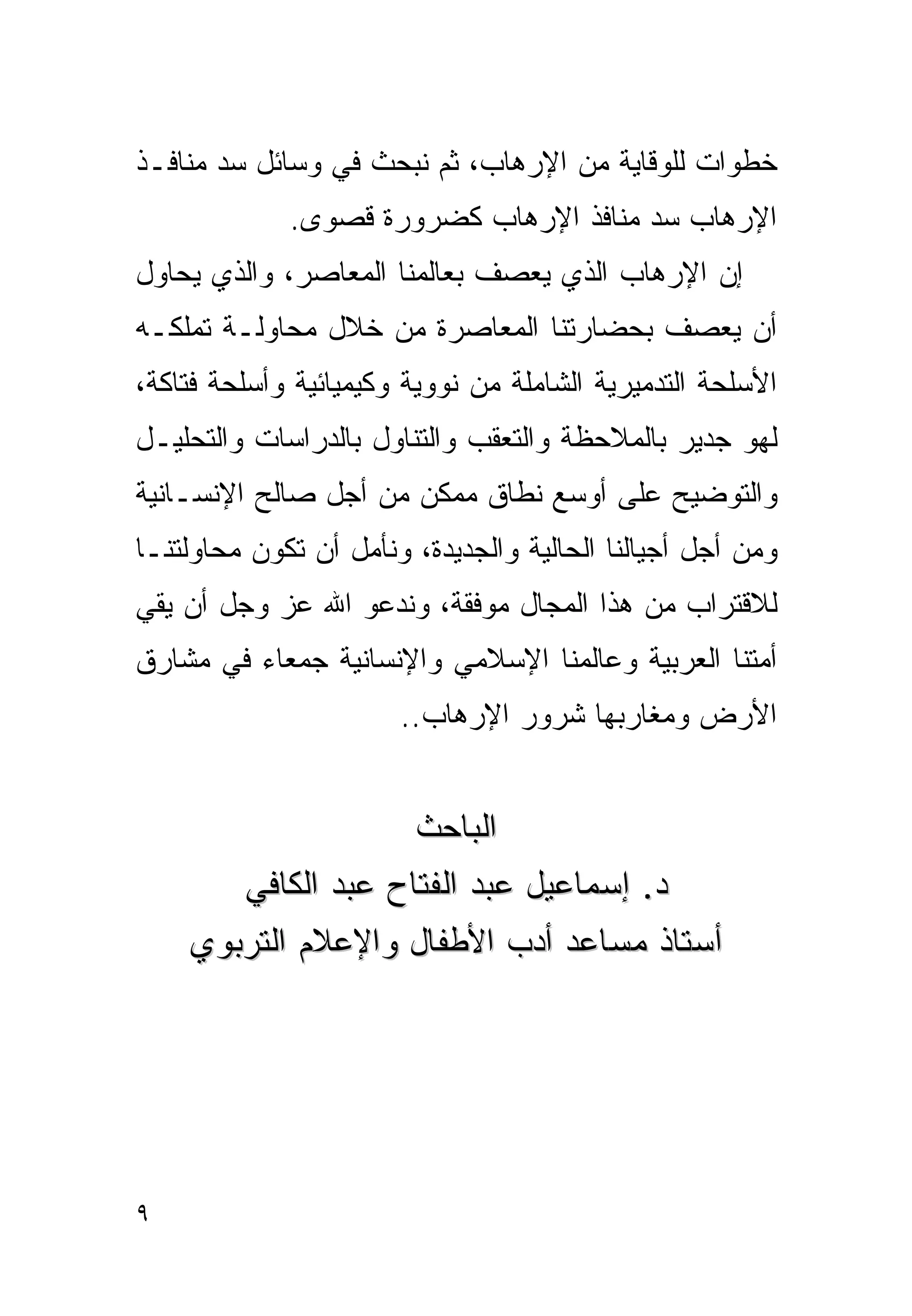 ‫ﺨﻁﻭﺍﺕ ﻟﻠﻭﻗﺎﻴﺔ ﻤﻥ ﺍﻹﺭﻫﺎﺏ، ﺜﻡ ﻨﺒﺤﺙ ﻓﻲ ﻭﺴﺎﺌل ﺴﺩ ﻤﻨﺎﻓـﺫ‬
             ‫ﺍﻹﺭﻫﺎﺏ ﺴﺩ ﻤﻨﺎﻓﺫ ﺍﻹﺭﻫﺎﺏ ﻜﻀﺭﻭﺭﺓ ﻗﺼﻭﻯ.‬
‫ﺇﻥ ﺍﻹﺭﻫﺎﺏ ﺍﻟﺫﻱ ﻴﻌﺼﻑ ﺒﻌﺎﻟﻤﻨﺎ ﺍﻟﻤﻌﺎﺼﺭ، ﻭﺍﻟﺫﻱ ﻴﺤﺎﻭل‬
‫ﺃﻥ ﻴﻌﺼﻑ ﺒﺤﻀﺎﺭﺘﻨﺎ ﺍﻟﻤﻌﺎﺼﺭﺓ ﻤﻥ ﺨﻼل ﻤﺤﺎﻭﻟـﺔ ﺘﻤﻠﻜـﻪ‬
‫ﺍﻷﺴﻠﺤﺔ ﺍﻟﺘﺩﻤﻴﺭﻴﺔ ﺍﻟﺸﺎﻤﻠﺔ ﻤﻥ ﻨﻭﻭﻴﺔ ﻭﻜﻴﻤﻴﺎﺌﻴﺔ ﻭﺃﺴﻠﺤﺔ ﻓﺘﺎﻜﺔ،‬
‫ﻟﻬﻭ ﺠﺩﻴﺭ ﺒﺎﻟﻤﻼﺤﻅﺔ ﻭﺍﻟﺘﻌﻘﺏ ﻭﺍﻟﺘﻨﺎﻭل ﺒﺎﻟﺩﺭﺍﺴﺎﺕ ﻭﺍﻟﺘﺤﻠﻴـل‬
‫ﻭﺍﻟﺘﻭﻀﻴﺢ ﻋﻠﻰ ﺃﻭﺴﻊ ﻨﻁﺎﻕ ﻤﻤﻜﻥ ﻤﻥ ﺃﺠل ﺼﺎﻟﺢ ﺍﻹﻨﺴـﺎﻨﻴﺔ‬
‫ﻭﻤﻥ ﺃﺠل ﺃﺠﻴﺎﻟﻨﺎ ﺍﻟﺤﺎﻟﻴﺔ ﻭﺍﻟﺠﺩﻴﺩﺓ، ﻭﻨﺄﻤل ﺃﻥ ﺘﻜﻭﻥ ﻤﺤﺎﻭﻟﺘﻨـﺎ‬
‫ﻟﻼﻗﺘﺭﺍﺏ ﻤﻥ ﻫﺫﺍ ﺍﻟﻤﺠﺎل ﻤﻭﻓﻘﺔ، ﻭﻨﺩﻋﻭ ﺍﷲ ﻋﺯ ﻭﺠل ﺃﻥ ﻴﻘﻲ‬
‫ﺃﻤﺘﻨﺎ ﺍﻟﻌﺭﺒﻴﺔ ﻭﻋﺎﻟﻤﻨﺎ ﺍﻹﺴﻼﻤﻲ ﻭﺍﻹﻨﺴﺎﻨﻴﺔ ﺠﻤﻌﺎﺀ ﻓﻲ ﻤﺸﺎﺭﻕ‬
                       ‫ﺍﻷﺭﺽ ﻭﻤﻐﺎﺭﺒﻬﺎ ﺸﺭﻭﺭ ﺍﻹﺭﻫﺎﺏ..‬


                    ‫ﺍﻟﺒﺎﺤﺙ‬
       ‫ﺩ. ﺇﺴﻤﺎﻋﻴل ﻋﺒﺩ ﺍﻟﻔﺘﺎﺡ ﻋﺒﺩ ﺍﻟﻜﺎﻓﻲ‬
    ‫ﺃﺴﺘﺎﺫ ﻤﺴﺎﻋﺩ ﺃﺩﺏ ﺍﻷﻁﻔﺎل ﻭﺍﻹﻋﻼﻡ ﺍﻟﺘﺭﺒﻭﻱ‬




‫٩‬
 