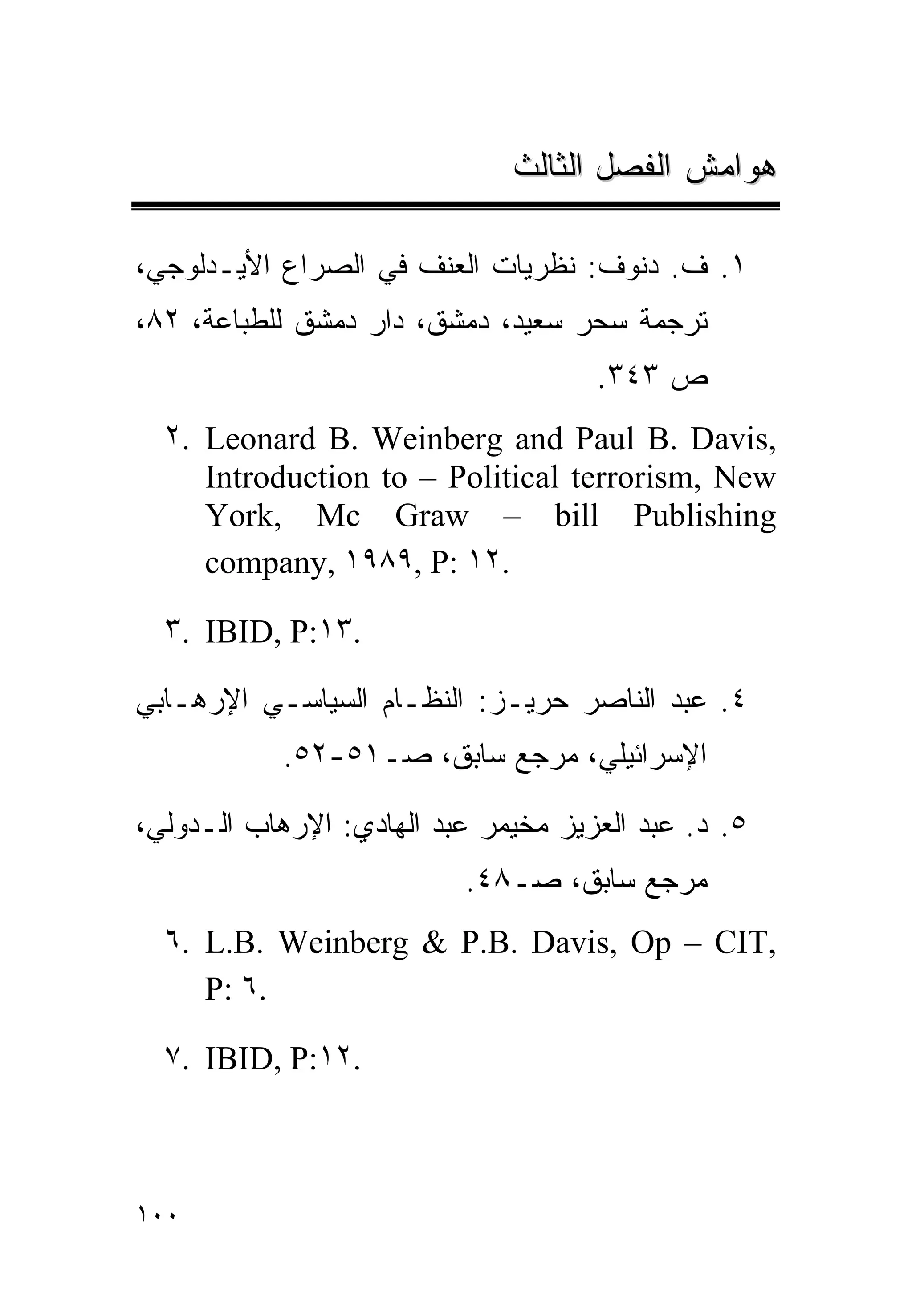 ‫ﻫﻭﺍﻤﺵ ﺍﻟﻔﺼل ﺍﻟﺜﺎﻟﺙ‬

‫١. ﻑ. ﺩﻨﻭﻑ: ﻨﻅﺭﻴﺎﺕ ﺍﻟﻌﻨﻑ ﻓﻲ ﺍﻟﺼﺭﺍﻉ ﺍﻷﻴـﺩﻟﻭﺠﻲ،‬
‫ﺘﺭﺠﻤﺔ ﺴﺤﺭ ﺴﻌﻴﺩ، ﺩﻤﺸﻕ، ﺩﺍﺭ ﺩﻤﺸﻕ ﻟﻠﻁﺒﺎﻋﺔ، ٢٨،‬
                                     ‫ﺹ ٣٤٣.‬
  ‫,‪٢. Leonard B. Weinberg and Paul B. Davis‬‬
     ‫‪Introduction to – Political terrorism, New‬‬
     ‫‪York, Mc Graw – bill Publishing‬‬
     ‫.٢١ :‪company, ١٩٨٩, P‬‬

  ‫.٣١:‪٣. IBID, P‬‬

‫٤. ﻋﺒﺩ ﺍﻟﻨﺎﺼﺭ ﺤﺭﻴـﺯ: ﺍﻟﻨﻅـﺎﻡ ﺍﻟﺴﻴﺎﺴـﻲ ﺍﻹﺭﻫـﺎﺒﻲ‬
            ‫ﺍﻹﺴﺭﺍﺌﻴﻠﻲ، ﻤﺭﺠﻊ ﺴﺎﺒﻕ، ﺼـ١٥-٢٥.‬

‫٥. ﺩ. ﻋﺒﺩ ﺍﻟﻌﺯﻴﺯ ﻤﺨﻴﻤﺭ ﻋﺒﺩ ﺍﻟﻬﺎﺩﻱ: ﺍﻹﺭﻫﺎﺏ ﺍﻟـﺩﻭﻟﻲ،‬
                          ‫ﻤﺭﺠﻊ ﺴﺎﺒﻕ، ﺼـ٨٤.‬
  ‫,‪٦. L.B. Weinberg & P.B. Davis, Op – CIT‬‬
     ‫.٦ :‪P‬‬

  ‫.٢١:‪٧. IBID, P‬‬



‫٠٠١‬
 