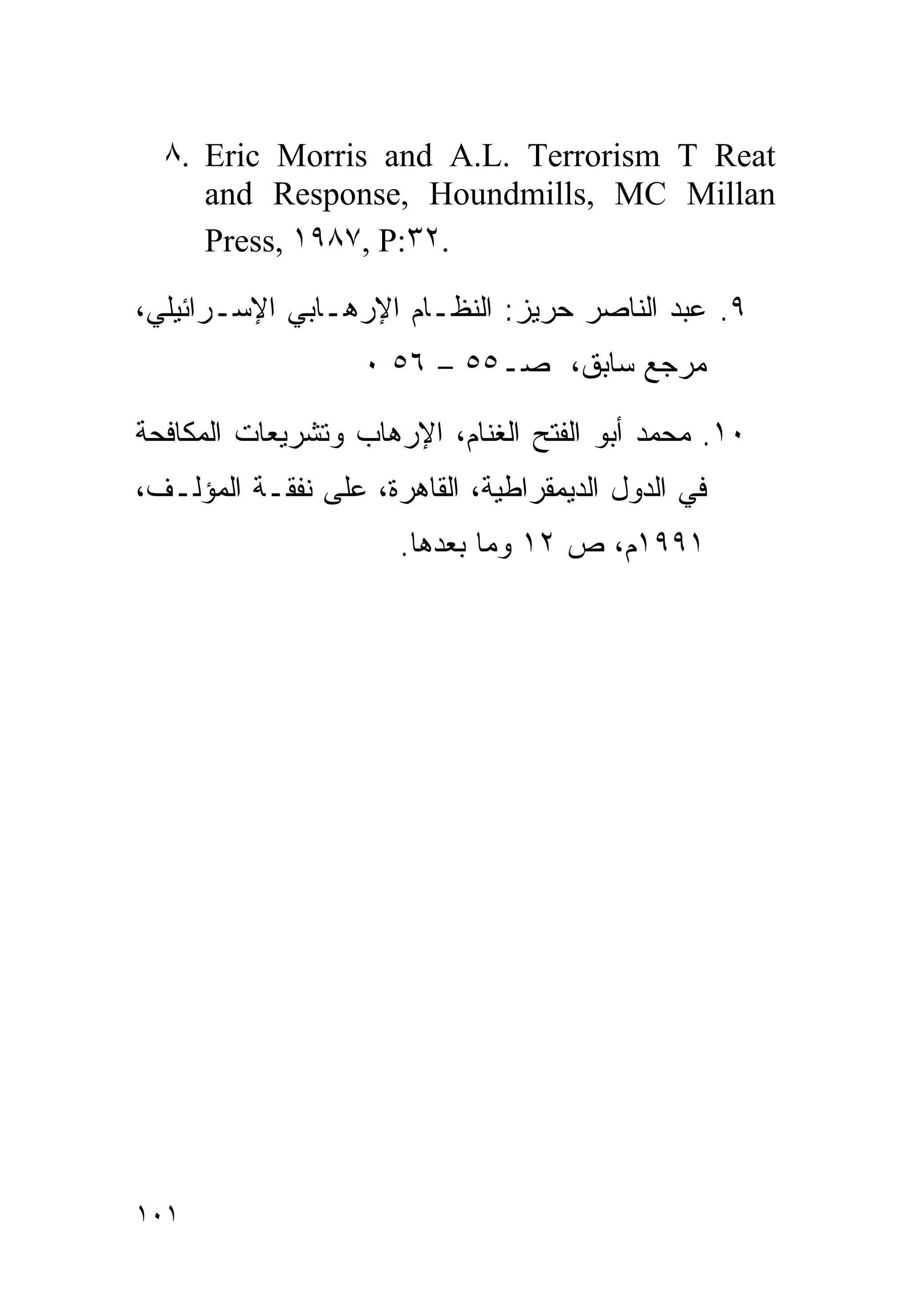 ‫‪٨. Eric Morris and A.L. Terrorism T Reat‬‬
     ‫‪and Response, Houndmills, MC Millan‬‬
     ‫.٢٣:‪Press, ١٩٨٧, P‬‬

‫٩. ﻋﺒﺩ ﺍﻟﻨﺎﺼﺭ ﺤﺭﻴﺯ: ﺍﻟﻨﻅـﺎﻡ ﺍﻹﺭﻫـﺎﺒﻲ ﺍﻹﺴـﺭﺍﺌﻴﻠﻲ،‬
                   ‫ﻤﺭﺠﻊ ﺴﺎﺒﻕ، ﺼـ٥٥ – ٦٥ ٠‬

‫٠١. ﻤﺤﻤﺩ ﺃﺒﻭ ﺍﻟﻔﺘﺢ ﺍﻟﻐﻨﺎﻡ، ﺍﻹﺭﻫﺎﺏ ﻭﺘﺸﺭﻴﻌﺎﺕ ﺍﻟﻤﻜﺎﻓﺤﺔ‬
‫ﻓﻲ ﺍﻟﺩﻭل ﺍﻟﺩﻴﻤﻘﺭﺍﻁﻴﺔ، ﺍﻟﻘﺎﻫﺭﺓ، ﻋﻠﻰ ﻨﻔﻘـﺔ ﺍﻟﻤﺅﻟـﻑ،‬
                      ‫١٩٩١ﻡ، ﺹ ٢١ ﻭﻤﺎ ﺒﻌﺩﻫﺎ.‬




‫١٠١‬
 
