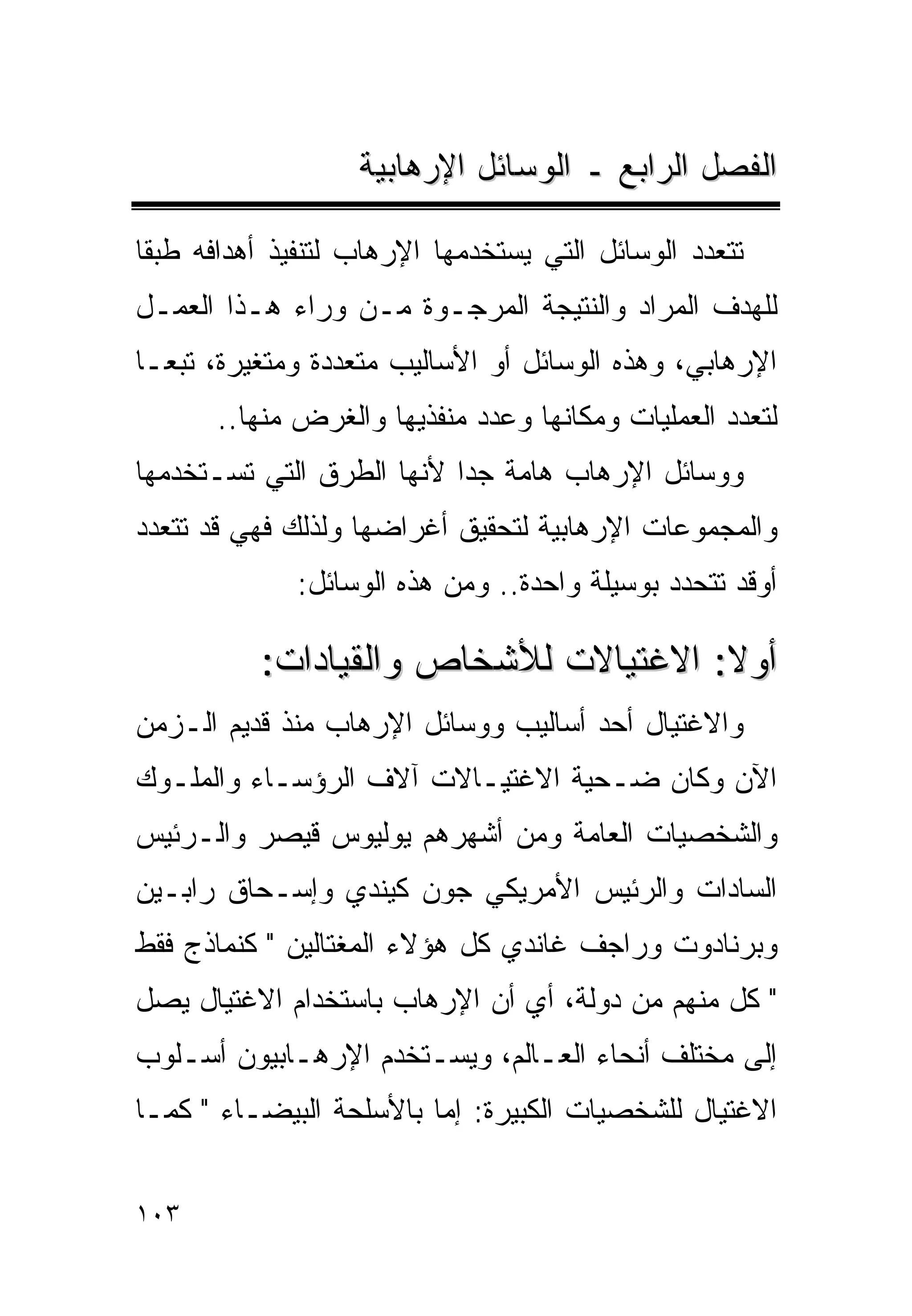 ‫ﺍﻟﻔﺼل ﺍﻟﺭﺍﺒﻊ ـ ﺍﻟﻭﺴﺎﺌل ﺍﻹﺭﻫﺎﺒﻴﺔ‬

‫ﺘﺘﻌﺩﺩ ﺍﻟﻭﺴﺎﺌل ﺍﻟﺘﻲ ﻴﺴﺘﺨﺩﻤﻬﺎ ﺍﻹﺭﻫﺎﺏ ﻟﺘﻨﻔﻴﺫ ﺃﻫﺩﺍﻓﻪ ﻁﺒﻘﺎ‬
‫ﻟﻠﻬﺩﻑ ﺍﻟﻤﺭﺍﺩ ﻭﺍﻟﻨﺘﻴﺠﺔ ﺍﻟﻤﺭﺠـﻭﺓ ﻤـﻥ ﻭﺭﺍﺀ ﻫـﺫﺍ ﺍﻟﻌﻤـل‬
‫ﺍﻹﺭﻫﺎﺒﻲ، ﻭﻫﺫﻩ ﺍﻟﻭﺴﺎﺌل ﺃﻭ ﺍﻷﺴﺎﻟﻴﺏ ﻤﺘﻌﺩﺩﺓ ﻭﻤﺘﻐﻴﺭﺓ، ﺘﺒﻌـﺎ‬
       ‫ﻟﺘﻌﺩﺩ ﺍﻟﻌﻤﻠﻴﺎﺕ ﻭﻤﻜﺎﻨﻬﺎ ﻭﻋﺩﺩ ﻤﻨﻔﺫﻴﻬﺎ ﻭﺍﻟﻐﺭﺽ ﻤﻨﻬﺎ..‬
‫ﻭﻭﺴﺎﺌل ﺍﻹﺭﻫﺎﺏ ﻫﺎﻤﺔ ﺠﺩﺍ ﻷﻨﻬﺎ ﺍﻟﻁﺭﻕ ﺍﻟﺘﻲ ﺘﺴـﺘﺨﺩﻤﻬﺎ‬
‫ﻭﺍﻟﻤﺠﻤﻭﻋﺎﺕ ﺍﻹﺭﻫﺎﺒﻴﺔ ﻟﺘﺤﻘﻴﻕ ﺃﻏﺭﺍﻀﻬﺎ ﻭﻟﺫﻟﻙ ﻓﻬﻲ ﻗﺩ ﺘﺘﻌﺩﺩ‬
              ‫ﺃﻭﻗﺩ ﺘﺘﺤﺩﺩ ﺒﻭﺴﻴﻠﺔ ﻭﺍﺤﺩﺓ.. ﻭﻤﻥ ﻫﺫﻩ ﺍﻟﻭﺴﺎﺌل:‬

          ‫ﺃﻭﻻ: ﺍﻻﻏﺘﻴﺎﻻﺕ ﻟﻸﺸﺨﺎﺹ ﻭﺍﻟﻘﻴﺎﺩﺍﺕ:‬
‫ﻭﺍﻻﻏﺘﻴﺎل ﺃﺤﺩ ﺃﺴﺎﻟﻴﺏ ﻭﻭﺴﺎﺌل ﺍﻹﺭﻫﺎﺏ ﻤﻨﺫ ﻗﺩﻴﻡ ﺍﻟـﺯﻤﻥ‬
‫ﺍﻵﻥ ﻭﻜﺎﻥ ﻀـﺤﻴﺔ ﺍﻻﻏﺘﻴـﺎﻻﺕ ﺁﻻﻑ ﺍﻟﺭﺅﺴـﺎﺀ ﻭﺍﻟﻤﻠـﻭﻙ‬
‫ﻭﺍﻟﺸﺨﺼﻴﺎﺕ ﺍﻟﻌﺎﻤﺔ ﻭﻤﻥ ﺃﺸﻬﺭﻫﻡ ﻴﻭﻟﻴﻭﺱ ﻗﻴﺼﺭ ﻭﺍﻟـﺭﺌﻴﺱ‬
‫ﺍﻟﺴﺎﺩﺍﺕ ﻭﺍﻟﺭﺌﻴﺱ ﺍﻷﻤﺭﻴﻜﻲ ﺠﻭﻥ ﻜﻴﻨﺩﻱ ﻭﺇﺴـﺤﺎﻕ ﺭﺍﺒـﻴﻥ‬
‫ﻭﺒﺭﻨﺎﺩﻭﺕ ﻭﺭﺍﺠﻑ ﻏﺎﻨﺩﻱ ﻜل ﻫﺅﻻﺀ ﺍﻟﻤﻐﺘﺎﻟﻴﻥ " ﻜﻨﻤﺎﺫﺝ ﻓﻘﻁ‬
‫" ﻜل ﻤﻨﻬﻡ ﻤﻥ ﺩﻭﻟﺔ، ﺃﻱ ﺃﻥ ﺍﻹﺭﻫﺎﺏ ﺒﺎﺴﺘﺨﺩﺍﻡ ﺍﻻﻏﺘﻴﺎل ﻴﺼل‬
‫ﺇﻟﻰ ﻤﺨﺘﻠﻑ ﺃﻨﺤﺎﺀ ﺍﻟﻌـﺎﻟﻡ، ﻭﻴﺴـﺘﺨﺩﻡ ﺍﻹﺭﻫـﺎﺒﻴﻭﻥ ﺃﺴـﻠﻭﺏ‬
‫ﺍﻻﻏﺘﻴﺎل ﻟﻠﺸﺨﺼﻴﺎﺕ ﺍﻟﻜﺒﻴﺭﺓ: ﺇﻤﺎ ﺒﺎﻷﺴﻠﺤﺔ ﺍﻟﺒﻴﻀـﺎﺀ " ﻜﻤـﺎ‬


‫٣٠١‬
 