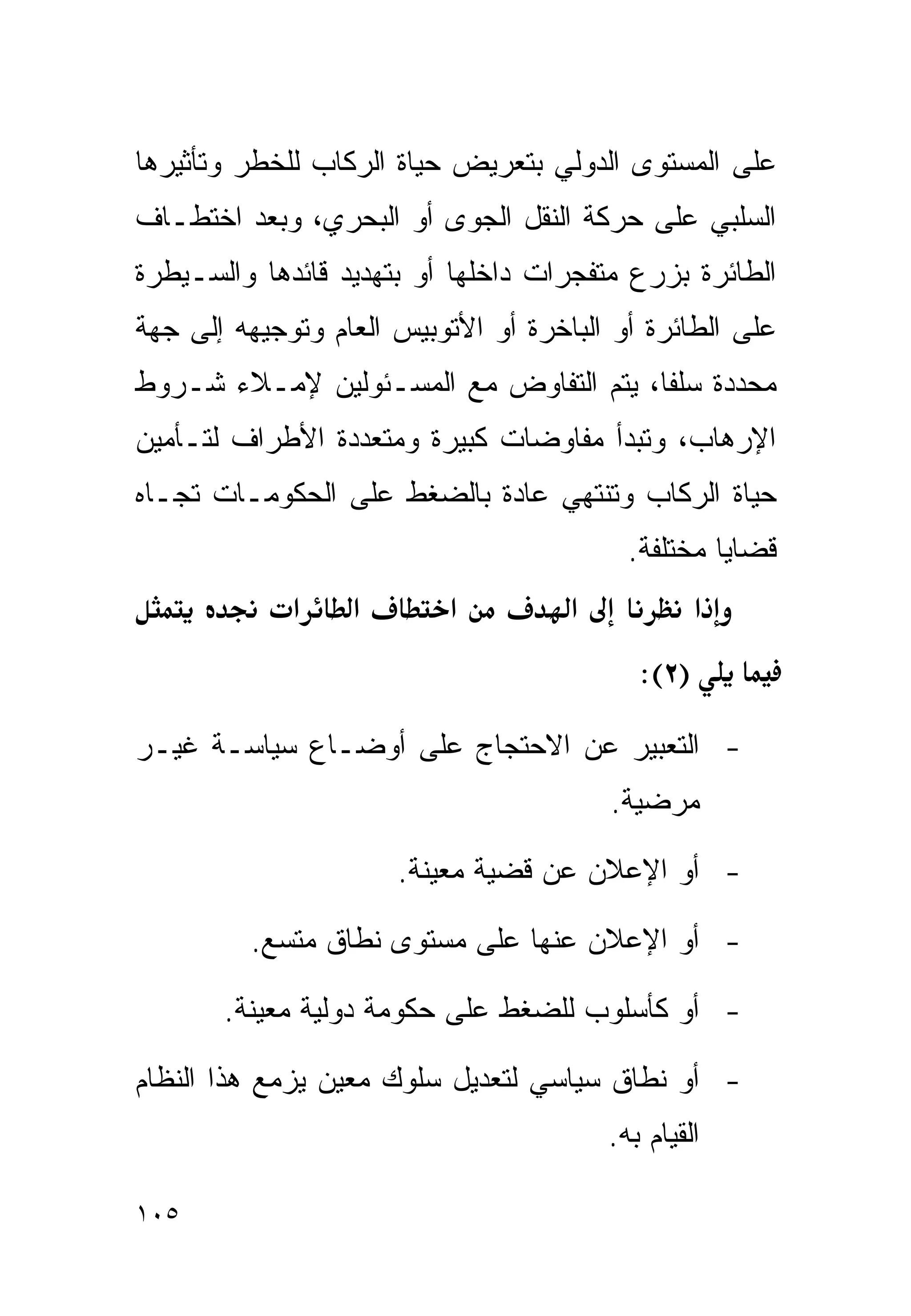 ‫ﻋﻠﻰ ﺍﻟﻤﺴﺘﻭﻯ ﺍﻟﺩﻭﻟﻲ ﺒﺘﻌﺭﻴﺽ ﺤﻴﺎﺓ ﺍﻟﺭﻜﺎﺏ ﻟﻠﺨﻁﺭ ﻭﺘﺄﺜﻴﺭﻫﺎ‬
‫ﺍﻟﺴﻠﺒﻲ ﻋﻠﻰ ﺤﺭﻜﺔ ﺍﻟﻨﻘل ﺍﻟﺠﻭﻯ ﺃﻭ ﺍﻟﺒﺤﺭﻱ، ﻭﺒﻌﺩ ﺍﺨﺘﻁـﺎﻑ‬
‫ﺍﻟﻁﺎﺌﺭﺓ ﺒﺯﺭﻉ ﻤﺘﻔﺠﺭﺍﺕ ﺩﺍﺨﻠﻬﺎ ﺃﻭ ﺒﺘﻬﺩﻴﺩ ﻗﺎﺌﺩﻫﺎ ﻭﺍﻟﺴـﻴﻁﺭﺓ‬
‫ﻋﻠﻰ ﺍﻟﻁﺎﺌﺭﺓ ﺃﻭ ﺍﻟﺒﺎﺨﺭﺓ ﺃﻭ ﺍﻷﺘﻭﺒﻴﺱ ﺍﻟﻌﺎﻡ ﻭﺘﻭﺠﻴﻬﻪ ﺇﻟﻰ ﺠﻬﺔ‬
‫ﻤﺤﺩﺩﺓ ﺴﻠﻔﺎ، ﻴﺘﻡ ﺍﻟﺘﻔﺎﻭﺽ ﻤﻊ ﺍﻟﻤﺴـﺌﻭﻟﻴﻥ ﻹﻤـﻼﺀ ﺸـﺭﻭﻁ‬
                                       ‫ﹰ‬
‫ﺍﻹﺭﻫﺎﺏ، ﻭﺘﺒﺩﺃ ﻤﻔﺎﻭﻀﺎﺕ ﻜﺒﻴﺭﺓ ﻭﻤﺘﻌﺩﺩﺓ ﺍﻷﻁﺭﺍﻑ ﻟﺘـﺄﻤﻴﻥ‬
‫ﺤﻴﺎﺓ ﺍﻟﺭﻜﺎﺏ ﻭﺘﻨﺘﻬﻲ ﻋﺎﺩﺓ ﺒﺎﻟﻀﻐﻁ ﻋﻠﻰ ﺍﻟﺤﻜﻭﻤـﺎﺕ ﺘﺠـﺎﻩ‬
                                           ‫ﻗﻀﺎﻴﺎ ﻤﺨﺘﻠﻔﺔ.‬
             ‫א‬    ‫א‬        ‫א‬         ‫א‬             ‫א‬
                                            ‫)٢(:‬

‫- ﺍﻟﺘﻌﺒﻴﺭ ﻋﻥ ﺍﻻﺤﺘﺠﺎﺝ ﻋﻠﻰ ﺃﻭﻀـﺎﻉ ﺴﻴﺎﺴـﺔ ﻏﻴـﺭ‬
                                         ‫ﻤﺭﻀﻴﺔ.‬

                      ‫- ﺃﻭ ﺍﻹﻋﻼﻥ ﻋﻥ ﻗﻀﻴﺔ ﻤﻌﻴﻨﺔ.‬

         ‫- ﺃﻭ ﺍﻹﻋﻼﻥ ﻋﻨﻬﺎ ﻋﻠﻰ ﻤﺴﺘﻭﻯ ﻨﻁﺎﻕ ﻤﺘﺴﻊ.‬

       ‫- ﺃﻭ ﻜﺄﺴﻠﻭﺏ ﻟﻠﻀﻐﻁ ﻋﻠﻰ ﺤﻜﻭﻤﺔ ﺩﻭﻟﻴﺔ ﻤﻌﻴﻨﺔ.‬

‫- ﺃﻭ ﻨﻁﺎﻕ ﺴﻴﺎﺴﻲ ﻟﺘﻌﺩﻴل ﺴﻠﻭﻙ ﻤﻌﻴﻥ ﻴﺯﻤﻊ ﻫﺫﺍ ﺍﻟﻨﻅﺎﻡ‬
                                         ‫ﺍﻟﻘﻴﺎﻡ ﺒﻪ.‬

‫٥٠١‬
 