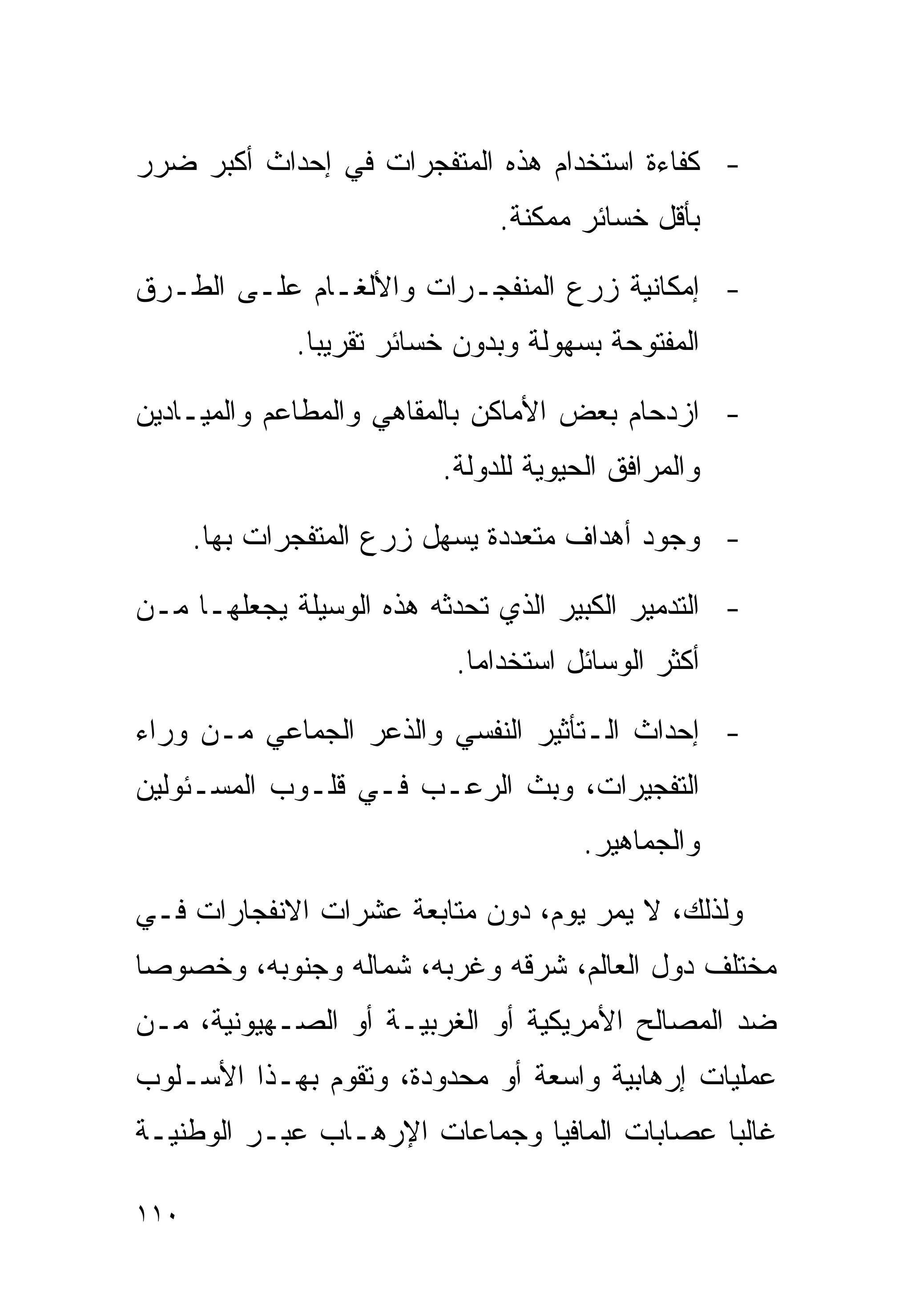 ‫- ﻜﻔﺎﺀﺓ ﺍﺴﺘﺨﺩﺍﻡ ﻫﺫﻩ ﺍﻟﻤﺘﻔﺠﺭﺍﺕ ﻓﻲ ﺇﺤﺩﺍﺙ ﺃﻜﺒﺭ ﻀﺭﺭ‬
                               ‫ﺒﺄﻗل ﺨﺴﺎﺌﺭ ﻤﻤﻜﻨﺔ.‬

‫- ﺇﻤﻜﺎﻨﻴﺔ ﺯﺭﻉ ﺍﻟﻤﻨﻔﺠـﺭﺍﺕ ﻭﺍﻷﻟﻐـﺎﻡ ﻋﻠـﻰ ﺍﻟﻁـﺭﻕ‬
              ‫ﺍﻟﻤﻔﺘﻭﺤﺔ ﺒﺴﻬﻭﻟﺔ ﻭﺒﺩﻭﻥ ﺨﺴﺎﺌﺭ ﺘﻘﺭﻴﺒﺎ.‬

‫- ﺍﺯﺩﺤﺎﻡ ﺒﻌﺽ ﺍﻷﻤﺎﻜﻥ ﺒﺎﻟﻤﻘﺎﻫﻲ ﻭﺍﻟﻤﻁﺎﻋﻡ ﻭﺍﻟﻤﻴـﺎﺩﻴﻥ‬
                          ‫ﻭﺍﻟﻤﺭﺍﻓﻕ ﺍﻟﺤﻴﻭﻴﺔ ﻟﻠﺩﻭﻟﺔ.‬

      ‫- ﻭﺠﻭﺩ ﺃﻫﺩﺍﻑ ﻤﺘﻌﺩﺩﺓ ﻴﺴﻬل ﺯﺭﻉ ﺍﻟﻤﺘﻔﺠﺭﺍﺕ ﺒﻬﺎ.‬

‫- ﺍﻟﺘﺩﻤﻴﺭ ﺍﻟﻜﺒﻴﺭ ﺍﻟﺫﻱ ﺘﺤﺩﺜﻪ ﻫﺫﻩ ﺍﻟﻭﺴﻴﻠﺔ ﻴﺠﻌﻠﻬـﺎ ﻤـﻥ‬
                           ‫ﺃﻜﺜﺭ ﺍﻟﻭﺴﺎﺌل ﺍﺴﺘﺨﺩﺍﻤﺎ.‬

‫- ﺇﺤﺩﺍﺙ ﺍﻟـﺘﺄﺜﻴﺭ ﺍﻟﻨﻔﺴﻲ ﻭﺍﻟﺫﻋﺭ ﺍﻟﺠﻤﺎﻋﻲ ﻤـﻥ ﻭﺭﺍﺀ‬
‫ﺍﻟﺘﻔﺠﻴﺭﺍﺕ، ﻭﺒﺙ ﺍﻟﺭﻋـﺏ ﻓـﻲ ﻗﻠـﻭﺏ ﺍﻟﻤﺴـﺌﻭﻟﻴﻥ‬
                                       ‫ﻭﺍﻟﺠﻤﺎﻫﻴﺭ.‬

‫ﻭﻟﺫﻟﻙ، ﻻ ﻴﻤﺭ ﻴﻭﻡ، ﺩﻭﻥ ﻤﺘﺎﺒﻌﺔ ﻋﺸﺭﺍﺕ ﺍﻻﻨﻔﺠﺎﺭﺍﺕ ﻓـﻲ‬
‫ﻤﺨﺘﻠﻑ ﺩﻭل ﺍﻟﻌﺎﻟﻡ، ﺸﺭﻗﻪ ﻭﻏﺭﺒﻪ، ﺸﻤﺎﻟﻪ ﻭﺠﻨﻭﺒﻪ، ﻭﺨﺼﻭﺼﺎ‬
‫ﹰ‬
‫ﻀﺩ ﺍﻟﻤﺼﺎﻟﺢ ﺍﻷﻤﺭﻴﻜﻴﺔ ﺃﻭ ﺍﻟﻐﺭﺒﻴـﺔ ﺃﻭ ﺍﻟﺼـﻬﻴﻭﻨﻴﺔ، ﻤـﻥ‬
‫ﻋﻤﻠﻴﺎﺕ ﺇﺭﻫﺎﺒﻴﺔ ﻭﺍﺴﻌﺔ ﺃﻭ ﻤﺤﺩﻭﺩﺓ، ﻭﺘﻘﻭﻡ ﺒﻬـﺫﺍ ﺍﻷﺴـﻠﻭﺏ‬
‫ﻏﺎﻟﺒﺎ ﻋﺼﺎﺒﺎﺕ ﺍﻟﻤﺎﻓﻴﺎ ﻭﺠﻤﺎﻋﺎﺕ ﺍﻹﺭﻫـﺎﺏ ﻋﺒـﺭ ﺍﻟﻭﻁﻨﻴـﺔ‬
                                             ‫ﹰ‬

‫٠١١‬
 