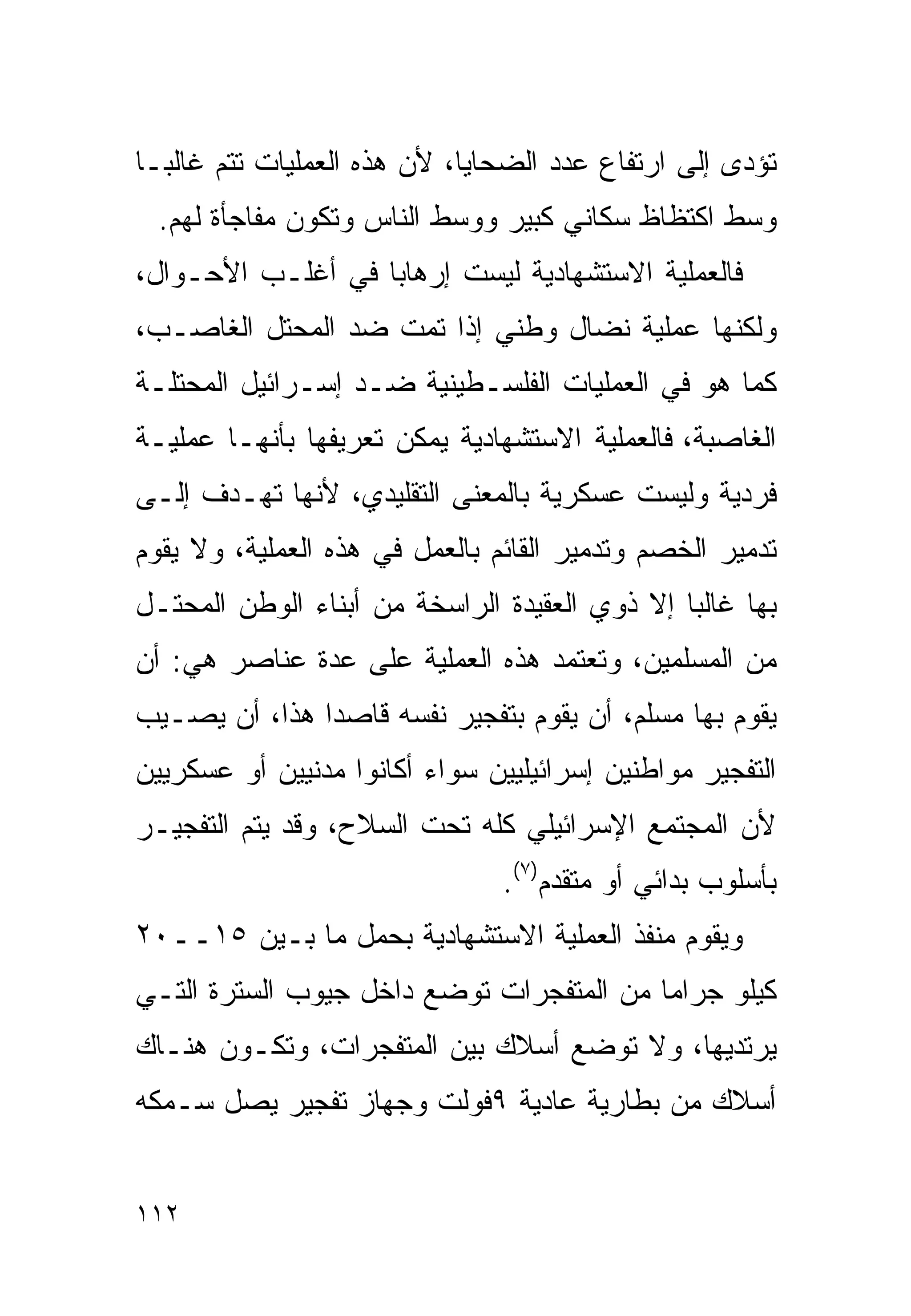 ‫ﺘﺅﺩﻯ ﺇﻟﻰ ﺍﺭﺘﻔﺎﻉ ﻋﺩﺩ ﺍﻟﻀﺤﺎﻴﺎ، ﻷﻥ ﻫﺫﻩ ﺍﻟﻌﻤﻠﻴﺎﺕ ﺘﺘﻡ ﻏﺎﻟﺒـﺎ‬
‫ﹰ‬
  ‫ﻭﺴﻁ ﺍﻜﺘﻅﺎﻅ ﺴﻜﺎﻨﻲ ﻜﺒﻴﺭ ﻭﻭﺴﻁ ﺍﻟﻨﺎﺱ ﻭﺘﻜﻭﻥ ﻤﻔﺎﺠﺄﺓ ﻟﻬﻡ.‬
‫ﻓﺎﻟﻌﻤﻠﻴﺔ ﺍﻻﺴﺘﺸﻬﺎﺩﻴﺔ ﻟﻴﺴﺕ ﺇﺭﻫﺎﺒﺎ ﻓﻲ ﺃﻏﻠـﺏ ﺍﻷﺤـﻭﺍل،‬
                  ‫ﹰ‬
‫ﻭﻟﻜﻨﻬﺎ ﻋﻤﻠﻴﺔ ﻨﻀﺎل ﻭﻁﻨﻲ ﺇﺫﺍ ﺘﻤﺕ ﻀﺩ ﺍﻟﻤﺤﺘل ﺍﻟﻐﺎﺼـﺏ،‬
‫ﻜﻤﺎ ﻫﻭ ﻓﻲ ﺍﻟﻌﻤﻠﻴﺎﺕ ﺍﻟﻔﻠﺴـﻁﻴﻨﻴﺔ ﻀـﺩ ﺇﺴـﺭﺍﺌﻴل ﺍﻟﻤﺤﺘﻠـﺔ‬
‫ﺍﻟﻐﺎﺼﺒﺔ، ﻓﺎﻟﻌﻤﻠﻴﺔ ﺍﻻﺴﺘﺸﻬﺎﺩﻴﺔ ﻴﻤﻜﻥ ﺘﻌﺭﻴﻔﻬﺎ ﺒﺄﻨﻬـﺎ ﻋﻤﻠﻴـﺔ‬
‫ﻓﺭﺩﻴﺔ ﻭﻟﻴﺴﺕ ﻋﺴﻜﺭﻴﺔ ﺒﺎﻟﻤﻌﻨﻰ ﺍﻟﺘﻘﻠﻴﺩﻱ، ﻷﻨﻬﺎ ﺘﻬـﺩﻑ ﺇﻟـﻰ‬
‫ﺘﺩﻤﻴﺭ ﺍﻟﺨﺼﻡ ﻭﺘﺩﻤﻴﺭ ﺍﻟﻘﺎﺌﻡ ﺒﺎﻟﻌﻤل ﻓﻲ ﻫﺫﻩ ﺍﻟﻌﻤﻠﻴﺔ، ﻭﻻ ﻴﻘﻭﻡ‬
‫ﺒﻬﺎ ﻏﺎﻟﺒﺎ ﺇﻻ ﺫﻭﻱ ﺍﻟﻌﻘﻴﺩﺓ ﺍﻟﺭﺍﺴﺨﺔ ﻤﻥ ﺃﺒﻨﺎﺀ ﺍﻟﻭﻁﻥ ﺍﻟﻤﺤﺘـل‬
                                              ‫ﹰ‬
‫ﻤﻥ ﺍﻟﻤﺴﻠﻤﻴﻥ، ﻭﺘﻌﺘﻤﺩ ﻫﺫﻩ ﺍﻟﻌﻤﻠﻴﺔ ﻋﻠﻰ ﻋﺩﺓ ﻋﻨﺎﺼﺭ ﻫﻲ: ﺃﻥ‬
‫ﻴﻘﻭﻡ ﺒﻬﺎ ﻤﺴﻠﻡ، ﺃﻥ ﻴﻘﻭﻡ ﺒﺘﻔﺠﻴﺭ ﻨﻔﺴﻪ ﻗﺎﺼﺩﺍ ﻫﺫﺍ، ﺃﻥ ﻴﺼـﻴﺏ‬
              ‫ﹰ‬
‫ﺍﻟﺘﻔﺠﻴﺭ ﻤﻭﺍﻁﻨﻴﻥ ﺇﺴﺭﺍﺌﻴﻠﻴﻴﻥ ﺴﻭﺍﺀ ﺃﻜﺎﻨﻭﺍ ﻤﺩﻨﻴﻴﻥ ﺃﻭ ﻋﺴﻜﺭﻴﻴﻥ‬
‫ﻷﻥ ﺍﻟﻤﺠﺘﻤﻊ ﺍﻹﺴﺭﺍﺌﻴﻠﻲ ﻜﻠﻪ ﺘﺤﺕ ﺍﻟﺴﻼﺡ، ﻭﻗﺩ ﻴﺘﻡ ﺍﻟﺘﻔﺠﻴـﺭ‬
                                ‫ﺒﺄﺴﻠﻭﺏ ﺒﺩﺍﺌﻲ ﺃﻭ ﻤﺘﻘﺩﻡ)٧(.‬
‫ﻭﻴﻘﻭﻡ ﻤﻨﻔﺫ ﺍﻟﻌﻤﻠﻴﺔ ﺍﻻﺴﺘﺸﻬﺎﺩﻴﺔ ﺒﺤﻤل ﻤﺎ ﺒـﻴﻥ ٥١ــ٠٢‬
‫ﻜﻴﻠﻭ ﺠﺭﺍﻤﺎ ﻤﻥ ﺍﻟﻤﺘﻔﺠﺭﺍﺕ ﺘﻭﻀﻊ ﺩﺍﺨل ﺠﻴﻭﺏ ﺍﻟﺴﺘﺭﺓ ﺍﻟﺘـﻲ‬
                                         ‫ﹰ‬
‫ﻴﺭﺘﺩﻴﻬﺎ، ﻭﻻ ﺘﻭﻀﻊ ﺃﺴﻼﻙ ﺒﻴﻥ ﺍﻟﻤﺘﻔﺠﺭﺍﺕ، ﻭﺘﻜـﻭﻥ ﻫﻨـﺎﻙ‬
‫ﺃﺴﻼﻙ ﻤﻥ ﺒﻁﺎﺭﻴﺔ ﻋﺎﺩﻴﺔ ٩ﻓﻭﻟﺕ ﻭﺠﻬﺎﺯ ﺘﻔﺠﻴﺭ ﻴﺼل ‪‬ـﻤﻜﻪ‬
    ‫ﺴ‬


‫٢١١‬
 