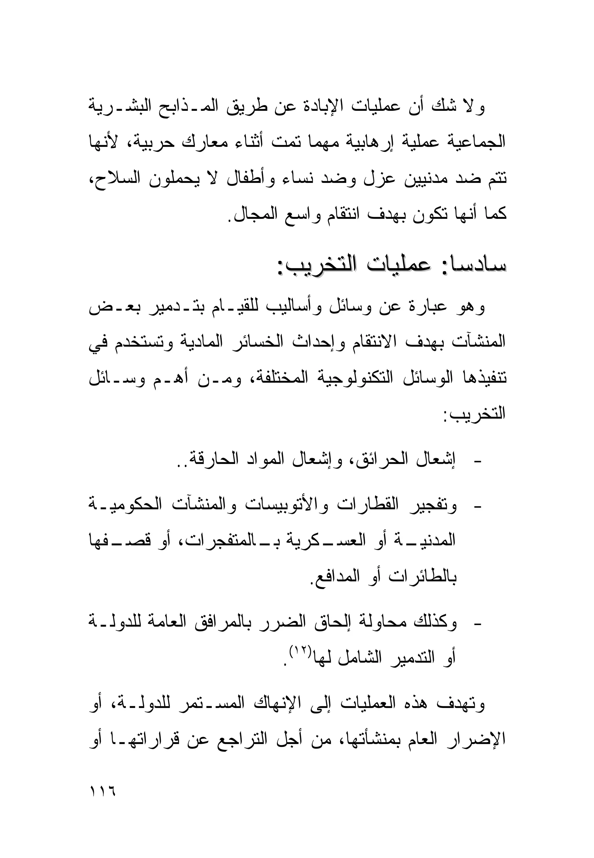 ‫ﻭﻻ ﺸﻙ ﺃﻥ ﻋﻤﻠﻴﺎﺕ ﺍﻹﺒﺎﺩﺓ ﻋﻥ ﻁﺭﻴﻕ ﺍﻟﻤـﺫﺍﺒﺢ ﺍﻟﺒﺸـﺭﻴﺔ‬
‫ﺍﻟﺠﻤﺎﻋﻴﺔ ﻋﻤﻠﻴﺔ ﺇﺭﻫﺎﺒﻴﺔ ﻤﻬﻤﺎ ﺘﻤﺕ ﺃﺜﻨﺎﺀ ﻤﻌﺎﺭﻙ ﺤﺭﺒﻴﺔ، ﻷﻨﻬﺎ‬
‫ﺘﺘﻡ ﻀﺩ ﻤﺩﻨﻴﻴﻥ ﻋﺯل ﻭﻀﺩ ﻨﺴﺎﺀ ﻭﺃﻁﻔﺎل ﻻ ﻴﺤﻤﻠﻭﻥ ﺍﻟﺴﻼﺡ،‬
                  ‫ﻜﻤﺎ ﺃﻨﻬﺎ ﺘﻜﻭﻥ ﺒﻬﺩﻑ ﺍﻨﺘﻘﺎﻡ ﻭﺍﺴﻊ ﺍﻟﻤﺠﺎل.‬

                        ‫ﺴﺎﺩﺴﺎ: ﻋﻤﻠﻴﺎﺕ ﺍﻟﺘﺨﺭﻴﺏ:‬
‫ﻭﻫﻭ ﻋﺒﺎﺭﺓ ﻋﻥ ﻭﺴﺎﺌل ﻭﺃﺴﺎﻟﻴﺏ ﻟﻠﻘﻴـﺎﻡ ﺒﺘـﺩﻤﻴﺭ ﺒﻌـﺽ‬
‫ﺍﻟﻤﻨﺸﺂﺕ ﺒﻬﺩﻑ ﺍﻻﻨﺘﻘﺎﻡ ﻭﺇﺤﺩﺍﺙ ﺍﻟﺨﺴﺎﺌﺭ ﺍﻟﻤﺎﺩﻴﺔ ﻭﺘﺴﺘﺨﺩﻡ ﻓﻲ‬
‫ﺘﻨﻔﻴﺫﻫﺎ ﺍﻟﻭﺴﺎﺌل ﺍﻟﺘﻜﻨﻭﻟﻭﺠﻴﺔ ﺍﻟﻤﺨﺘﻠﻔﺔ، ﻭﻤـﻥ ﺃﻫـﻡ ﻭﺴـﺎﺌل‬
                                                ‫ﺍﻟﺘﺨﺭﻴﺏ:‬

           ‫- ﺇﺸﻌﺎل ﺍﻟﺤﺭﺍﺌﻕ، ﻭﺇﺸﻌﺎل ﺍﻟﻤﻭﺍﺩ ﺍﻟﺤﺎﺭﻗﺔ..‬

‫- ﻭﺘﻔﺠﻴﺭ ﺍﻟﻘﻁﺎﺭﺍﺕ ﻭﺍﻷﺘﻭﺒﻴﺴﺎﺕ ﻭﺍﻟﻤﻨﺸﺂﺕ ﺍﻟﺤﻜﻭﻤﻴـﺔ‬
‫ـﻔﻬﺎ‬
   ‫ـﻜﺭﻴﺔ ـﺎﻟﻤﺘﻔﺠﺭﺍﺕ، ﺃﻭ ﻗﺼـ‬
                    ‫ﺒـ‬    ‫ـﺔ ﺃﻭ ﺍﻟﻌﺴـ‬
                                    ‫ﺍﻟﻤﺩﻨﻴـ‬
                             ‫ﺒﺎﻟﻁﺎﺌﺭﺍﺕ ﺃﻭ ﺍﻟﻤﺩﺍﻓﻊ.‬

‫- ﻭﻜﺫﻟﻙ ﻤﺤﺎﻭﻟﺔ ﺇﻟﺤﺎﻕ ﺍﻟﻀﺭﺭ ﺒﺎﻟﻤﺭﺍﻓﻕ ﺍﻟﻌﺎﻤﺔ ﻟﻠﺩﻭﻟـﺔ‬
                         ‫ﺃﻭ ﺍﻟﺘﺩﻤﻴﺭ ﺍﻟﺸﺎﻤل ﻟﻬﺎ)٢١(.‬

‫ﻭﺘﻬﺩﻑ ﻫﺫﻩ ﺍﻟﻌﻤﻠﻴﺎﺕ ﺇﻟﻰ ﺍﻹﻨﻬﺎﻙ ﺍﻟﻤﺴـﺘﻤﺭ ﻟﻠﺩﻭﻟـﺔ، ﺃﻭ‬
‫ﺍﻹﻀﺭﺍﺭ ﺍﻟﻌﺎﻡ ﺒﻤﻨﺸﺄﺘﻬﺎ، ﻤﻥ ﺃﺠل ﺍﻟﺘﺭﺍﺠﻊ ﻋﻥ ﻗﺭﺍﺭﺍﺘﻬـﺎ ﺃﻭ‬

‫٦١١‬
 