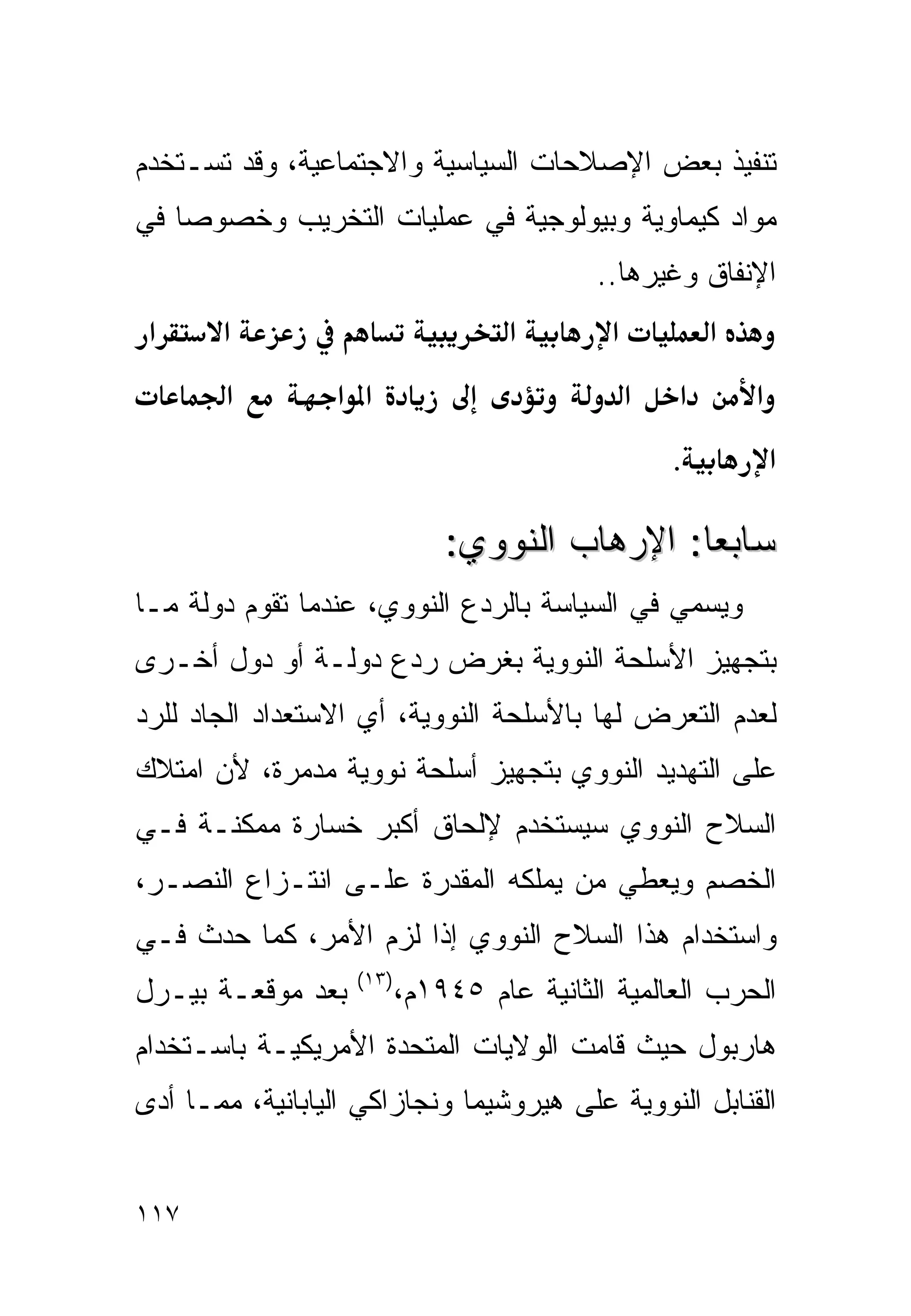 ‫ﺘﻨﻔﻴﺫ ﺒﻌﺽ ﺍﻹﺼﻼﺤﺎﺕ ﺍﻟﺴﻴﺎﺴﻴﺔ ﻭﺍﻻﺠﺘﻤﺎﻋﻴﺔ، ﻭﻗﺩ ﺘﺴـﺘﺨﺩﻡ‬
‫ﻤﻭﺍﺩ ﻜﻴﻤﺎﻭﻴﺔ ﻭﺒﻴﻭﻟﻭﺠﻴﺔ ﻓﻲ ﻋﻤﻠﻴﺎﺕ ﺍﻟﺘﺨﺭﻴﺏ ﻭﺨﺼﻭﺼﺎ ﻓﻲ‬
                                           ‫ﺍﻹﻨﻔﺎﻕ ﻭﻏﻴﺭﻫﺎ..‬
 ‫א‬     ‫א‬                           ‫א‬        ‫א‬           ‫א‬
        ‫א‬        ‫א א‬                            ‫א‬   ‫א‬       ‫א‬
                                                    ‫.‬           ‫א‬

                              ‫ﺴﺎﺒﻌﺎ: ﺍﻹﺭﻫﺎﺏ ﺍﻟﻨﻭﻭﻱ:‬
                                              ‫ﹰ‬
‫ﻭﻴﺴﻤﻲ ﻓﻲ ﺍﻟﺴﻴﺎﺴﺔ ﺒﺎﻟﺭﺩﻉ ﺍﻟﻨﻭﻭﻱ، ﻋﻨﺩﻤﺎ ﺘﻘﻭﻡ ﺩﻭﻟﺔ ﻤـﺎ‬
‫ﺒﺘﺠﻬﻴﺯ ﺍﻷﺴﻠﺤﺔ ﺍﻟﻨﻭﻭﻴﺔ ﺒﻐﺭﺽ ﺭﺩﻉ ﺩﻭﻟـﺔ ﺃﻭ ﺩﻭل ﺃﺨـﺭﻯ‬
‫ﻟﻌﺩﻡ ﺍﻟﺘﻌﺭﺽ ﻟﻬﺎ ﺒﺎﻷﺴﻠﺤﺔ ﺍﻟﻨﻭﻭﻴﺔ، ﺃﻱ ﺍﻻﺴﺘﻌﺩﺍﺩ ﺍﻟﺠﺎﺩ ﻟﻠﺭﺩ‬
‫ﻋﻠﻰ ﺍﻟﺘﻬﺩﻴﺩ ﺍﻟﻨﻭﻭﻱ ﺒﺘﺠﻬﻴﺯ ﺃﺴﻠﺤﺔ ﻨﻭﻭﻴﺔ ﻤﺩﻤﺭﺓ، ﻷﻥ ﺍﻤﺘﻼﻙ‬
‫ﺍﻟﺴﻼﺡ ﺍﻟﻨﻭﻭﻱ ﺴﻴﺴﺘﺨﺩﻡ ﻹﻟﺤﺎﻕ ﺃﻜﺒﺭ ﺨﺴﺎﺭﺓ ﻤﻤﻜﻨـﺔ ﻓـﻲ‬
‫ﺍﻟﺨﺼﻡ ﻭﻴﻌﻁﻲ ﻤﻥ ﻴﻤﻠﻜﻪ ﺍﻟﻤﻘﺩﺭﺓ ﻋﻠـﻰ ﺍﻨﺘـﺯﺍﻉ ﺍﻟﻨﺼـﺭ،‬
‫ﻭﺍﺴﺘﺨﺩﺍﻡ ﻫﺫﺍ ﺍﻟﺴﻼﺡ ﺍﻟﻨﻭﻭﻱ ﺇﺫﺍ ﻟﺯﻡ ﺍﻷﻤﺭ، ﻜﻤﺎ ﺤﺩﺙ ﻓـﻲ‬
                   ‫)٣١(‬
‫ﺒﻌﺩ ﻤﻭﻗﻌـﺔ ﺒﻴـﺭل‬          ‫ﺍﻟﺤﺭﺏ ﺍﻟﻌﺎﻟﻤﻴﺔ ﺍﻟﺜﺎﻨﻴﺔ ﻋﺎﻡ ٥٤٩١ﻡ،‬
‫ﻫﺎﺭﺒﻭل ﺤﻴﺙ ﻗﺎﻤﺕ ﺍﻟﻭﻻﻴﺎﺕ ﺍﻟﻤﺘﺤﺩﺓ ﺍﻷﻤﺭﻴﻜﻴـﺔ ﺒﺎﺴـﺘﺨﺩﺍﻡ‬
‫ﺍﻟﻘﻨﺎﺒل ﺍﻟﻨﻭﻭﻴﺔ ﻋﻠﻰ ﻫﻴﺭﻭﺸﻴﻤﺎ ﻭﻨﺠﺎﺯﺍﻜﻲ ﺍﻟﻴﺎﺒﺎﻨﻴﺔ، ﻤﻤـﺎ ﺃﺩﻯ‬


‫٧١١‬
 