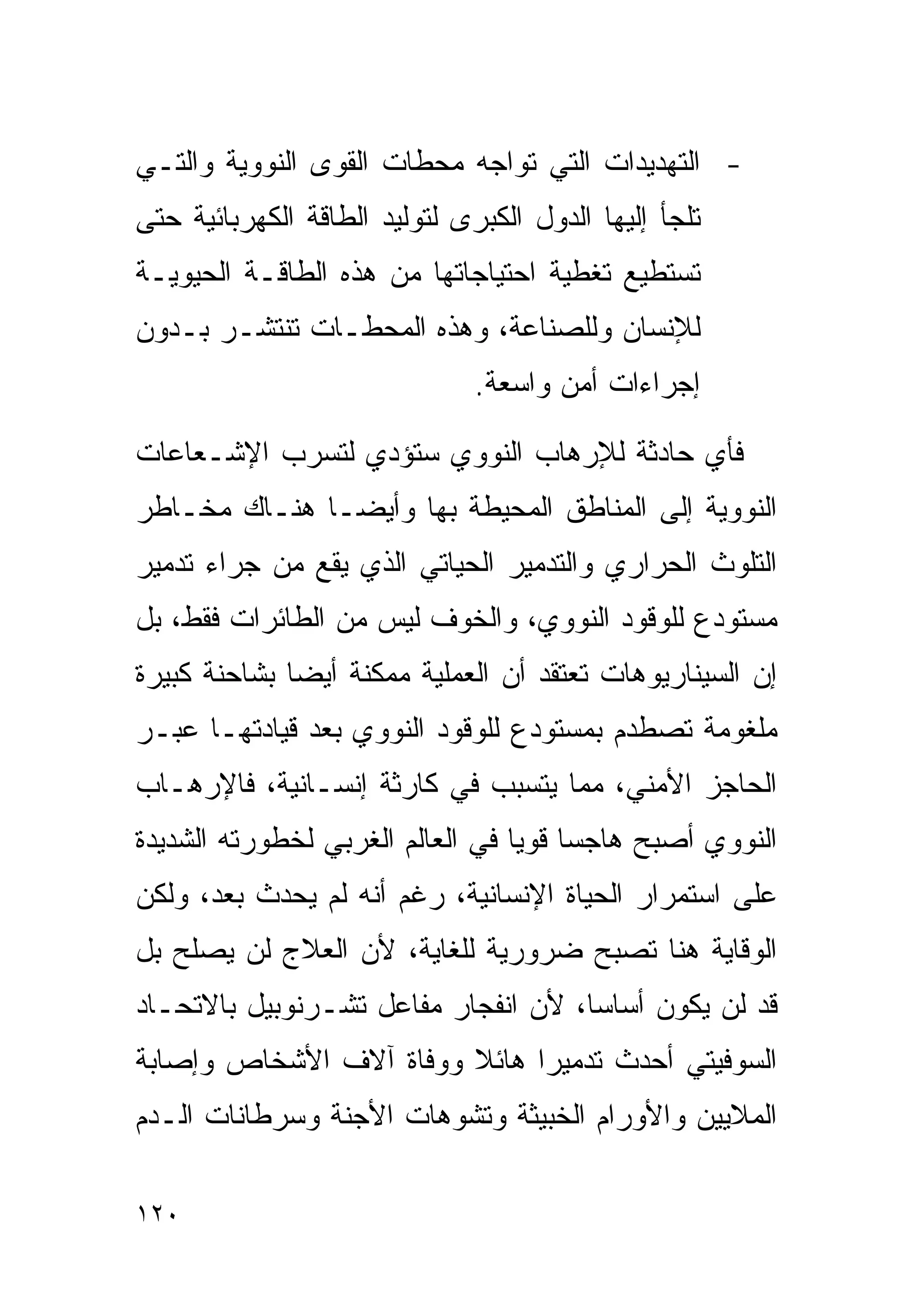 ‫- ﺍﻟﺘﻬﺩﻴﺩﺍﺕ ﺍﻟﺘﻲ ﺘﻭﺍﺠﻪ ﻤﺤﻁﺎﺕ ﺍﻟﻘﻭﻯ ﺍﻟﻨﻭﻭﻴﺔ ﻭﺍﻟﺘـﻲ‬
‫ﺘﻠﺠﺄ ﺇﻟﻴﻬﺎ ﺍﻟﺩﻭل ﺍﻟﻜﺒﺭﻯ ﻟﺘﻭﻟﻴﺩ ﺍﻟﻁﺎﻗﺔ ﺍﻟﻜﻬﺭﺒﺎﺌﻴﺔ ﺤﺘﻰ‬
‫ﺘﺴﺘﻁﻴﻊ ﺘﻐﻁﻴﺔ ﺍﺤﺘﻴﺎﺠﺎﺘﻬﺎ ﻤﻥ ﻫﺫﻩ ﺍﻟﻁﺎﻗـﺔ ﺍﻟﺤﻴﻭﻴـﺔ‬
‫ﻟﻺﻨﺴﺎﻥ ﻭﻟﻠﺼﻨﺎﻋﺔ، ﻭﻫﺫﻩ ﺍﻟﻤﺤﻁـﺎﺕ ﺘﻨﺘﺸـﺭ ﺒـﺩﻭﻥ‬
                               ‫ﺇﺠﺭﺍﺀﺍﺕ ﺃﻤﻥ ﻭﺍﺴﻌﺔ.‬

‫ﻓﺄﻱ ﺤﺎﺩﺜﺔ ﻟﻺﺭﻫﺎﺏ ﺍﻟﻨﻭﻭﻱ ﺴﺘﺅﺩﻱ ﻟﺘﺴﺭﺏ ﺍﻹﺸـﻌﺎﻋﺎﺕ‬
‫ﺍﻟﻨﻭﻭﻴﺔ ﺇﻟﻰ ﺍﻟﻤﻨﺎﻁﻕ ﺍﻟﻤﺤﻴﻁﺔ ﺒﻬﺎ ﻭﺃﻴﻀـﺎ ﻫﻨـﺎﻙ ﻤﺨـﺎﻁﺭ‬
‫ﺍﻟﺘﻠﻭﺙ ﺍﻟﺤﺭﺍﺭﻱ ﻭﺍﻟﺘﺩﻤﻴﺭ ﺍﻟﺤﻴﺎﺘﻲ ﺍﻟﺫﻱ ﻴﻘﻊ ﻤﻥ ﺠﺭﺍﺀ ﺘﺩﻤﻴﺭ‬
‫ﻤﺴﺘﻭﺩﻉ ﻟﻠﻭﻗﻭﺩ ﺍﻟﻨﻭﻭﻱ، ﻭﺍﻟﺨﻭﻑ ﻟﻴﺱ ﻤﻥ ﺍﻟﻁﺎﺌﺭﺍﺕ ﻓﻘﻁ، ﺒل‬
‫ﺇﻥ ﺍﻟﺴﻴﻨﺎﺭﻴﻭﻫﺎﺕ ﺘﻌﺘﻘﺩ ﺃﻥ ﺍﻟﻌﻤﻠﻴﺔ ﻤﻤﻜﻨﺔ ﺃﻴﻀﺎ ﺒﺸﺎﺤﻨﺔ ﻜﺒﻴﺭﺓ‬
             ‫ﹰ‬
‫ﻤﻠﻐﻭﻤﺔ ﺘﺼﻁﺩﻡ ﺒﻤﺴﺘﻭﺩﻉ ﻟﻠﻭﻗﻭﺩ ﺍﻟﻨﻭﻭﻱ ﺒﻌﺩ ﻗﻴﺎﺩﺘﻬـﺎ ﻋﺒـﺭ‬
‫ﺍﻟﺤﺎﺠﺯ ﺍﻷﻤﻨﻲ، ﻤﻤﺎ ﻴﺘﺴﺒﺏ ﻓﻲ ﻜﺎﺭﺜﺔ ﺇﻨﺴـﺎﻨﻴﺔ، ﻓﺎﻹﺭﻫـﺎﺏ‬
‫ﺍﻟﻨﻭﻭﻱ ﺃﺼﺒﺢ ﻫﺎﺠﺴﺎ ﻗﻭﻴﺎ ﻓﻲ ﺍﻟﻌﺎﻟﻡ ﺍﻟﻐﺭﺒﻲ ﻟﺨﻁﻭﺭﺘﻪ ﺍﻟﺸﺩﻴﺩﺓ‬
                                 ‫ﹰ ﹰ‬
‫ﻋﻠﻰ ﺍﺴﺘﻤﺭﺍﺭ ﺍﻟﺤﻴﺎﺓ ﺍﻹﻨﺴﺎﻨﻴﺔ، ﺭﻏﻡ ﺃﻨﻪ ﻟﻡ ﻴﺤﺩﺙ ﺒﻌﺩ، ﻭﻟﻜﻥ‬
‫ﺍﻟﻭﻗﺎﻴﺔ ﻫﻨﺎ ﺘﺼﺒﺢ ﻀﺭﻭﺭﻴﺔ ﻟﻠﻐﺎﻴﺔ، ﻷﻥ ﺍﻟﻌﻼﺝ ﻟﻥ ﻴﺼﻠﺢ ﺒل‬
‫ﻗﺩ ﻟﻥ ﻴﻜﻭﻥ ﺃﺴﺎﺴﺎ، ﻷﻥ ﺍﻨﻔﺠﺎﺭ ﻤﻔﺎﻋل ﺘﺸـﺭﻨﻭﺒﻴل ﺒﺎﻻﺘﺤـﺎﺩ‬
                                    ‫ﹰ‬
‫ﺍﻟﺴﻭﻓﻴﺘﻲ ﺃﺤﺩﺙ ﺘﺩﻤﻴﺭﺍ ﻫﺎﺌﻼ ﻭﻭﻓﺎﺓ ﺁﻻﻑ ﺍﻷﺸﺨﺎﺹ ﻭﺇﺼﺎﺒﺔ‬
                        ‫ﹰ‬    ‫ﹰ‬
‫ﺍﻟﻤﻼﻴﻴﻥ ﻭﺍﻷﻭﺭﺍﻡ ﺍﻟﺨﺒﻴﺜﺔ ﻭﺘﺸﻭﻫﺎﺕ ﺍﻷﺠﻨﺔ ﻭﺴﺭﻁﺎﻨﺎﺕ ﺍﻟـﺩﻡ‬

‫٠٢١‬
 