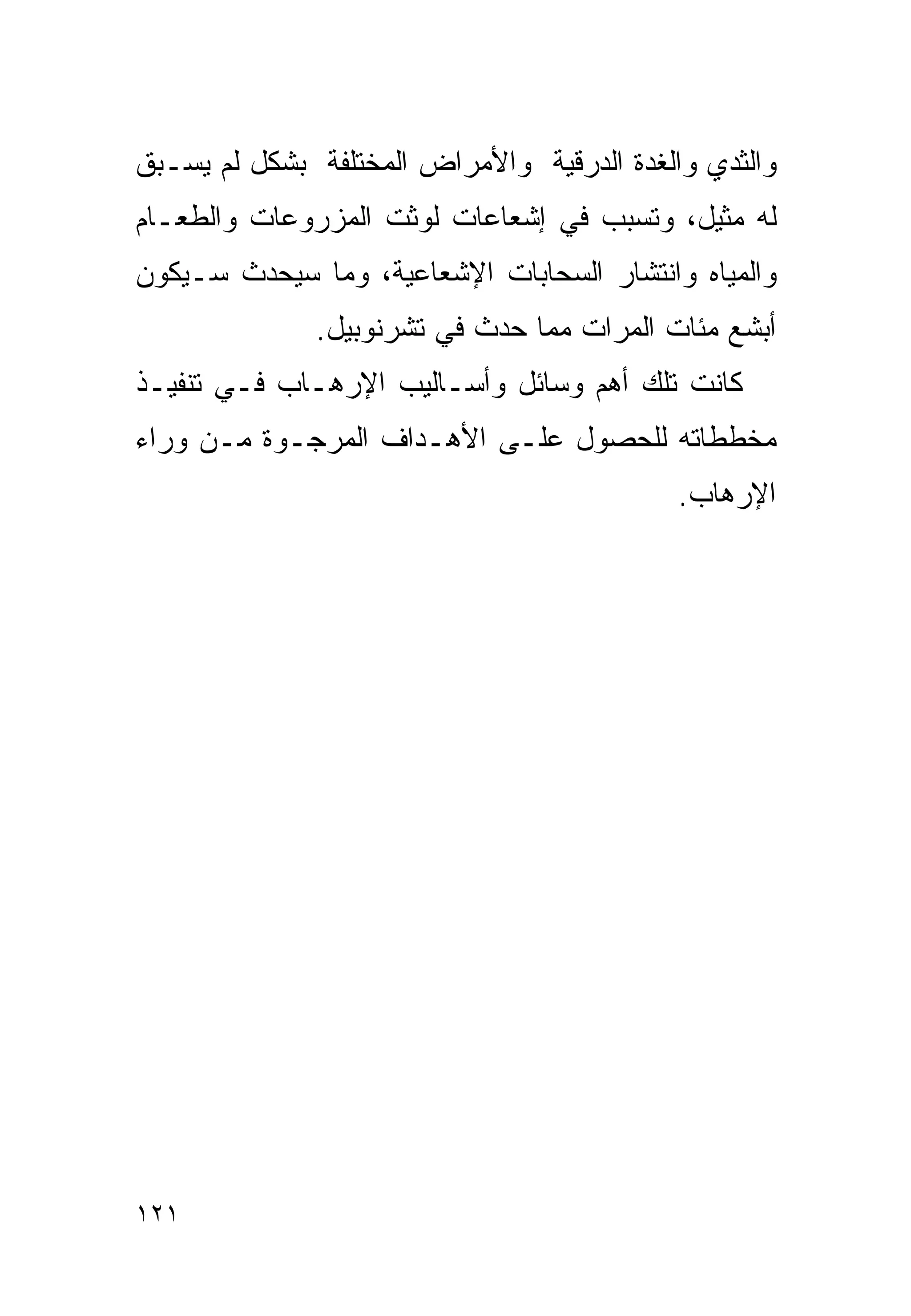 ‫ﻭﺍﻟﺜﺩﻱ ﻭﺍﻟﻐﺩﺓ ﺍﻟﺩﺭﻗﻴﺔ ﻭﺍﻷﻤﺭﺍﺽ ﺍﻟﻤﺨﺘﻠﻔﺔ ﺒﺸﻜل ﻟﻡ ﻴﺴـﺒﻕ‬
‫ﻟﻪ ﻤﺜﻴل، ﻭﺘﺴﺒﺏ ﻓﻲ ﺇﺸﻌﺎﻋﺎﺕ ﻟﻭﺜﺕ ﺍﻟﻤﺯﺭﻭﻋﺎﺕ ﻭﺍﻟﻁﻌـﺎﻡ‬
‫ﻭﺍﻟﻤﻴﺎﻩ ﻭﺍﻨﺘﺸﺎﺭ ﺍﻟﺴﺤﺎﺒﺎﺕ ﺍﻹﺸﻌﺎﻋﻴﺔ، ﻭﻤﺎ ﺴﻴﺤﺩﺙ ﺴـﻴﻜﻭﻥ‬
              ‫ﺃﺒﺸﻊ ﻤﺌﺎﺕ ﺍﻟﻤﺭﺍﺕ ﻤﻤﺎ ﺤﺩﺙ ﻓﻲ ﺘﺸﺭﻨﻭﺒﻴل.‬
‫ﻜﺎﻨﺕ ﺘﻠﻙ ﺃﻫﻡ ﻭﺴﺎﺌل ﻭﺃﺴـﺎﻟﻴﺏ ﺍﻹﺭﻫـﺎﺏ ﻓـﻲ ﺘﻨﻔﻴـﺫ‬
‫ﻤﺨﻁﻁﺎﺘﻪ ﻟﻠﺤﺼﻭل ﻋﻠـﻰ ﺍﻷﻫـﺩﺍﻑ ﺍﻟﻤﺭﺠـﻭﺓ ﻤـﻥ ﻭﺭﺍﺀ‬
                                            ‫ﺍﻹﺭﻫﺎﺏ.‬




‫١٢١‬
 