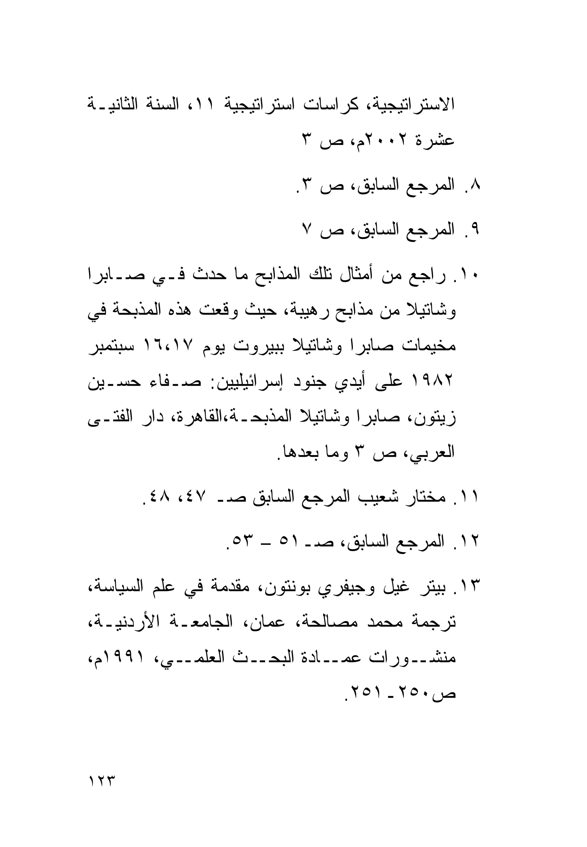 ‫ﺍﻻﺴﺘﺭﺍﺘﻴﺠﻴﺔ، ﻜﺭﺍﺴﺎﺕ ﺍﺴﺘﺭﺍﺘﻴﺠﻴﺔ ١١، ﺍﻟﺴﻨﺔ ﺍﻟﺜﺎﻨﻴـﺔ‬
                            ‫ﻋﺸﺭﺓ ٢٠٠٢ﻡ، ﺹ ٣‬

                           ‫٨. ﺍﻟﻤﺭﺠﻊ ﺍﻟﺴﺎﺒﻕ، ﺹ ٣.‬

                            ‫٩. ﺍﻟﻤﺭﺠﻊ ﺍﻟﺴﺎﺒﻕ، ﺹ ٧‬

‫٠١. ﺭﺍﺠﻊ ﻤﻥ ﺃﻤﺜﺎل ﺘﻠﻙ ﺍﻟﻤﺫﺍﺒﺢ ﻤﺎ ﺤﺩﺙ ﻓـﻲ ﺼـﺎﺒﺭﺍ‬
‫ﻭﺸﺎﺘﻴﻼ ﻤﻥ ﻤﺫﺍﺒﺢ ﺭﻫﻴﺒﺔ، ﺤﻴﺙ ﻭﻗﻌﺕ ﻫﺫﻩ ﺍﻟﻤﺫﺒﺤﺔ ﻓﻲ‬
‫ﻤﺨﻴﻤﺎﺕ ﺼﺎﺒﺭﺍ ﻭﺸﺎﺘﻴﻼ ﺒﺒﻴﺭﻭﺕ ﻴﻭﻡ ٧١،٦١ ﺴﺒﺘﻤﺒﺭ‬
‫٢٨٩١ ﻋﻠﻰ ﺃﻴﺩﻱ ﺠﻨﻭﺩ ﺇﺴﺭﺍﺌﻴﻠﻴﻴﻥ: ﺼـﻔﺎﺀ ﺤﺴـﻴﻥ‬
‫ﺯﻴﺘﻭﻥ، ﺼﺎﺒﺭﺍ ﻭﺸﺎﺘﻴﻼ ﺍﻟﻤﺫﺒﺤـﺔ،ﺍﻟﻘﺎﻫﺭﺓ، ﺩﺍﺭ ﺍﻟﻔﺘـﻰ‬
                         ‫ﺍﻟﻌﺭﺒﻲ، ﺹ ٣ ﻭﻤﺎ ﺒﻌﺩﻫﺎ.‬

       ‫١١. ﻤﺨﺘﺎﺭ ﺸﻌﻴﺏ ﺍﻟﻤﺭﺠﻊ ﺍﻟﺴﺎﺒﻕ ﺼـ ٧٤، ٨٤.‬

                  ‫٢١. ﺍﻟﻤﺭﺠﻊ ﺍﻟﺴﺎﺒﻕ، ﺼـ١٥ – ٣٥.‬

‫٣١. ﺒﻴﺘﺭ ﻏﻴل ﻭﺠﻴﻔﺭﻱ ﺒﻭﻨﺘﻭﻥ، ﻤﻘﺩﻤﺔ ﻓﻲ ﻋﻠﻡ ﺍﻟﺴﻴﺎﺴﺔ،‬
‫ﺘﺭﺠﻤﺔ ﻤﺤﻤﺩ ﻤﺼﺎﻟﺤﺔ، ﻋﻤﺎﻥ، ﺍﻟﺠﺎﻤﻌـﺔ ﺍﻷﺭﺩﻨﻴـﺔ،‬
‫ـﻲ، ١٩٩١ﻡ،‬‫ـﺙ ﺍﻟﻌﻠﻤـ‬‫ـﺎﺩﺓ ﺍﻟﺒﺤـ‬‫ـﻭﺭﺍﺕ ﻋﻤـ‬‫ﻤﻨﺸـ‬
                                  ‫ﺹ٠٥٢ـ١٥٢.‬



‫٣٢١‬
 