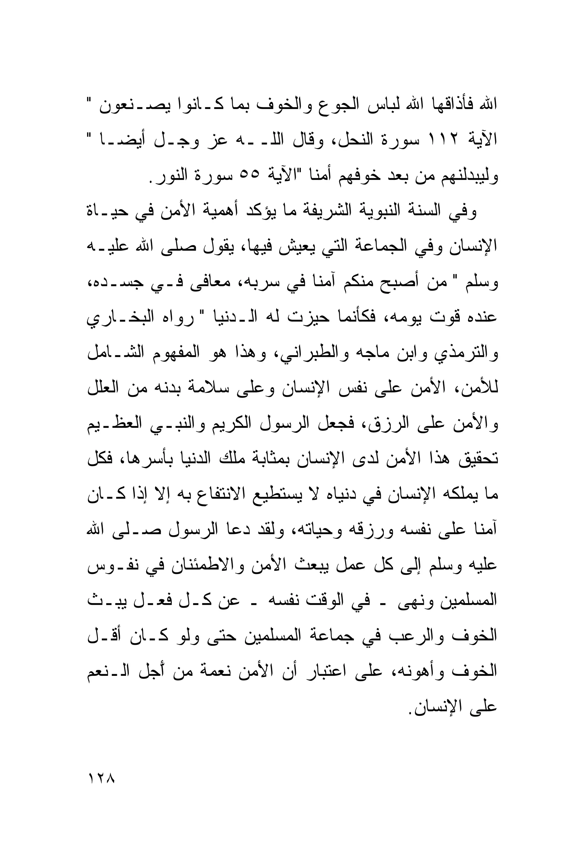 ‫ﺍﷲ ﻓﺄﺫﺍﻗﻬﺎ ﺍﷲ ﻟﺒﺎﺱ ﺍﻟﺠﻭﻉ ﻭﺍﻟﺨﻭﻑ ﺒﻤﺎ ﻜـﺎﻨﻭﺍ ﻴﺼـﻨﻌﻭﻥ "‬
‫ﺍﻵﻴﺔ ٢١١ ﺴﻭﺭﺓ ﺍﻟﻨﺤل، ﻭﻗﺎل ﺍﻟﻠــﻪ ﻋﺯ ﻭﺠـل ﺃﻴﻀـﺎ "‬
  ‫ﹰ‬
        ‫ﻭﻟﻴﺒﺩﻟﻨﻬﻡ ﻤﻥ ﺒﻌﺩ ﺨﻭﻓﻬﻡ ﺃﻤﻨﺎ "ﺍﻵﻴﺔ ٥٥ ﺴﻭﺭﺓ ﺍﻟﻨﻭﺭ.‬
‫ﻭﻓﻲ ﺍﻟﺴﻨﺔ ﺍﻟﻨﺒﻭﻴﺔ ﺍﻟﺸﺭﻴﻔﺔ ﻤﺎ ﻴﺅﻜﺩ ﺃﻫﻤﻴﺔ ﺍﻷﻤﻥ ﻓﻲ ﺤﻴـﺎﺓ‬
‫ﺍﻹﻨﺴﺎﻥ ﻭﻓﻲ ﺍﻟﺠﻤﺎﻋﺔ ﺍﻟﺘﻲ ﻴﻌﻴﺵ ﻓﻴﻬﺎ، ﻴﻘﻭل ﺼﻠﻰ ﺍﷲ ﻋﻠﻴـﻪ‬
‫ﻭﺴﻠﻡ " ﻤﻥ ﺃﺼﺒﺢ ﻤﻨﻜﻡ ﺁﻤﻨﺎ ﻓﻲ ﺴﺭﺒﻪ، ﻤﻌﺎﻓﻰ ﻓـﻲ ﺠﺴـﺩﻩ،‬
‫ﻋﻨﺩﻩ ﻗﻭﺕ ﻴﻭﻤﻪ، ﻓﻜﺄﻨﻤﺎ ﺤﻴﺯﺕ ﻟﻪ ﺍﻟـﺩﻨﻴﺎ " ﺭﻭﺍﻩ ﺍﻟﺒﺨـﺎﺭﻱ‬
‫ﻭﺍﻟﺘﺭﻤﺫﻱ ﻭﺍﺒﻥ ﻤﺎﺠﻪ ﻭﺍﻟﻁﺒﺭﺍﻨﻲ، ﻭﻫﺫﺍ ﻫﻭ ﺍﻟﻤﻔﻬﻭﻡ ﺍﻟﺸـﺎﻤل‬
‫ﻟﻸﻤﻥ، ﺍﻷﻤﻥ ﻋﻠﻰ ﻨﻔﺱ ﺍﻹﻨﺴﺎﻥ ﻭﻋﻠﻰ ﺴﻼﻤﺔ ﺒﺩﻨﻪ ﻤﻥ ﺍﻟﻌﻠل‬
‫ﻭﺍﻷﻤﻥ ﻋﻠﻰ ﺍﻟﺭﺯﻕ، ﻓﺠﻌل ﺍﻟﺭﺴﻭل ﺍﻟﻜﺭﻴﻡ ﻭﺍﻟﻨﺒـﻲ ﺍﻟﻌﻅـﻴﻡ‬
‫ﺘﺤﻘﻴﻕ ﻫﺫﺍ ﺍﻷﻤﻥ ﻟﺩﻯ ﺍﻹﻨﺴﺎﻥ ﺒﻤﺜﺎﺒﺔ ﻤﻠﻙ ﺍﻟﺩﻨﻴﺎ ﺒﺄﺴﺭﻫﺎ، ﻓﻜل‬
‫ﻤﺎ ﻴﻤﻠﻜﻪ ﺍﻹﻨﺴﺎﻥ ﻓﻲ ﺩﻨﻴﺎﻩ ﻻ ﻴﺴﺘﻁﻴﻊ ﺍﻻﻨﺘﻔﺎﻉ ﺒﻪ ﺇﻻ ﺇﺫﺍ ﻜـﺎﻥ‬
‫ﺁﻤﻨﺎ ﻋﻠﻰ ﻨﻔﺴﻪ ﻭﺭﺯﻗﻪ ﻭﺤﻴﺎﺘﻪ، ﻭﻟﻘﺩ ﺩﻋﺎ ﺍﻟﺭﺴﻭل ﺼـﻠﻰ ﺍﷲ‬
‫ﻋﻠﻴﻪ ﻭﺴﻠﻡ ﺇﻟﻰ ﻜل ﻋﻤل ﻴﺒﻌﺙ ﺍﻷﻤﻥ ﻭﺍﻻﻁﻤﺌﻨﺎﻥ ﻓﻲ ﻨﻔـﻭﺱ‬
‫ﺍﻟﻤﺴﻠﻤﻴﻥ ﻭﻨﻬﻰ ـ ﻓﻲ ﺍﻟﻭﻗﺕ ﻨﻔﺴﻪ ـ ﻋﻥ ﻜـل ﻓﻌـل ﻴﺒـﺙ‬
‫ﺍﻟﺨﻭﻑ ﻭﺍﻟﺭﻋﺏ ﻓﻲ ﺠﻤﺎﻋﺔ ﺍﻟﻤﺴﻠﻤﻴﻥ ﺤﺘﻰ ﻭﻟﻭ ﻜـﺎﻥ ﺃﻗـل‬
‫ﺍﻟﺨﻭﻑ ﻭﺃﻫﻭﻨﻪ، ﻋﻠﻰ ﺍﻋﺘﺒﺎﺭ ﺃﻥ ﺍﻷﻤﻥ ﻨﻌﻤﺔ ﻤﻥ ّﺠل ﺍﻟـﻨﻌﻡ‬
         ‫ﺃ‬
                                           ‫ﻋﻠﻰ ﺍﻹﻨﺴﺎﻥ.‬


‫٨٢١‬
 