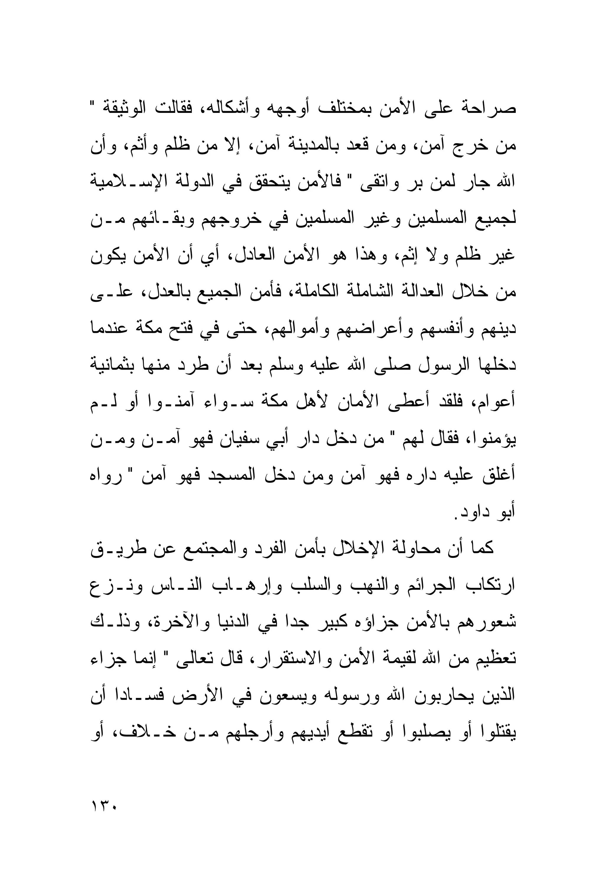 ‫ﺼﺭﺍﺤﺔ ﻋﻠﻰ ﺍﻷﻤﻥ ﺒﻤﺨﺘﻠﻑ ﺃﻭﺠﻬﻪ ﻭﺃﺸﻜﺎﻟﻪ، ﻓﻘﺎﻟﺕ ﺍﻟﻭﺜﻴﻘﺔ "‬
‫ﻤﻥ ﺨﺭﺝ ﺁﻤﻥ، ﻭﻤﻥ ﻗﻌﺩ ﺒﺎﻟﻤﺩﻴﻨﺔ ﺁﻤﻥ، ﺇﻻ ﻤﻥ ﻅﻠﻡ ﻭﺃﺜﻡ، ﻭﺃﻥ‬
‫ﺍﷲ ﺠﺎﺭ ﻟﻤﻥ ﺒﺭ ﻭﺍﺘﻘﻰ " ﻓﺎﻷﻤﻥ ﻴﺘﺤﻘﻕ ﻓﻲ ﺍﻟﺩﻭﻟﺔ ﺍﻹﺴـﻼﻤﻴﺔ‬
                                       ‫‪‬‬
‫ﻟﺠﻤﻴﻊ ﺍﻟﻤﺴﻠﻤﻴﻥ ﻭﻏﻴﺭ ﺍﻟﻤﺴﻠﻤﻴﻥ ﻓﻲ ﺨﺭﻭﺠﻬﻡ ﻭﺒﻘـﺎﺌﻬﻡ ﻤـﻥ‬
‫ﻏﻴﺭ ﻅﻠﻡ ﻭﻻ ﺇﺜﻡ، ﻭﻫﺫﺍ ﻫﻭ ﺍﻷﻤﻥ ﺍﻟﻌﺎﺩل، ﺃﻱ ﺃﻥ ﺍﻷﻤﻥ ﻴﻜﻭﻥ‬
‫ﻤﻥ ﺨﻼل ﺍﻟﻌﺩﺍﻟﺔ ﺍﻟﺸﺎﻤﻠﺔ ﺍﻟﻜﺎﻤﻠﺔ، ﻓﺄﻤﻥ ﺍﻟﺠﻤﻴﻊ ﺒﺎﻟﻌﺩل، ﻋﻠـﻰ‬
‫ﺩﻴﻨﻬﻡ ﻭﺃﻨﻔﺴﻬﻡ ﻭﺃﻋﺭﺍﻀﻬﻡ ﻭﺃﻤﻭﺍﻟﻬﻡ، ﺤﺘﻰ ﻓﻲ ﻓﺘﺢ ﻤﻜﺔ ﻋﻨﺩﻤﺎ‬
‫ﺩﺨﻠﻬﺎ ﺍﻟﺭﺴﻭل ﺼﻠﻰ ﺍﷲ ﻋﻠﻴﻪ ﻭﺴﻠﻡ ﺒﻌﺩ ﺃﻥ ﻁﺭﺩ ﻤﻨﻬﺎ ﺒﺜﻤﺎﻨﻴﺔ‬
‫ﺃﻋﻭﺍﻡ، ﻓﻠﻘﺩ ﺃﻋﻁﻰ ﺍﻷﻤﺎﻥ ﻷﻫل ﻤﻜﺔ ﺴـﻭﺍﺀ ﺁﻤﻨـﻭﺍ ﺃﻭ ﻟـﻡ‬
‫ﻴﺅﻤﻨﻭﺍ، ﻓﻘﺎل ﻟﻬﻡ " ﻤﻥ ﺩﺨل ﺩﺍﺭ ﺃﺒﻲ ﺴﻔﻴﺎﻥ ﻓﻬﻭ ﺁﻤـﻥ ﻭﻤـﻥ‬
‫ﺃﻏﻠﻕ ﻋﻠﻴﻪ ﺩﺍﺭﻩ ﻓﻬﻭ ﺁﻤﻥ ﻭﻤﻥ ﺩﺨل ﺍﻟﻤﺴﺠﺩ ﻓﻬﻭ ﺁﻤﻥ " ﺭﻭﺍﻩ‬
                                               ‫ﺃﺒﻭ ﺩﺍﻭﺩ.‬
‫ﻜﻤﺎ ﺃﻥ ﻤﺤﺎﻭﻟﺔ ﺍﻹﺨﻼل ﺒﺄﻤﻥ ﺍﻟﻔﺭﺩ ﻭﺍﻟﻤﺠﺘﻤﻊ ﻋﻥ ﻁﺭﻴـﻕ‬
‫ﺍﺭﺘﻜﺎﺏ ﺍﻟﺠﺭﺍﺌﻡ ﻭﺍﻟﻨﻬﺏ ﻭﺍﻟﺴﻠﺏ ﻭﺇﺭﻫـﺎﺏ ﺍﻟﻨـﺎﺱ ﻭﻨـﺯﻉ‬
‫ﺸﻌﻭﺭﻫﻡ ﺒﺎﻷﻤﻥ ﺠﺯﺍﺅﻩ ﻜﺒﻴﺭ ﺠﺩﺍ ﻓﻲ ﺍﻟﺩﻨﻴﺎ ﻭﺍﻵﺨﺭﺓ، ﻭﺫﻟـﻙ‬
‫ﺘﻌﻅﻴﻡ ﻤﻥ ﺍﷲ ﻟﻘﻴﻤﺔ ﺍﻷﻤﻥ ﻭﺍﻻﺴﺘﻘﺭﺍﺭ، ﻗﺎل ﺘﻌﺎﻟﻰ " ﺇﻨﻤﺎ ﺠﺯﺍﺀ‬
‫‪‬‬
‫ﺍﻟﺫﻴﻥ ﻴﺤﺎﺭﺒﻭﻥ ﺍﷲ ﻭﺭﺴﻭﻟﻪ ﻭﻴﺴﻌﻭﻥ ﻓﻲ ﺍﻷﺭﺽ ﻓﺴـﺎﺩﺍ ﺃﻥ‬
   ‫ﹰ‬
‫ﻴﻘﺘﻠﻭﺍ ﺃﻭ ‪‬ﺼﻠﺒﻭﺍ ﺃﻭ ﺘﻘﻁﻊ ﺃﻴﺩﻴﻬﻡ ﻭﺃﺭﺠﻠﻬﻡ ﻤـﻥ ﺨـﻼﻑ، ﺃﻭ‬
                                         ‫ﻴ‬


‫٠٣١‬
 