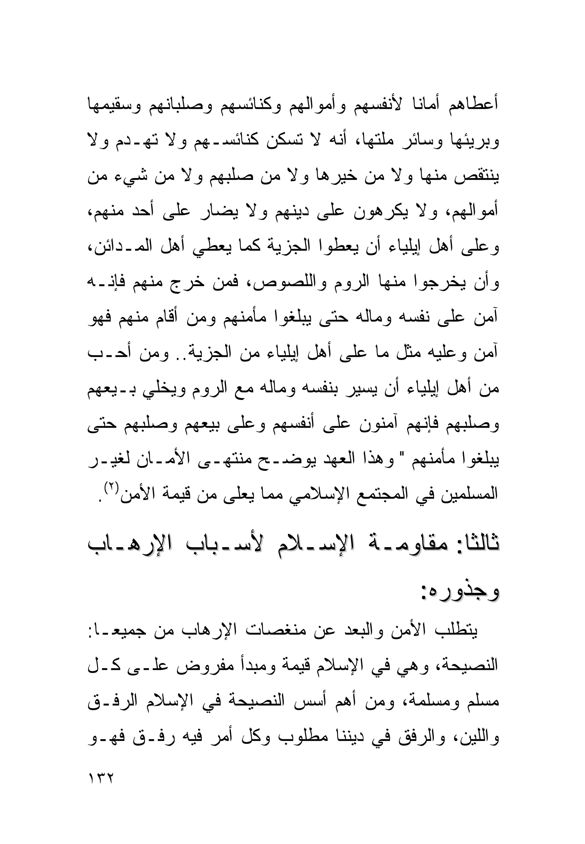 ‫ﺃﻋﻁﺎﻫﻡ ﺃﻤﺎﻨﺎ ﻷﻨﻔﺴﻬﻡ ﻭﺃﻤﻭﺍﻟﻬﻡ ﻭﻜﻨﺎﺌﺴﻬﻡ ﻭﺼﻠﺒﺎﻨﻬﻡ ﻭﺴﻘﻴﻤﻬﺎ‬
                                          ‫ﹰ‬
‫ﻭﺒﺭﻴﺌﻬﺎ ﻭﺴﺎﺌﺭ ﻤﻠﺘﻬﺎ، ﺃﻨﻪ ﻻ ﺘﺴﻜﻥ ﻜﻨﺎﺌﺴـﻬﻡ ﻭﻻ ﺘﻬـﺩﻡ ﻭﻻ‬
‫ﻴﻨﺘﻘﺹ ﻤﻨﻬﺎ ﻭﻻ ﻤﻥ ﺨﻴﺭﻫﺎ ﻭﻻ ﻤﻥ ﺼﻠﺒﻬﻡ ﻭﻻ ﻤﻥ ﺸﻲﺀ ﻤﻥ‬
‫ﺃﻤﻭﺍﻟﻬﻡ، ﻭﻻ ﻴﻜﺭﻫﻭﻥ ﻋﻠﻰ ﺩﻴﻨﻬﻡ ﻭﻻ ﻴﻀﺎﺭ ﻋﻠﻰ ﺃﺤﺩ ﻤﻨﻬﻡ،‬
‫ﻭﻋﻠﻰ ﺃﻫل ﺇﻴﻠﻴﺎﺀ ﺃﻥ ﻴﻌﻁﻭﺍ ﺍﻟﺠﺯﻴﺔ ﻜﻤﺎ ﻴﻌﻁﻲ ﺃﻫل ﺍﻟﻤـﺩﺍﺌﻥ،‬
‫ﻭﺃﻥ ﻴﺨﺭﺠﻭﺍ ﻤﻨﻬﺎ ﺍﻟﺭﻭﻡ ﻭﺍﻟﻠﺼﻭﺹ، ﻓﻤﻥ ﺨﺭﺝ ﻤﻨﻬﻡ ﻓﺈﻨـﻪ‬
‫ﺁﻤﻥ ﻋﻠﻰ ﻨﻔﺴﻪ ﻭﻤﺎﻟﻪ ﺤﺘﻰ ﻴﺒﻠﻐﻭﺍ ﻤﺄﻤﻨﻬﻡ ﻭﻤﻥ ﺃﻗﺎﻡ ﻤﻨﻬﻡ ﻓﻬﻭ‬
‫ﺁﻤﻥ ﻭﻋﻠﻴﻪ ﻤﺜل ﻤﺎ ﻋﻠﻰ ﺃﻫل ﺇﻴﻠﻴﺎﺀ ﻤﻥ ﺍﻟﺠﺯﻴﺔ.. ﻭﻤﻥ ﺃﺤـﺏ‬
‫ﻤﻥ ﺃﻫل ﺇﻴﻠﻴﺎﺀ ﺃﻥ ﻴﺴﻴﺭ ﺒﻨﻔﺴﻪ ﻭﻤﺎﻟﻪ ﻤﻊ ﺍﻟﺭﻭﻡ ﻭﻴﺨﻠﻲ ﺒـﻴﻌﻬﻡ‬
‫ﻭﺼﻠﺒﻬﻡ ﻓﺈﻨﻬﻡ ﺁﻤﻨﻭﻥ ﻋﻠﻰ ﺃﻨﻔﺴﻬﻡ ﻭﻋﻠﻰ ﺒﻴﻌﻬﻡ ﻭﺼﻠﺒﻬﻡ ﺤﺘﻰ‬
‫ﻴﺒﻠﻐﻭﺍ ﻤﺄﻤﻨﻬﻡ " ﻭﻫﺫﺍ ﺍﻟﻌﻬﺩ ﻴﻭﻀـﺢ ﻤﻨﺘﻬـﻰ ﺍﻷﻤـﺎﻥ ﻟﻐﻴـﺭ‬
 ‫ﺍﻟﻤﺴﻠﻤﻴﻥ ﻓﻲ ﺍﻟﻤﺠﺘﻤﻊ ﺍﻹﺴﻼﻤﻲ ﻤﻤﺎ ‪‬ﻌﻠﻰ ﻤﻥ ﻗﻴﻤﺔ ﺍﻷﻤﻥ)٢(.‬
                     ‫ﻴ‬

‫ﺜﺎﻟﺜﺎ: ﻤﻘﺎﻭﻤـﺔ ﺍﻹﺴـﻼﻡ ﻷﺴـﺒﺎﺏ ﺍﻹﺭﻫـﺎﺏ‬
                                            ‫ﻭﺠﺫﻭﺭﻩ:‬
‫ﻴﺘﻁﻠﺏ ﺍﻷﻤﻥ ﻭﺍﻟﺒﻌﺩ ﻋﻥ ﻤﻨﻐﺼﺎﺕ ﺍﻹﺭﻫﺎﺏ ﻤﻥ ﺠﻤﻴﻌـﺎ:‬
 ‫ﹰ‬
‫ﺍﻟﻨﺼﻴﺤﺔ، ﻭﻫﻲ ﻓﻲ ﺍﻹﺴﻼﻡ ﻗﻴﻤﺔ ﻭﻤﺒﺩﺃ ﻤﻔﺭﻭﺽ ﻋﻠـﻰ ﻜـل‬
‫ﻤﺴﻠﻡ ﻭﻤﺴﻠﻤﺔ، ﻭﻤﻥ ﺃﻫﻡ ﺃﺴﺱ ﺍﻟﻨﺼﻴﺤﺔ ﻓﻲ ﺍﻹﺴﻼﻡ ﺍﻟﺭﻓـﻕ‬
‫ﻭﺍﻟﻠﻴﻥ، ﻭﺍﻟﺭﻓﻕ ﻓﻲ ﺩﻴﻨﻨﺎ ﻤﻁﻠﻭﺏ ﻭﻜل ﺃﻤﺭ ﻓﻴﻪ ﺭﻓـﻕ ﻓﻬـﻭ‬
‫٢٣١‬
 