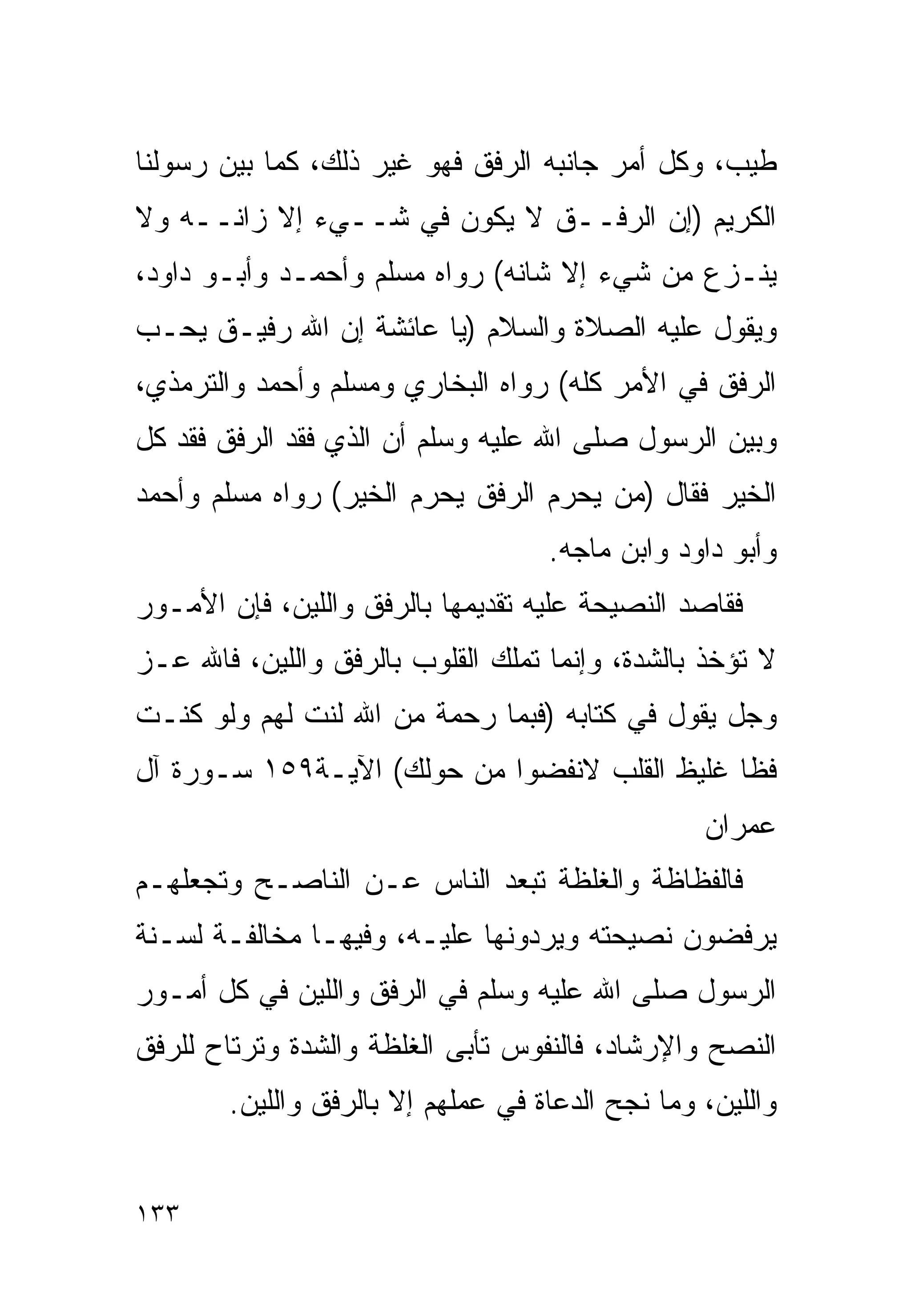 ‫ﻁﻴﺏ، ﻭﻜل ﺃﻤﺭ ﺠﺎﻨﺒﻪ ﺍﻟﺭﻓﻕ ﻓﻬﻭ ﻏﻴﺭ ﺫﻟﻙ، ﻜﻤﺎ ﺒﻴﻥ ﺭﺴﻭﻟﻨﺎ‬
‫ﺍﻟﻜﺭﻴﻡ )ﺇﻥ ﺍﻟﺭﻓــﻕ ﻻ ﻴﻜﻭﻥ ﻓﻲ ﺸــﻲﺀ ﺇﻻ ﺯﺍﻨــﻪ ﻭﻻ‬
‫‪‬ﻨـﺯﻉ ﻤﻥ ﺸﻲﺀ ﺇﻻ ﺸﺎﻨﻪ( ﺭﻭﺍﻩ ﻤﺴﻠﻡ ﻭﺃﺤﻤـﺩ ﻭﺃﺒـﻭ ﺩﺍﻭﺩ،‬
                                                 ‫ﻴ‬
‫ﻭﻴﻘﻭل ﻋﻠﻴﻪ ﺍﻟﺼﻼﺓ ﻭﺍﻟﺴﻼﻡ )ﻴﺎ ﻋﺎﺌﺸﺔ ﺇﻥ ﺍﷲ ﺭﻓﻴـﻕ ﻴﺤـﺏ‬
‫ﺍﻟﺭﻓﻕ ﻓﻲ ﺍﻷﻤﺭ ﻜﻠﻪ( ﺭﻭﺍﻩ ﺍﻟﺒﺨﺎﺭﻱ ﻭﻤﺴﻠﻡ ﻭﺃﺤﻤﺩ ﻭﺍﻟﺘﺭﻤﺫﻱ،‬
‫ﻭﺒﻴﻥ ﺍﻟﺭﺴﻭل ﺼﻠﻰ ﺍﷲ ﻋﻠﻴﻪ ﻭﺴﻠﻡ ﺃﻥ ﺍﻟﺫﻱ ﻓﻘﺩ ﺍﻟﺭﻓﻕ ﻓﻘﺩ ﻜل‬
‫ﺍﻟﺨﻴﺭ ﻓﻘﺎل )ﻤﻥ ﻴﺤﺭﻡ ﺍﻟﺭﻓﻕ ﻴﺤﺭﻡ ﺍﻟﺨﻴﺭ( ﺭﻭﺍﻩ ﻤﺴﻠﻡ ﻭﺃﺤﻤﺩ‬
                                    ‫ﻭﺃﺒﻭ ﺩﺍﻭﺩ ﻭﺍﺒﻥ ﻤﺎﺠﻪ.‬
‫ﻓﻘﺎﺼﺩ ﺍﻟﻨﺼﻴﺤﺔ ﻋﻠﻴﻪ ﺘﻘﺩﻴﻤﻬﺎ ﺒﺎﻟﺭﻓﻕ ﻭﺍﻟﻠﻴﻥ، ﻓﺈﻥ ﺍﻷﻤـﻭﺭ‬
‫ﻻ ﺘﺅﺨﺫ ﺒﺎﻟﺸﺩﺓ، ﻭﺇﻨﻤﺎ ﹸﻤﻠﻙ ﺍﻟﻘﻠﻭﺏ ﺒﺎﻟﺭﻓﻕ ﻭﺍﻟﻠﻴﻥ، ﻓﺎﷲ ﻋـﺯ‬
                                 ‫ﺘ‬
‫ﻭﺠل ﻴﻘﻭل ﻓﻲ ﻜﺘﺎﺒﻪ )ﻓﺒﻤﺎ ﺭﺤﻤﺔ ﻤﻥ ﺍﷲ ﻟﻨﺕ ﻟﻬﻡ ﻭﻟﻭ ﻜﻨـﺕ‬
‫ﻓﻅﺎ ﻏﻠﻴﻅ ﺍﻟﻘﻠﺏ ﻻﻨﻔﻀﻭﺍ ﻤﻥ ﺤﻭﻟﻙ( ﺍﻵﻴـﺔ٩٥١ ﺴـﻭﺭﺓ ﺁل‬
                                                  ‫ﻋﻤﺭﺍﻥ‬
‫ﻓﺎﻟﻔﻅﺎﻅﺔ ﻭﺍﻟﻐﻠﻅﺔ ﺘﺒﻌﺩ ﺍﻟﻨﺎﺱ ﻋـﻥ ﺍﻟﻨﺎﺼـﺢ ﻭﺘﺠﻌﻠﻬـﻡ‬
‫ﻴﺭﻓﻀﻭﻥ ﻨﺼﻴﺤﺘﻪ ﻭﻴﺭﺩﻭﻨﻬﺎ ﻋﻠﻴـﻪ، ﻭﻓﻴﻬـﺎ ﻤﺨﺎﻟﻔـﺔ ﻟﺴـﻨﺔ‬
‫ﺍﻟﺭﺴﻭل ﺼﻠﻰ ﺍﷲ ﻋﻠﻴﻪ ﻭﺴﻠﻡ ﻓﻲ ﺍﻟﺭﻓﻕ ﻭﺍﻟﻠﻴﻥ ﻓﻲ ﻜل ﺃﻤـﻭﺭ‬
‫ﺍﻟﻨﺼﺢ ﻭﺍﻹﺭﺸﺎﺩ، ﻓﺎﻟﻨﻔﻭﺱ ﺘﺄﺒﻰ ﺍﻟﻐﻠﻅﺔ ﻭﺍﻟﺸﺩﺓ ﻭﺘﺭﺘﺎﺡ ﻟﻠﺭﻓﻕ‬
        ‫ﻭﺍﻟﻠﻴﻥ، ﻭﻤﺎ ﻨﺠﺢ ﺍﻟﺩﻋﺎﺓ ﻓﻲ ﻋﻤﻠﻬﻡ ﺇﻻ ﺒﺎﻟﺭﻓﻕ ﻭﺍﻟﻠﻴﻥ.‬


‫٣٣١‬
 