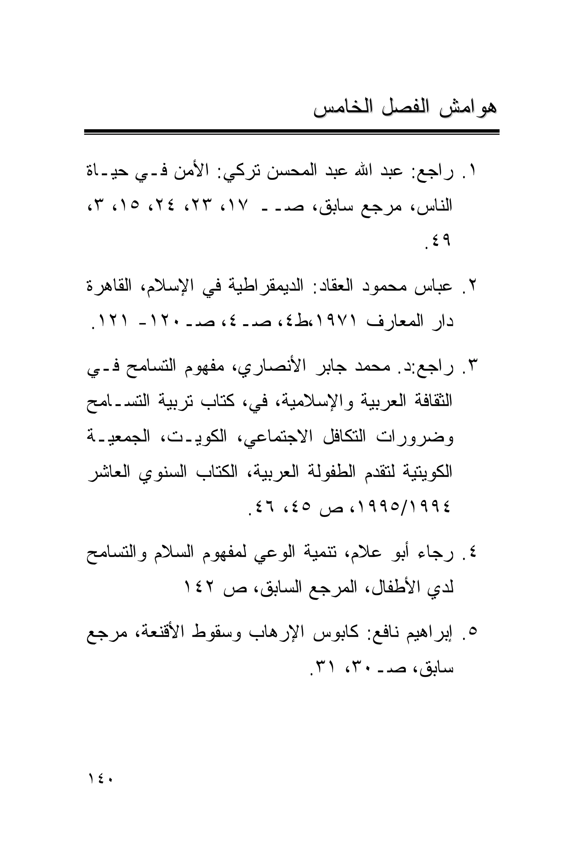 ‫ﻫﻭﺍﻤﺵ ﺍﻟﻔﺼل ﺍﻟﺨﺎﻤﺱ‬

‫١. ﺭﺍﺠﻊ: ﻋﺒﺩ ﺍﷲ ﻋﺒﺩ ﺍﻟﻤﺤﺴﻥ ﺘﺭﻜﻲ: ﺍﻷﻤﻥ ﻓـﻲ ﺤﻴـﺎﺓ‬
‫ﺍﻟﻨﺎﺱ، ﻤﺭﺠﻊ ﺴﺎﺒﻕ، ﺼــ ٧١، ٣٢، ٤٢، ٥١، ٣،‬
                                               ‫٩٤.‬

‫٢. ﻋﺒﺎﺱ ﻤﺤﻤﻭﺩ ﺍﻟﻌﻘﺎﺩ: ﺍﻟﺩﻴﻤﻘﺭﺍﻁﻴﺔ ﻓﻲ ﺍﻹﺴﻼﻡ، ﺍﻟﻘﺎﻫﺭﺓ‬
‫ﺩﺍﺭ ﺍﻟﻤﻌﺎﺭﻑ ١٧٩١،ﻁ٤، ﺼـ٤، ﺼـ٠٢١- ١٢١.‬

‫٣. ﺭﺍﺠﻊ:ﺩ. ﻤﺤﻤﺩ ﺠﺎﺒﺭ ﺍﻷﻨﺼﺎﺭﻱ، ﻤﻔﻬﻭﻡ ﺍﻟﺘﺴﺎﻤﺢ ﻓـﻲ‬
‫ﺍﻟﺜﻘﺎﻓﺔ ﺍﻟﻌﺭﺒﻴﺔ ﻭﺍﻹﺴﻼﻤﻴﺔ، ﻓﻲ، ﻜﺘﺎﺏ ﺘﺭﺒﻴﺔ ﺍﻟﺘﺴـﺎﻤﺢ‬
‫ﻭﻀﺭﻭﺭﺍﺕ ﺍﻟﺘﻜﺎﻓل ﺍﻻﺠﺘﻤﺎﻋﻲ، ﺍﻟﻜﻭﻴـﺕ، ﺍﻟﺠﻤﻌﻴـﺔ‬
‫ﺍﻟﻜﻭﻴﺘﻴﺔ ﻟﺘﻘﺩﻡ ﺍﻟﻁﻔﻭﻟﺔ ﺍﻟﻌﺭﺒﻴﺔ، ﺍﻟﻜﺘﺎﺏ ﺍﻟﺴﻨﻭﻱ ﺍﻟﻌﺎﺸﺭ‬
                      ‫٤٩٩١/٥٩٩١، ﺹ ٥٤، ٦٤.‬

‫٤. ﺭﺠﺎﺀ ﺃﺒﻭ ﻋﻼﻡ، ﺘﻨﻤﻴﺔ ﺍﻟﻭﻋﻲ ﻟﻤﻔﻬﻭﻡ ﺍﻟﺴﻼﻡ ﻭﺍﻟﺘﺴﺎﻤﺢ‬
             ‫ﻟﺩﻱ ﺍﻷﻁﻔﺎل، ﺍﻟﻤﺭﺠﻊ ﺍﻟﺴﺎﺒﻕ، ﺹ ٢٤١‬

‫٥. ﺇﺒﺭﺍﻫﻴﻡ ﻨﺎﻓﻊ: ﻜﺎﺒﻭﺱ ﺍﻹﺭﻫﺎﺏ ﻭﺴﻘﻭﻁ ﺍﻷﻗﻨﻌﺔ، ﻤﺭﺠﻊ‬
                               ‫ﺴﺎﺒﻕ، ﺼـ٠٣، ١٣.‬




‫٠٤١‬
 