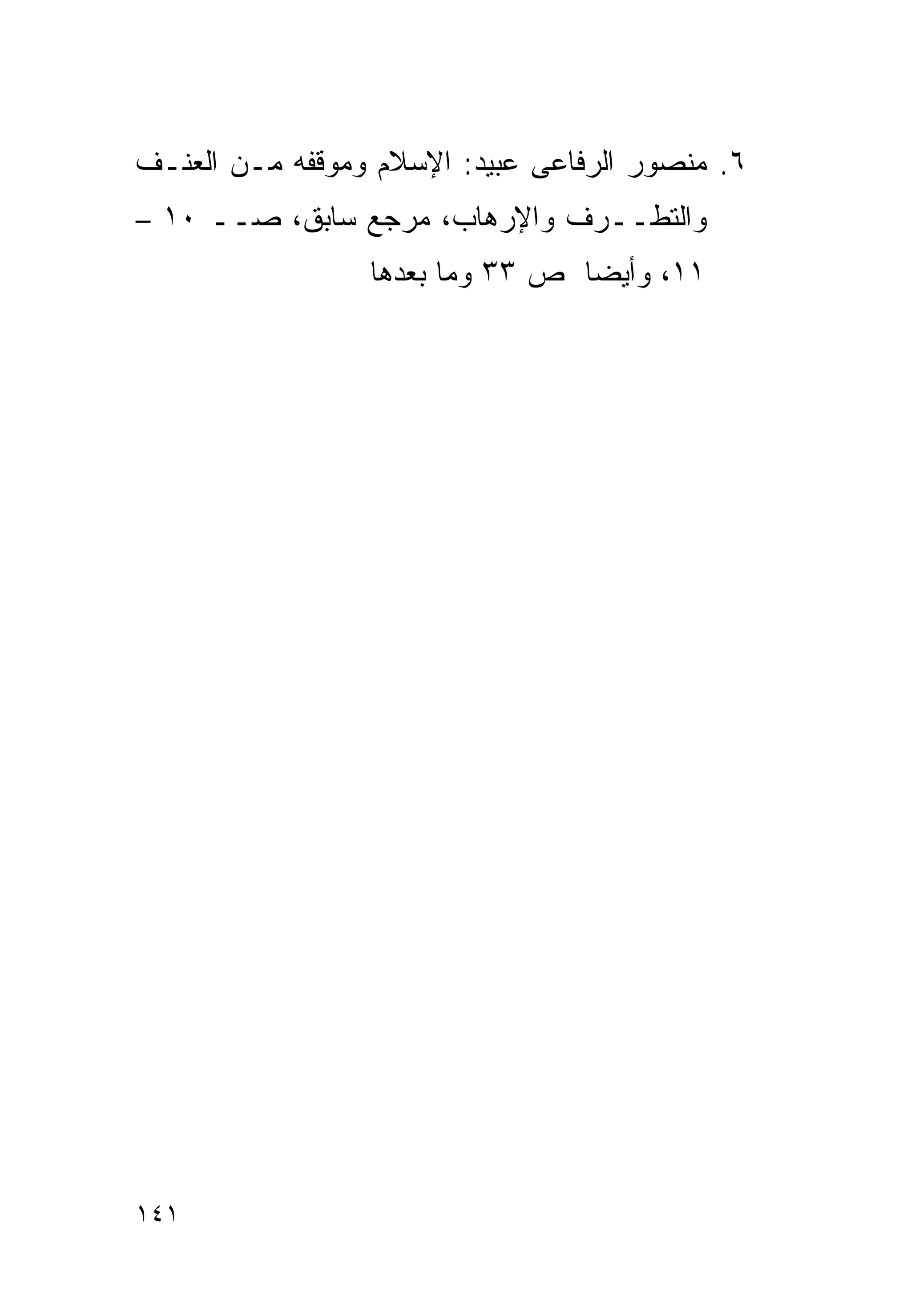 ‫٦. ﻤﻨﺼﻭﺭ ﺍﻟﺭﻓﺎﻋﻰ ﻋﺒﻴﺩ: ﺍﻹﺴﻼﻡ ﻭﻤﻭﻗﻔﻪ ﻤـﻥ ﺍﻟﻌﻨـﻑ‬
‫ﻭﺍﻟﺘﻁــﺭﻑ ﻭﺍﻹﺭﻫﺎﺏ، ﻤﺭﺠﻊ ﺴﺎﺒﻕ، ﺼــ ٠١ –‬
                 ‫١١، ﻭﺃﻴﻀﺎ ﺹ ٣٣ ﻭﻤﺎ ﺒﻌﺩﻫﺎ‬
                                ‫ﹰ‬




‫١٤١‬
 