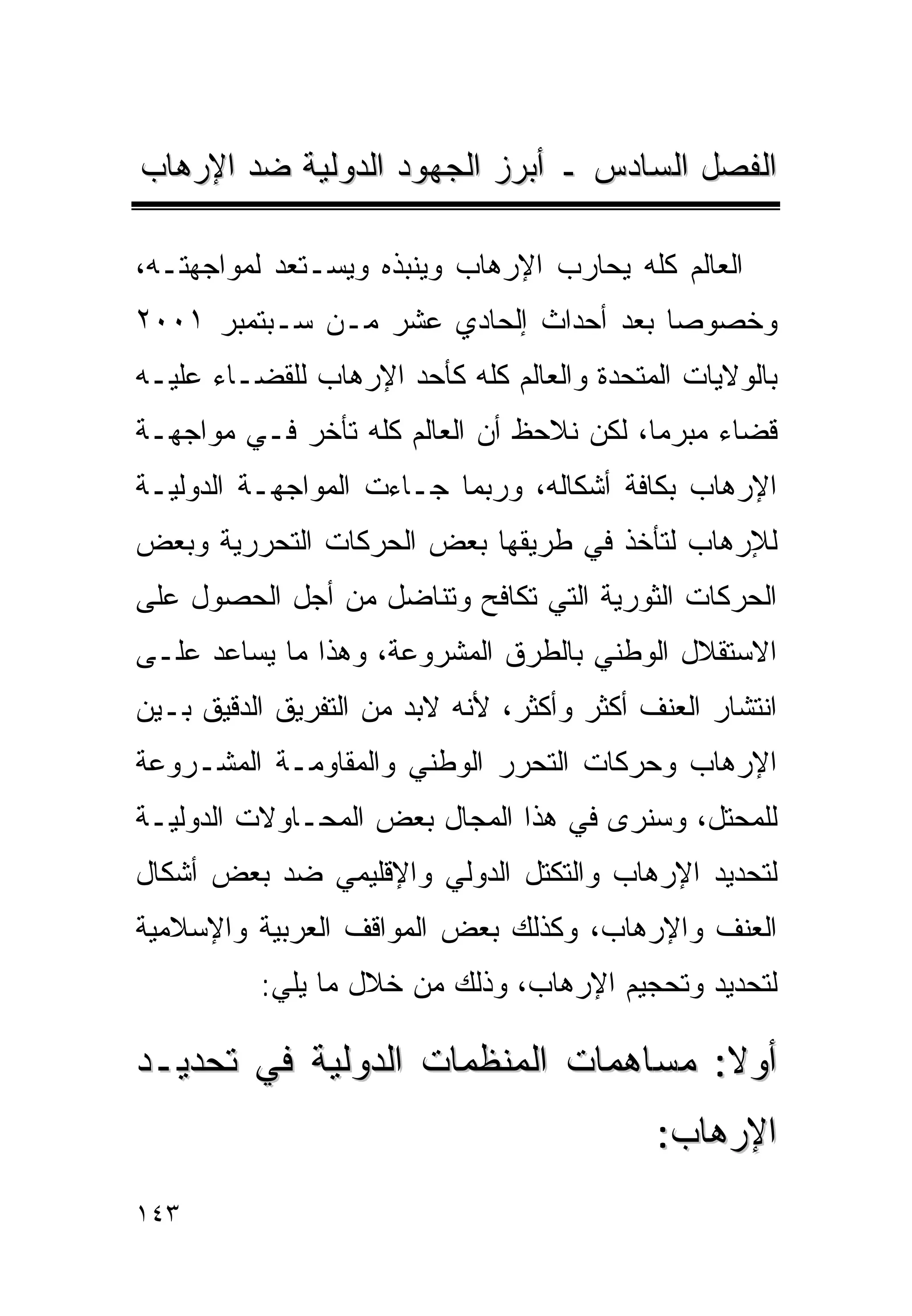 ‫ﺍﻟﻔﺼل ﺍﻟﺴﺎﺩﺱ ـ ﺃﺒﺭﺯ ﺍﻟﺠﻬﻭﺩ ﺍﻟﺩﻭﻟﻴﺔ ﻀﺩ ﺍﻹﺭﻫﺎﺏ‬

‫ﺍﻟﻌﺎﻟﻡ ﻜﻠﻪ ﻴﺤﺎﺭﺏ ﺍﻹﺭﻫﺎﺏ ﻭﻴﻨﺒﺫﻩ ﻭﻴﺴـﺘﻌﺩ ﻟﻤﻭﺍﺠﻬﺘـﻪ،‬
‫ﻭﺨﺼﻭﺼﺎ ﺒﻌﺩ ﺃﺤﺩﺍﺙ ﺇﻟﺤﺎﺩﻱ ﻋﺸﺭ ﻤـﻥ ﺴـﺒﺘﻤﺒﺭ ١٠٠٢‬
‫ﺒﺎﻟﻭﻻﻴﺎﺕ ﺍﻟﻤﺘﺤﺩﺓ ﻭﺍﻟﻌﺎﻟﻡ ﻜﻠﻪ ﻜﺄﺤﺩ ﺍﻹﺭﻫﺎﺏ ﻟﻠﻘﻀـﺎﺀ ﻋﻠﻴـﻪ‬
‫ﻗﻀﺎﺀ ﻤﺒﺭﻤﺎ، ﻟﻜﻥ ﻨﻼﺤﻅ ﺃﻥ ﺍﻟﻌﺎﻟﻡ ﻜﻠﻪ ﺘﺄﺨﺭ ﻓـﻲ ﻤﻭﺍﺠﻬـﺔ‬
                                               ‫‪‬‬
‫ﺍﻹﺭﻫﺎﺏ ﺒﻜﺎﻓﺔ ﺃﺸﻜﺎﻟﻪ، ﻭﺭﺒﻤﺎ ﺠـﺎﺀﺕ ﺍﻟﻤﻭﺍﺠﻬـﺔ ﺍﻟﺩﻭﻟﻴـﺔ‬
‫ﻟﻺﺭﻫﺎﺏ ﻟﺘﺄﺨﺫ ﻓﻲ ﻁﺭﻴﻘﻬﺎ ﺒﻌﺽ ﺍﻟﺤﺭﻜﺎﺕ ﺍﻟﺘﺤﺭﺭﻴﺔ ﻭﺒﻌﺽ‬
‫ﺍﻟﺤﺭﻜﺎﺕ ﺍﻟﺜﻭﺭﻴﺔ ﺍﻟﺘﻲ ﺘﻜﺎﻓﺢ ﻭﺘﻨﺎﻀل ﻤﻥ ﺃﺠل ﺍﻟﺤﺼﻭل ﻋﻠﻰ‬
‫ﺍﻻﺴﺘﻘﻼل ﺍﻟﻭﻁﻨﻲ ﺒﺎﻟﻁﺭﻕ ﺍﻟﻤﺸﺭﻭﻋﺔ، ﻭﻫﺫﺍ ﻤﺎ ﻴﺴﺎﻋﺩ ﻋﻠـﻰ‬
‫ﺍﻨﺘﺸﺎﺭ ﺍﻟﻌﻨﻑ ﺃﻜﺜﺭ ﻭﺃﻜﺜﺭ، ﻷﻨﻪ ﻻﺒﺩ ﻤﻥ ﺍﻟﺘﻔﺭﻴﻕ ﺍﻟﺩﻗﻴﻕ ﺒـﻴﻥ‬
‫ﺍﻹﺭﻫﺎﺏ ﻭﺤﺭﻜﺎﺕ ﺍﻟﺘﺤﺭﺭ ﺍﻟﻭﻁﻨﻲ ﻭﺍﻟﻤﻘﺎﻭﻤـﺔ ﺍﻟﻤﺸـﺭﻭﻋﺔ‬
‫ﻟﻠﻤﺤﺘل، ﻭﺴﻨﺭﻯ ﻓﻲ ﻫﺫﺍ ﺍﻟﻤﺠﺎل ﺒﻌﺽ ﺍﻟﻤﺤـﺎﻭﻻﺕ ﺍﻟﺩﻭﻟﻴـﺔ‬
‫ﻟﺘﺤﺩﻴﺩ ﺍﻹﺭﻫﺎﺏ ﻭﺍﻟﺘﻜﺘل ﺍﻟﺩﻭﻟﻲ ﻭﺍﻹﻗﻠﻴﻤﻲ ﻀﺩ ﺒﻌﺽ ﺃﺸﻜﺎل‬
‫ﺍﻟﻌﻨﻑ ﻭﺍﻹﺭﻫﺎﺏ، ﻭﻜﺫﻟﻙ ﺒﻌﺽ ﺍﻟﻤﻭﺍﻗﻑ ﺍﻟﻌﺭﺒﻴﺔ ﻭﺍﻹﺴﻼﻤﻴﺔ‬
          ‫ﻟﺘﺤﺩﻴﺩ ﻭﺘﺤﺠﻴﻡ ﺍﻹﺭﻫﺎﺏ، ﻭﺫﻟﻙ ﻤﻥ ﺨﻼل ﻤﺎ ﻴﻠﻲ:‬

‫ﺃﻭﻻ: ﻤﺴﺎﻫﻤﺎﺕ ﺍﻟﻤﻨﻅﻤﺎﺕ ﺍﻟﺩﻭﻟﻴﺔ ﻓﻲ ﺘﺤﺩﻴـﺩ‬
                                            ‫ﺍﻹﺭﻫﺎﺏ:‬
‫٣٤١‬
 