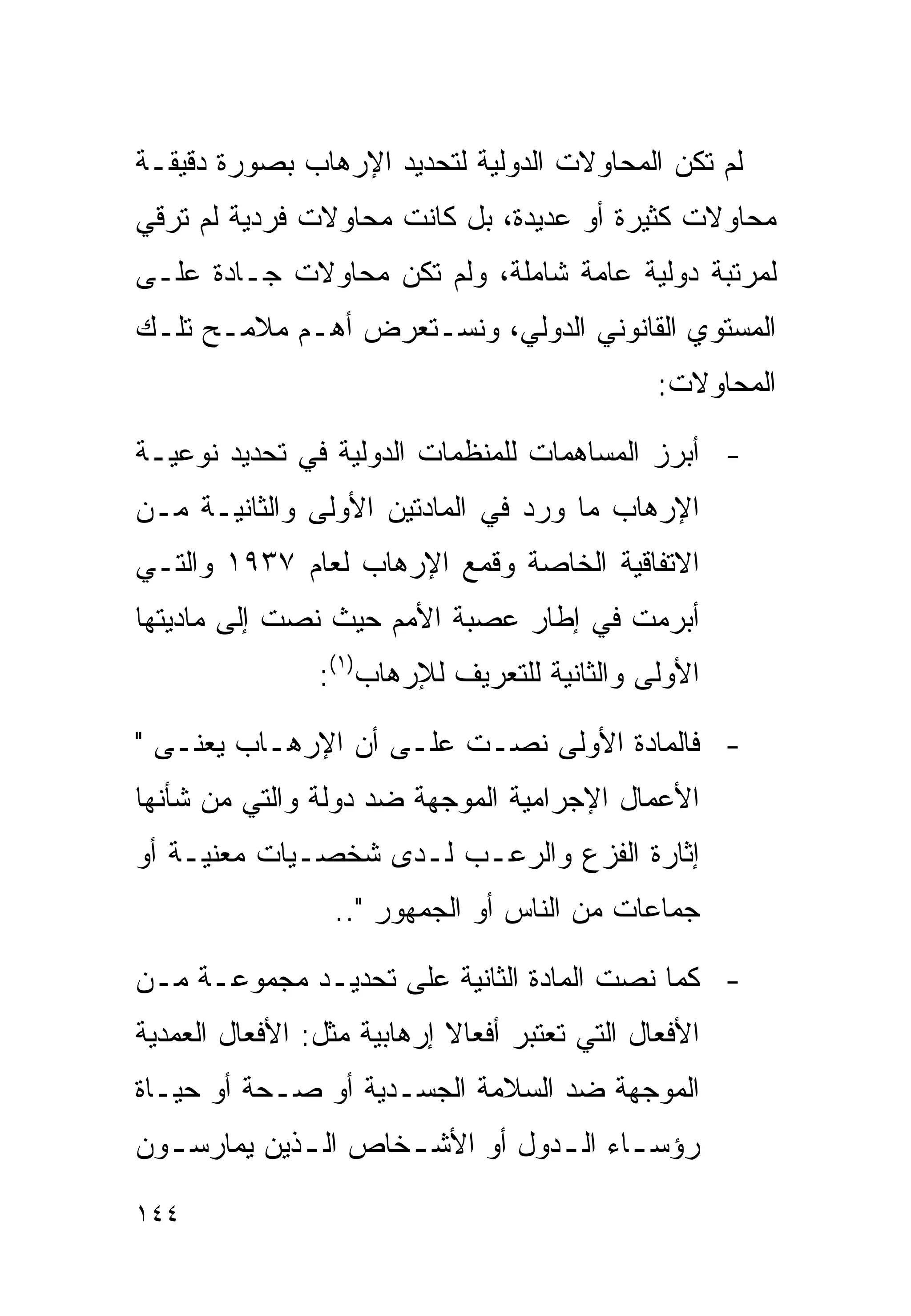 ‫ﻟﻡ ﺘﻜﻥ ﺍﻟﻤﺤﺎﻭﻻﺕ ﺍﻟﺩﻭﻟﻴﺔ ﻟﺘﺤﺩﻴﺩ ﺍﻹﺭﻫﺎﺏ ﺒﺼﻭﺭﺓ ﺩﻗﻴﻘـﺔ‬
‫ﻤﺤﺎﻭﻻﺕ ﻜﺜﻴﺭﺓ ﺃﻭ ﻋﺩﻴﺩﺓ، ﺒل ﻜﺎﻨﺕ ﻤﺤﺎﻭﻻﺕ ﻓﺭﺩﻴﺔ ﻟﻡ ﺘﺭﻗﻲ‬
‫ﻟﻤﺭﺘﺒﺔ ﺩﻭﻟﻴﺔ ﻋﺎﻤﺔ ﺸﺎﻤﻠﺔ، ﻭﻟﻡ ﺘﻜﻥ ﻤﺤﺎﻭﻻﺕ ﺠـﺎﺩﺓ ﻋﻠـﻰ‬
‫ﺍﻟﻤﺴﺘﻭﻱ ﺍﻟﻘﺎﻨﻭﻨﻲ ﺍﻟﺩﻭﻟﻲ، ﻭﻨﺴـﺘﻌﺭﺽ ﺃﻫـﻡ ﻤﻼﻤـﺢ ﺘﻠـﻙ‬
                                               ‫ﺍﻟﻤﺤﺎﻭﻻﺕ:‬

‫- ﺃﺒﺭﺯ ﺍﻟﻤﺴﺎﻫﻤﺎﺕ ﻟﻠﻤﻨﻅﻤﺎﺕ ﺍﻟﺩﻭﻟﻴﺔ ﻓﻲ ﺘﺤﺩﻴﺩ ﻨﻭﻋﻴـﺔ‬
‫ﺍﻹﺭﻫﺎﺏ ﻤﺎ ﻭﺭﺩ ﻓﻲ ﺍﻟﻤﺎﺩﺘﻴﻥ ﺍﻷﻭﻟﻰ ﻭﺍﻟﺜﺎﻨﻴـﺔ ﻤـﻥ‬
‫ﺍﻻﺘﻔﺎﻗﻴﺔ ﺍﻟﺨﺎﺼﺔ ﻭﻗﻤﻊ ﺍﻹﺭﻫﺎﺏ ﻟﻌﺎﻡ ٧٣٩١ ﻭﺍﻟﺘـﻲ‬
‫ﺃﺒﺭﻤﺕ ﻓﻲ ﺇﻁﺎﺭ ﻋﺼﺒﺔ ﺍﻷﻤﻡ ﺤﻴﺙ ﻨﺼﺕ ﺇﻟﻰ ﻤﺎﺩﻴﺘﻬﺎ‬
                ‫ﺍﻷﻭﻟﻰ ﻭﺍﻟﺜﺎﻨﻴﺔ ﻟﻠﺘﻌﺭﻴﻑ ﻟﻺﺭﻫﺎﺏ)١(:‬

‫- ﻓﺎﻟﻤﺎﺩﺓ ﺍﻷﻭﻟﻰ ﻨﺼـﺕ ﻋﻠـﻰ ﺃﻥ ﺍﻹﺭﻫـﺎﺏ ﻴﻌﻨـﻰ "‬
‫ﺍﻷﻋﻤﺎل ﺍﻹﺠﺭﺍﻤﻴﺔ ﺍﻟﻤﻭﺠﻬﺔ ﻀﺩ ﺩﻭﻟﺔ ﻭﺍﻟﺘﻲ ﻤﻥ ﺸﺄﻨﻬﺎ‬
‫ﺇﺜﺎﺭﺓ ﺍﻟﻔﺯﻉ ﻭﺍﻟﺭﻋـﺏ ﻟـﺩﻯ ﺸﺨﺼـﻴﺎﺕ ﻤﻌﻨﻴـﺔ ﺃﻭ‬
                 ‫ﺠﻤﺎﻋﺎﺕ ﻤﻥ ﺍﻟﻨﺎﺱ ﺃﻭ ﺍﻟﺠﻤﻬﻭﺭ "..‬

‫- ﻜﻤﺎ ﻨﺼﺕ ﺍﻟﻤﺎﺩﺓ ﺍﻟﺜﺎﻨﻴﺔ ﻋﻠﻰ ﺘﺤﺩﻴـﺩ ﻤﺠﻤﻭﻋـﺔ ﻤـﻥ‬
‫ﺍﻷﻓﻌﺎل ﺍﻟﺘﻲ ﺘﻌﺘﺒﺭ ﺃﻓﻌﺎﻻ ﺇﺭﻫﺎﺒﻴﺔ ﻤﺜل: ﺍﻷﻓﻌﺎل ﺍﻟﻌﻤﺩﻴﺔ‬
‫ﺍﻟﻤﻭﺠﻬﺔ ﻀﺩ ﺍﻟﺴﻼﻤﺔ ﺍﻟﺠﺴـﺩﻴﺔ ﺃﻭ ﺼـﺤﺔ ﺃﻭ ﺤﻴـﺎﺓ‬
‫ﺭﺅﺴ ـﺎﺀ ﺍﻟ ـﺩﻭل ﺃﻭ ﺍﻷﺸ ـﺨﺎﺹ ﺍﻟ ـﺫﻴﻥ ﻴﻤﺎﺭﺴ ـﻭﻥ‬
  ‫ـ‬          ‫ـ‬       ‫ـ‬           ‫ـ ـ‬

‫٤٤١‬
 