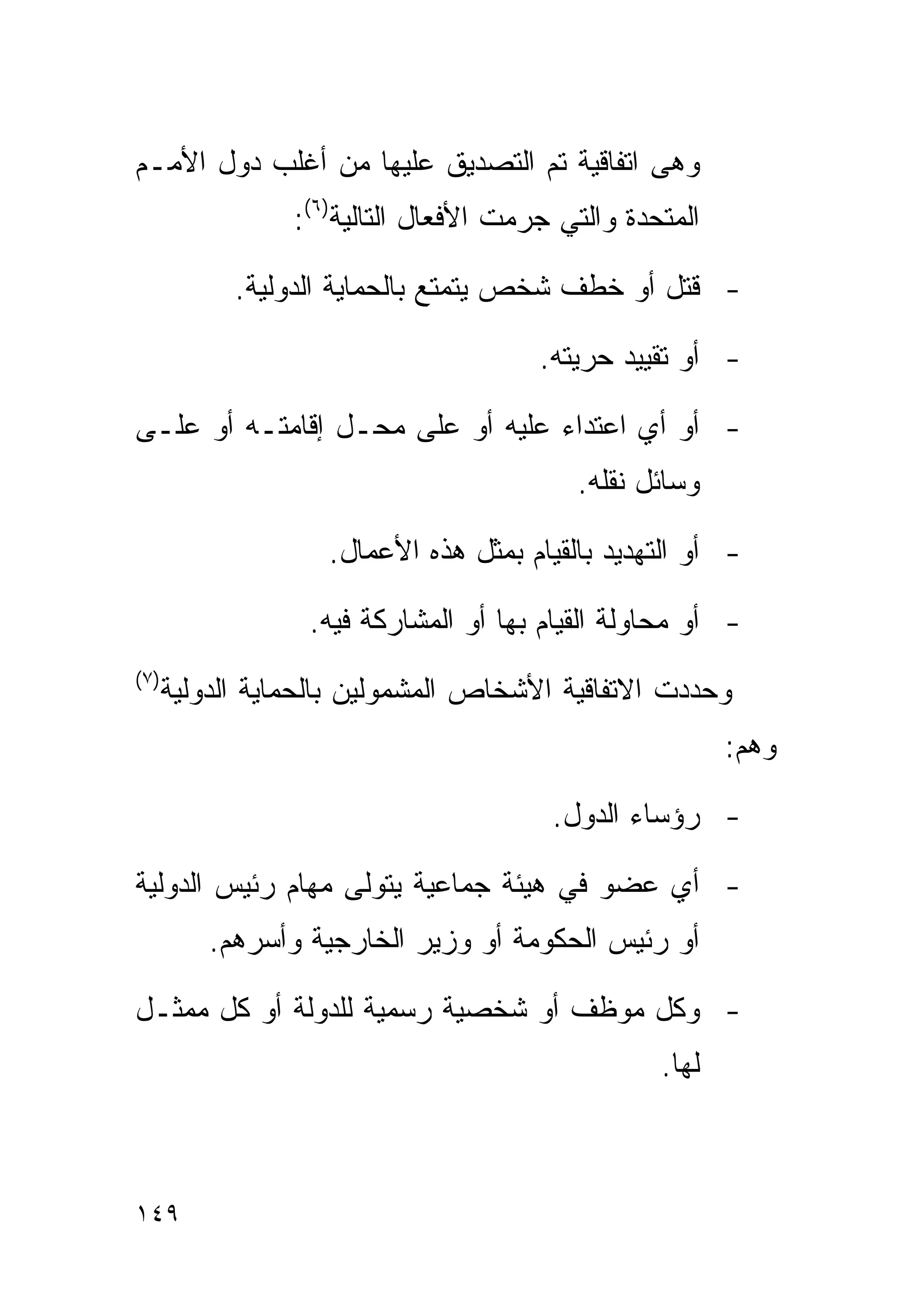 ‫ﻭﻫﻰ ﺍﺘﻔﺎﻗﻴﺔ ﺘﻡ ﺍﻟﺘﺼﺩﻴﻕ ﻋﻠﻴﻬﺎ ﻤﻥ ﺃﻏﻠﺏ ﺩﻭل ﺍﻷﻤـﻡ‬
                  ‫ﺍﻟﻤﺘﺤﺩﺓ ﻭﺍﻟﺘﻲ ﺠﺭﻤﺕ ﺍﻷﻓﻌﺎل ﺍﻟﺘﺎﻟﻴﺔ)٦(:‬

             ‫- ﻗﺘل ﺃﻭ ﺨﻁﻑ ﺸﺨﺹ ﻴﺘﻤﺘﻊ ﺒﺎﻟﺤﻤﺎﻴﺔ ﺍﻟﺩﻭﻟﻴﺔ.‬

                                        ‫- ﺃﻭ ﺘﻘﻴﻴﺩ ﺤﺭﻴﺘﻪ.‬

‫- ﺃﻭ ﺃﻱ ﺍﻋﺘﺩﺍﺀ ﻋﻠﻴﻪ ﺃﻭ ﻋﻠﻰ ﻤﺤـل ﺇﻗﺎﻤﺘـﻪ ﺃﻭ ﻋﻠـﻰ‬
                                           ‫ﻭﺴﺎﺌل ﻨﻘﻠﻪ.‬

                     ‫- ﺃﻭ ﺍﻟﺘﻬﺩﻴﺩ ﺒﺎﻟﻘﻴﺎﻡ ﺒﻤﺜل ﻫﺫﻩ ﺍﻷﻋﻤﺎل.‬

                   ‫- ﺃﻭ ﻤﺤﺎﻭﻟﺔ ﺍﻟﻘﻴﺎﻡ ﺒﻬﺎ ﺃﻭ ﺍﻟﻤﺸﺎﺭﻜﺔ ﻓﻴﻪ.‬
‫) ٧(‬
       ‫ﻭﺤﺩﺩﺕ ﺍﻻﺘﻔﺎﻗﻴﺔ ﺍﻷﺸﺨﺎﺹ ﺍﻟﻤﺸﻤﻭﻟﻴﻥ ﺒﺎﻟﺤﻤﺎﻴﺔ ﺍﻟﺩﻭﻟﻴﺔ‬
                                                          ‫ﻭﻫﻡ:‬

                                         ‫- ﺭﺅﺴﺎﺀ ﺍﻟﺩﻭل.‬

‫- ﺃﻱ ﻋﻀﻭ ﻓﻲ ﻫﻴﺌﺔ ﺠﻤﺎﻋﻴﺔ ﻴﺘﻭﻟﻰ ﻤﻬﺎﻡ ﺭﺌﻴﺱ ﺍﻟﺩﻭﻟﻴﺔ‬
           ‫ﺃﻭ ﺭﺌﻴﺱ ﺍﻟﺤﻜﻭﻤﺔ ﺃﻭ ﻭﺯﻴﺭ ﺍﻟﺨﺎﺭﺠﻴﺔ ﻭﺃﺴﺭﻫﻡ.‬

‫- ﻭﻜل ﻤﻭﻅﻑ ﺃﻭ ﺸﺨﺼﻴﺔ ﺭﺴﻤﻴﺔ ﻟﻠﺩﻭﻟﺔ ﺃﻭ ﻜل ﻤﻤﺜـل‬
                                                   ‫ﻟﻬﺎ.‬



‫٩٤١‬
 