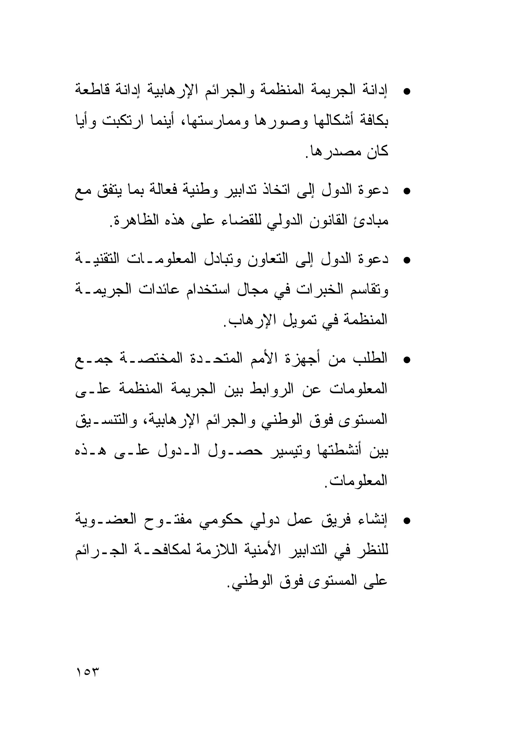 ‫• ﺇﺩﺍﻨﺔ ﺍﻟﺠﺭﻴﻤﺔ ﺍﻟﻤﻨﻅﻤﺔ ﻭﺍﻟﺠﺭﺍﺌﻡ ﺍﻹﺭﻫﺎﺒﻴﺔ ﺇﺩﺍﻨﺔ ﻗﺎﻁﻌﺔ‬
‫ﺒﻜﺎﻓﺔ ﺃﺸﻜﺎﻟﻬﺎ ﻭﺼﻭﺭﻫﺎ ﻭﻤﻤﺎﺭﺴﺘﻬﺎ، ﺃﻴﻨﻤﺎ ﺍﺭﺘﻜﺒﺕ ﻭﺃﻴﺎ‬
‫ﹰ‬
                                    ‫ﻜﺎﻥ ﻤﺼﺩﺭﻫﺎ.‬

‫• ﺩﻋﻭﺓ ﺍﻟﺩﻭل ﺇﻟﻰ ﺍﺘﺨﺎﺫ ﺘﺩﺍﺒﻴﺭ ﻭﻁﻨﻴﺔ ﻓﻌﺎﻟﺔ ﺒﻤﺎ ﻴﺘﻔﻕ ﻤﻊ‬
      ‫ﻤﺒﺎﺩﺉ ﺍﻟﻘﺎﻨﻭﻥ ﺍﻟﺩﻭﻟﻲ ﻟﻠﻘﻀﺎﺀ ﻋﻠﻰ ﻫﺫﻩ ﺍﻟﻅﺎﻫﺭﺓ.‬

‫• ﺩﻋﻭﺓ ﺍﻟﺩﻭل ﺇﻟﻰ ﺍﻟﺘﻌﺎﻭﻥ ﻭﺘﺒﺎﺩل ﺍﻟﻤﻌﻠﻭﻤـﺎﺕ ﺍﻟﺘﻘﻨﻴـﺔ‬
‫ﻭﺘﻘﺎﺴﻡ ﺍﻟﺨﺒﺭﺍﺕ ﻓﻲ ﻤﺠﺎل ﺍﺴﺘﺨﺩﺍﻡ ﻋﺎﺌﺩﺍﺕ ﺍﻟﺠﺭﻴﻤـﺔ‬
                       ‫ﺍﻟﻤﻨﻅﻤﺔ ﻓﻲ ﺘﻤﻭﻴل ﺍﻹﺭﻫﺎﺏ.‬

‫• ﺍﻟﻁﻠﺏ ﻤﻥ ﺃﺠﻬﺯﺓ ﺍﻷﻤﻡ ﺍﻟﻤﺘﺤـﺩﺓ ﺍﻟﻤﺨﺘﺼـﺔ ﺠﻤـﻊ‬
‫ﺍﻟﻤﻌﻠﻭﻤﺎﺕ ﻋﻥ ﺍﻟﺭﻭﺍﺒﻁ ﺒﻴﻥ ﺍﻟﺠﺭﻴﻤﺔ ﺍﻟﻤﻨﻅﻤﺔ ﻋﻠـﻰ‬
‫ﺍﻟﻤﺴﺘﻭﻯ ﻓﻭﻕ ﺍﻟﻭﻁﻨﻲ ﻭﺍﻟﺠﺭﺍﺌﻡ ﺍﻹﺭﻫﺎﺒﻴﺔ، ﻭﺍﻟﺘﻨﺴـﻴﻕ‬
‫ﺒﻴﻥ ﺃﻨﺸﻁﺘﻬﺎ ﻭﺘﻴﺴﻴﺭ ﺤﺼـﻭل ﺍﻟـﺩﻭل ﻋﻠـﻰ ﻫـﺫﻩ‬
                                       ‫ﺍﻟﻤﻌﻠﻭﻤﺎﺕ.‬

‫• ﺇﻨﺸﺎﺀ ﻓﺭﻴﻕ ﻋﻤل ﺩﻭﻟﻲ ﺤﻜﻭﻤﻲ ﻤﻔﺘـﻭﺡ ﺍﻟﻌﻀـﻭﻴﺔ‬
‫ﻟﻠﻨﻅﺭ ﻓﻲ ﺍﻟﺘﺩﺍﺒﻴﺭ ﺍﻷﻤﻨﻴﺔ ﺍﻟﻼﺯﻤﺔ ﻟﻤﻜﺎﻓﺤـﺔ ﺍﻟﺠـﺭﺍﺌﻡ‬
                        ‫ﻋﻠﻰ ﺍﻟﻤﺴﺘﻭﻯ ﻓﻭﻕ ﺍﻟﻭﻁﻨﻲ.‬



‫٣٥١‬
 