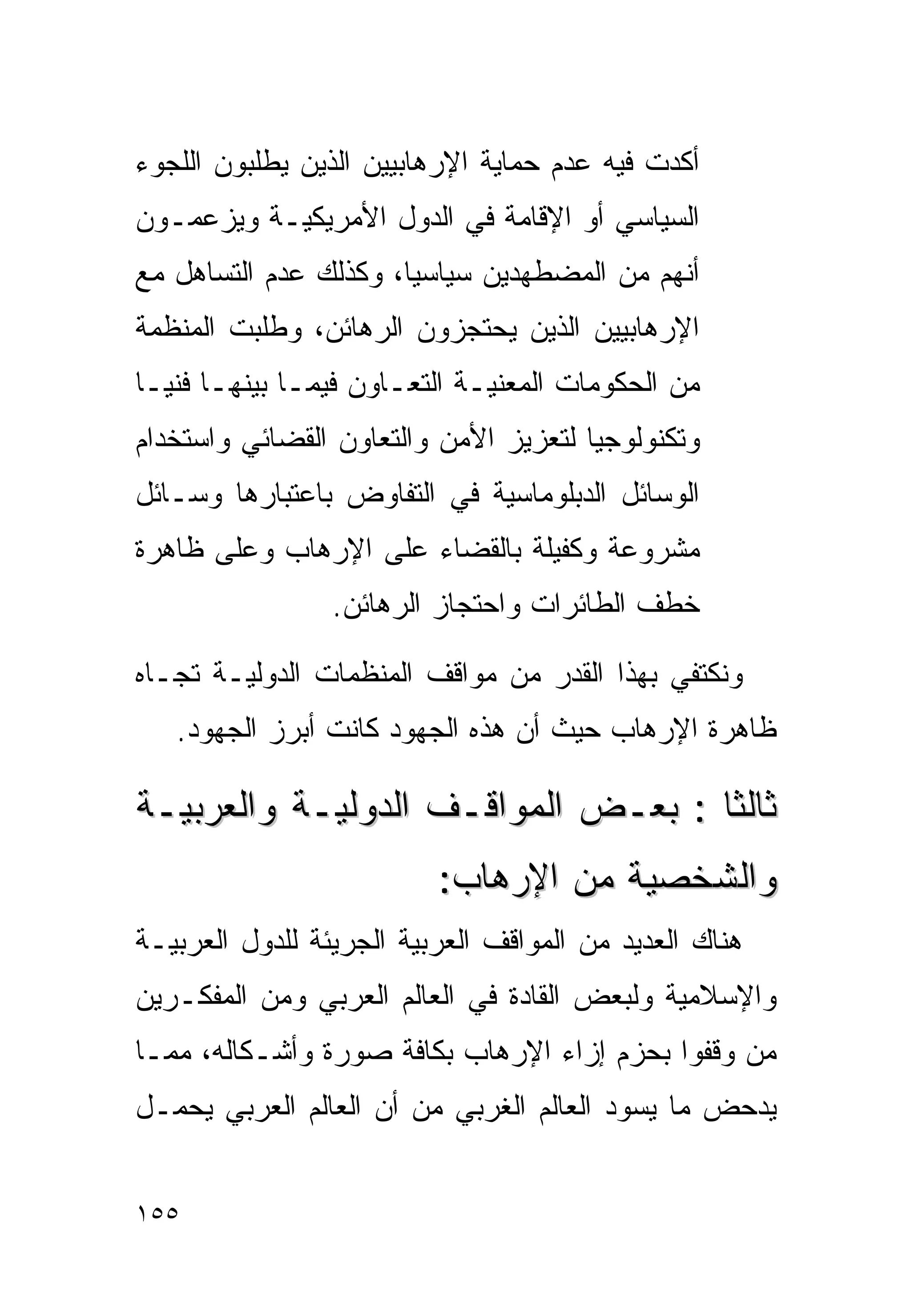 ‫ﺃﻜﺩﺕ ﻓﻴﻪ ﻋﺩﻡ ﺤﻤﺎﻴﺔ ﺍﻹﺭﻫﺎﺒﻴﻴﻥ ﺍﻟﺫﻴﻥ ﻴﻁﻠﺒﻭﻥ ﺍﻟﻠﺠﻭﺀ‬
‫ﺍﻟﺴﻴﺎﺴﻲ ﺃﻭ ﺍﻹﻗﺎﻤﺔ ﻓﻲ ﺍﻟﺩﻭل ﺍﻷﻤﺭﻴﻜﻴـﺔ ﻭﻴﺯﻋﻤـﻭﻥ‬
‫ﺃﻨﻬﻡ ﻤﻥ ﺍﻟﻤﻀﻁﻬﺩﻴﻥ ﺴﻴﺎﺴﻴﺎ، ﻭﻜﺫﻟﻙ ﻋﺩﻡ ﺍﻟﺘﺴﺎﻫل ﻤﻊ‬
                      ‫ﹰ‬
‫ﺍﻹﺭﻫﺎﺒﻴﻴﻥ ﺍﻟﺫﻴﻥ ﻴﺤﺘﺠﺯﻭﻥ ﺍﻟﺭﻫﺎﺌﻥ، ﻭﻁﻠﺒﺕ ﺍﻟﻤﻨﻅﻤﺔ‬
‫ﻤﻥ ﺍﻟﺤﻜﻭﻤﺎﺕ ﺍﻟﻤﻌﻨﻴـﺔ ﺍﻟﺘﻌـﺎﻭﻥ ﻓﻴﻤـﺎ ﺒﻴﻨﻬـﺎ ﻓﻨﻴـﺎ‬
‫ﹰ‬
‫ﻭﺘﻜﻨﻭﻟﻭﺠﻴﺎ ﻟﺘﻌﺯﻴﺯ ﺍﻷﻤﻥ ﻭﺍﻟﺘﻌﺎﻭﻥ ﺍﻟﻘﻀﺎﺌﻲ ﻭﺍﺴﺘﺨﺩﺍﻡ‬
                                      ‫ﹰ‬
‫ﺍﻟﻭﺴﺎﺌل ﺍﻟﺩﺒﻠﻭﻤﺎﺴﻴﺔ ﻓﻲ ﺍﻟﺘﻔﺎﻭﺽ ﺒﺎﻋﺘﺒﺎﺭﻫﺎ ﻭﺴـﺎﺌل‬
‫ﻤﺸﺭﻭﻋﺔ ﻭﻜﻔﻴﻠﺔ ﺒﺎﻟﻘﻀﺎﺀ ﻋﻠﻰ ﺍﻹﺭﻫﺎﺏ ﻭﻋﻠﻰ ﻅﺎﻫﺭﺓ‬
                 ‫ﺨﻁﻑ ﺍﻟﻁﺎﺌﺭﺍﺕ ﻭﺍﺤﺘﺠﺎﺯ ﺍﻟﺭﻫﺎﺌﻥ.‬

‫ﻭﻨﻜﺘﻔﻲ ﺒﻬﺫﺍ ﺍﻟﻘﺩﺭ ﻤﻥ ﻤﻭﺍﻗﻑ ﺍﻟﻤﻨﻅﻤﺎﺕ ﺍﻟﺩﻭﻟﻴـﺔ ﺘﺠـﺎﻩ‬
   ‫ﻅﺎﻫﺭﺓ ﺍﻹﺭﻫﺎﺏ ﺤﻴﺙ ﺃﻥ ﻫﺫﻩ ﺍﻟﺠﻬﻭﺩ ﻜﺎﻨﺕ ﺃﺒﺭﺯ ﺍﻟﺠﻬﻭﺩ.‬

‫ﺜﺎﻟﺜﺎ : ﺒﻌـﺽ ﺍﻟﻤﻭﺍﻗـﻑ ﺍﻟﺩﻭﻟﻴـﺔ ﻭﺍﻟﻌﺭﺒﻴـﺔ‬
                                   ‫ﹰ‬
                          ‫ﻭﺍﻟﺸﺨﺼﻴﺔ ﻤﻥ ﺍﻹﺭﻫﺎﺏ:‬
‫ﻫﻨﺎﻙ ﺍﻟﻌﺩﻴﺩ ﻤﻥ ﺍﻟﻤﻭﺍﻗﻑ ﺍﻟﻌﺭﺒﻴﺔ ﺍﻟﺠﺭﻴﺌﺔ ﻟﻠﺩﻭل ﺍﻟﻌﺭﺒﻴـﺔ‬
‫ﻭﺍﻹﺴﻼﻤﻴﺔ ﻭﻟﺒﻌﺽ ﺍﻟﻘﺎﺩﺓ ﻓﻲ ﺍﻟﻌﺎﻟﻡ ﺍﻟﻌﺭﺒﻲ ﻭﻤﻥ ﺍﻟﻤﻔﻜـﺭﻴﻥ‬
‫ﻤﻥ ﻭﻗﻔﻭﺍ ﺒﺤﺯﻡ ﺇﺯﺍﺀ ﺍﻹﺭﻫﺎﺏ ﺒﻜﺎﻓﺔ ﺼﻭﺭﺓ ﻭﺃﺸـﻜﺎﻟﻪ، ﻤﻤـﺎ‬
‫ﻴﺩﺤﺽ ﻤﺎ ﻴﺴﻭﺩ ﺍﻟﻌﺎﻟﻡ ﺍﻟﻐﺭﺒﻲ ﻤﻥ ﺃﻥ ﺍﻟﻌﺎﻟﻡ ﺍﻟﻌﺭﺒﻲ ﻴﺤﻤـل‬


‫٥٥١‬
 