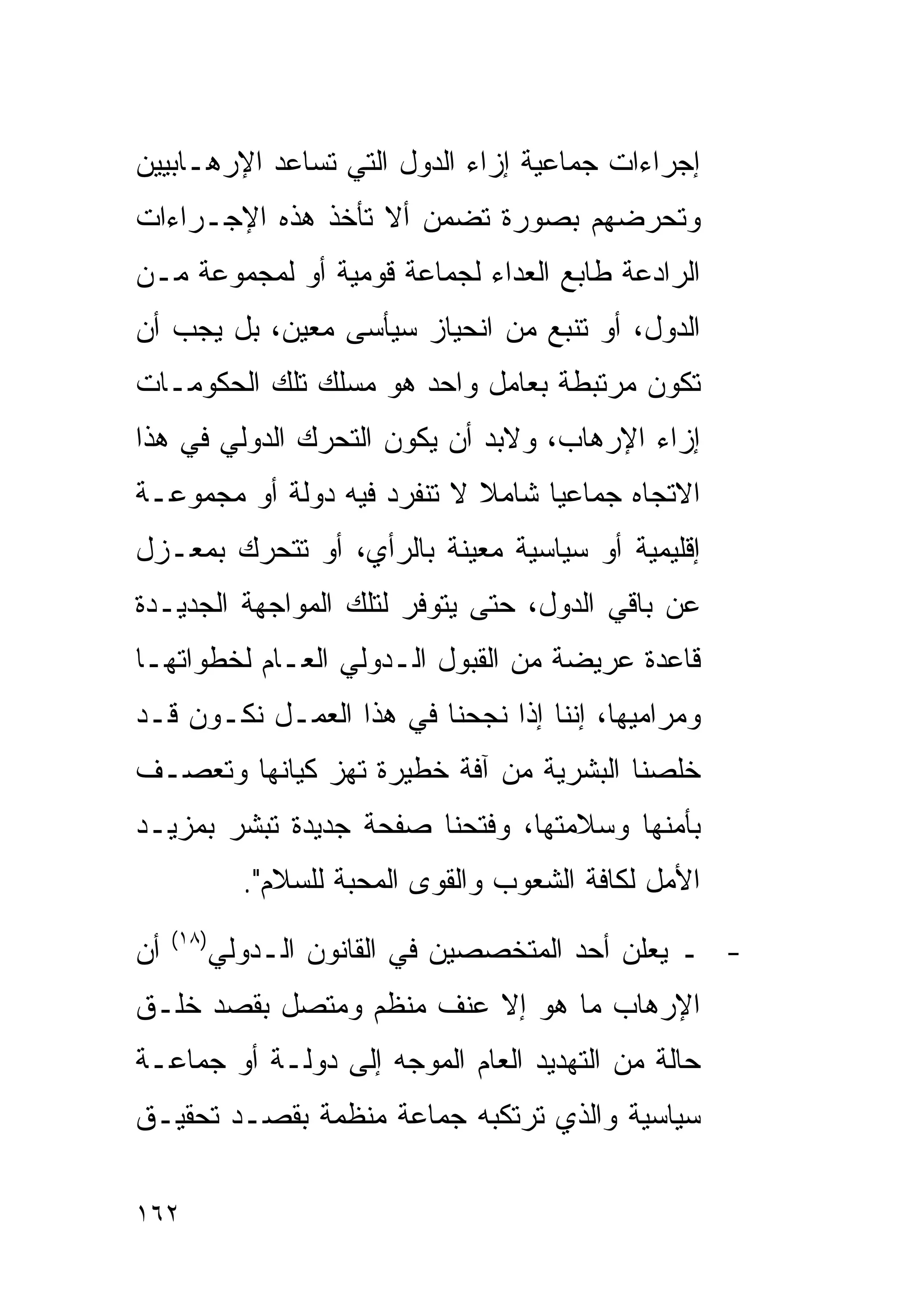 ‫ﺇﺠﺭﺍﺀﺍﺕ ﺠﻤﺎﻋﻴﺔ ﺇﺯﺍﺀ ﺍﻟﺩﻭل ﺍﻟﺘﻲ ﺘﺴﺎﻋﺩ ﺍﻹﺭﻫـﺎﺒﻴﻴﻥ‬
‫ﻭﺘﺤﺭﻀﻬﻡ ﺒﺼﻭﺭﺓ ﺘﻀﻤﻥ ﺃﻻ ﺘﺄﺨﺫ ﻫﺫﻩ ﺍﻹﺠـﺭﺍﺀﺍﺕ‬
‫ﺍﻟﺭﺍﺩﻋﺔ ﻁﺎﺒﻊ ﺍﻟﻌﺩﺍﺀ ﻟﺠﻤﺎﻋﺔ ﻗﻭﻤﻴﺔ ﺃﻭ ﻟﻤﺠﻤﻭﻋﺔ ﻤـﻥ‬
‫ﺍﻟﺩﻭل، ﺃﻭ ﺘﻨﺒﻊ ﻤﻥ ﺍﻨﺤﻴﺎﺯ ﺴﻴﺄﺴﻰ ﻤﻌﻴﻥ، ﺒل ﻴﺠﺏ ﺃﻥ‬
‫ﺘﻜﻭﻥ ﻤﺭﺘﺒﻁﺔ ﺒﻌﺎﻤل ﻭﺍﺤﺩ ﻫﻭ ﻤﺴﻠﻙ ﺘﻠﻙ ﺍﻟﺤﻜﻭﻤـﺎﺕ‬
‫ﺇﺯﺍﺀ ﺍﻹﺭﻫﺎﺏ، ﻭﻻﺒﺩ ﺃﻥ ﻴﻜﻭﻥ ﺍﻟﺘﺤﺭﻙ ﺍﻟﺩﻭﻟﻲ ﻓﻲ ﻫﺫﺍ‬
‫ﺍﻻﺘﺠﺎﻩ ﺠﻤﺎﻋﻴﺎ ﺸﺎﻤﻼ ﻻ ﺘﻨﻔﺭﺩ ﻓﻴﻪ ﺩﻭﻟﺔ ﺃﻭ ﻤﺠﻤﻭﻋـﺔ‬
‫ﺇﻗﻠﻴﻤﻴﺔ ﺃﻭ ﺴﻴﺎﺴﻴﺔ ﻤﻌﻴﻨﺔ ﺒﺎﻟﺭﺃﻱ، ﺃﻭ ﺘﺘﺤﺭﻙ ﺒﻤﻌـﺯل‬
‫ﻋﻥ ﺒﺎﻗﻲ ﺍﻟﺩﻭل، ﺤﺘﻰ ﻴﺘﻭﻓﺭ ﻟﺘﻠﻙ ﺍﻟﻤﻭﺍﺠﻬﺔ ﺍﻟﺠﺩﻴـﺩﺓ‬
‫ﻗﺎﻋﺩﺓ ﻋﺭﻴﻀﺔ ﻤﻥ ﺍﻟﻘﺒﻭل ﺍﻟـﺩﻭﻟﻲ ﺍﻟﻌـﺎﻡ ﻟﺨﻁﻭﺍﺘﻬـﺎ‬
‫ﻭﻤﺭﺍﻤﻴﻬﺎ، ﺇﻨﻨﺎ ﺇﺫﺍ ﻨﺠﺤﻨﺎ ﻓﻲ ﻫﺫﺍ ﺍﻟﻌﻤـل ﻨﻜـﻭﻥ ﻗـﺩ‬
‫ﺨﻠﺼﻨﺎ ﺍﻟﺒﺸﺭﻴﺔ ﻤﻥ ﺁﻓﺔ ﺨﻁﻴﺭﺓ ﺘﻬﺯ ﻜﻴﺎﻨﻬﺎ ﻭﺘﻌﺼـﻑ‬
‫ﺒﺄﻤﻨﻬﺎ ﻭﺴﻼﻤﺘﻬﺎ، ﻭﻓﺘﺤﻨﺎ ﺼﻔﺤﺔ ﺠﺩﻴﺩﺓ ﺘﺒﺸﺭ ﺒﻤﺯﻴـﺩ‬
              ‫ﺍﻷﻤل ﻟﻜﺎﻓﺔ ﺍﻟﺸﻌﻭﺏ ﻭﺍﻟﻘﻭﻯ ﺍﻟﻤﺤﺒﺔ ﻟﻠﺴﻼﻡ".‬
     ‫)٨١(‬
‫ﺃﻥ‬          ‫- ـ ﻴﻌﻠﻥ ﺃﺤﺩ ﺍﻟﻤﺘﺨﺼﺼﻴﻥ ﻓﻲ ﺍﻟﻘﺎﻨﻭﻥ ﺍﻟـﺩﻭﻟﻲ‬
‫ﺍﻹﺭﻫﺎﺏ ﻤﺎ ﻫﻭ ﺇﻻ ﻋﻨﻑ ﻤﻨﻅﻡ ﻭﻤﺘﺼل ﺒﻘﺼﺩ ﺨﻠـﻕ‬
‫ﺤﺎﻟﺔ ﻤﻥ ﺍﻟﺘﻬﺩﻴﺩ ﺍﻟﻌﺎﻡ ﺍﻟﻤﻭﺠﻪ ﺇﻟﻰ ﺩﻭﻟـﺔ ﺃﻭ ﺠﻤﺎﻋـﺔ‬
‫ﺴﻴﺎﺴﻴﺔ ﻭﺍﻟﺫﻱ ﺘﺭﺘﻜﺒﻪ ﺠﻤﺎﻋﺔ ﻤﻨﻅﻤﺔ ﺒﻘﺼـﺩ ﺘﺤﻘﻴـﻕ‬

‫٢٦١‬
 