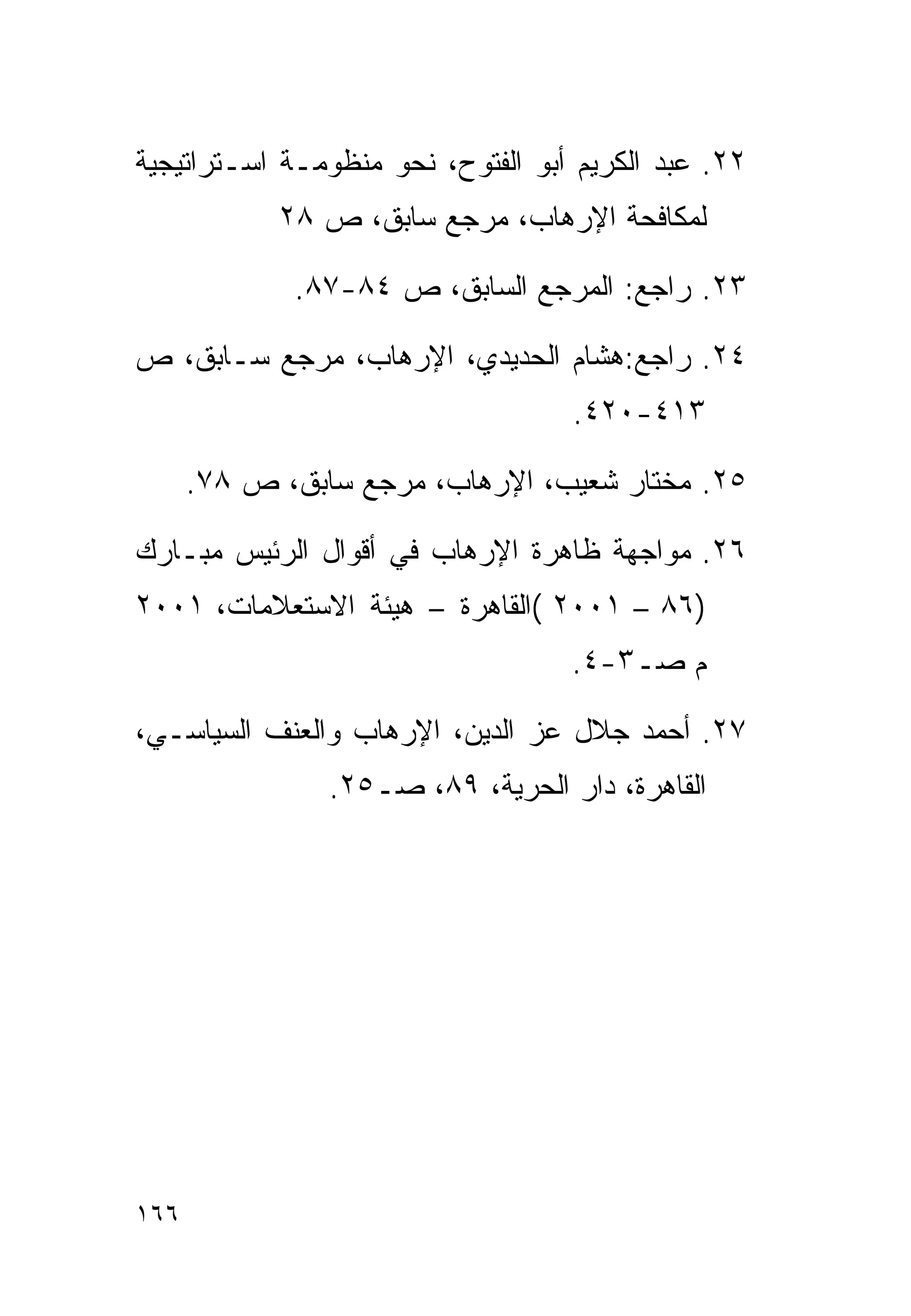 ‫٢٢. ﻋﺒﺩ ﺍﻟﻜﺭﻴﻡ ﺃﺒﻭ ﺍﻟﻔﺘﻭﺡ، ﻨﺤﻭ ﻤﻨﻅﻭﻤـﺔ ﺍﺴـﺘﺭﺍﺘﻴﺠﻴﺔ‬
            ‫ﻟﻤﻜﺎﻓﺤﺔ ﺍﻹﺭﻫﺎﺏ، ﻤﺭﺠﻊ ﺴﺎﺒﻕ، ﺹ ٨٢‬

             ‫٣٢. ﺭﺍﺠﻊ: ﺍﻟﻤﺭﺠﻊ ﺍﻟﺴﺎﺒﻕ، ﺹ ٤٨-٧٨.‬

‫٤٢. ﺭﺍﺠﻊ:ﻫﺸﺎﻡ ﺍﻟﺤﺩﻴﺩﻱ، ﺍﻹﺭﻫﺎﺏ، ﻤﺭﺠﻊ ﺴـﺎﺒﻕ، ﺹ‬
                                   ‫٣١٤-٠٢٤.‬

      ‫٥٢. ﻤﺨﺘﺎﺭ ﺸﻌﻴﺏ، ﺍﻹﺭﻫﺎﺏ، ﻤﺭﺠﻊ ﺴﺎﺒﻕ، ﺹ ٨٧.‬

‫٦٢. ﻤﻭﺍﺠﻬﺔ ﻅﺎﻫﺭﺓ ﺍﻹﺭﻫﺎﺏ ﻓﻲ ﺃﻗﻭﺍل ﺍﻟﺭﺌﻴﺱ ﻤﺒـﺎﺭﻙ‬
‫)٦٨ – ١٠٠٢ (ﺍﻟﻘﺎﻫﺭﺓ – ﻫﻴﺌﺔ ﺍﻻﺴﺘﻌﻼﻤﺎﺕ، ١٠٠٢‬
                                   ‫ﻡ ﺼـ٣-٤.‬

‫٧٢. ﺃﺤﻤﺩ ﺠﻼل ﻋﺯ ﺍﻟﺩﻴﻥ، ﺍﻹﺭﻫﺎﺏ ﻭﺍﻟﻌﻨﻑ ﺍﻟﺴﻴﺎﺴـﻲ،‬
                ‫ﺍﻟﻘﺎﻫﺭﺓ، ﺩﺍﺭ ﺍﻟﺤﺭﻴﺔ، ٩٨، ﺼـ٥٢.‬




‫٦٦١‬
 
