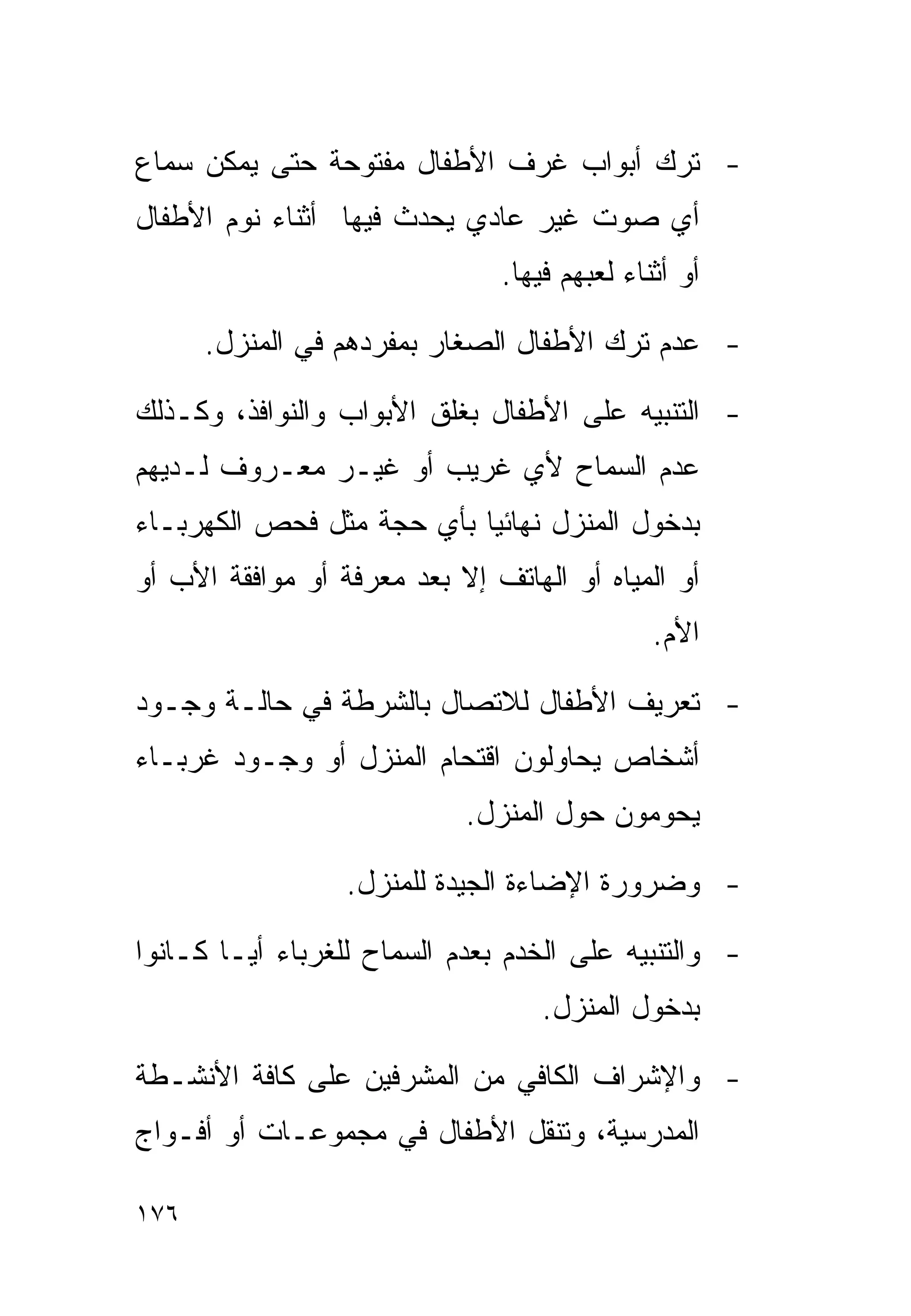 ‫- ﺘﺭﻙ ﺃﺒﻭﺍﺏ ﻏﺭﻑ ﺍﻷﻁﻔﺎل ﻤﻔﺘﻭﺤﺔ ﺤﺘﻰ ﻴﻤﻜﻥ ﺴﻤﺎﻉ‬
‫ﺃﻱ ﺼﻭﺕ ﻏﻴﺭ ﻋﺎﺩﻱ ﻴﺤﺩﺙ ﻓﻴﻬﺎ ﺃﺜﻨﺎﺀ ﻨﻭﻡ ﺍﻷﻁﻔﺎل‬
                               ‫ﺃﻭ ﺃﺜﻨﺎﺀ ﻟﻌﺒﻬﻡ ﻓﻴﻬﺎ.‬

      ‫- ﻋﺩﻡ ﺘﺭﻙ ﺍﻷﻁﻔﺎل ﺍﻟﺼﻐﺎﺭ ﺒﻤﻔﺭﺩﻫﻡ ﻓﻲ ﺍﻟﻤﻨﺯل.‬

‫- ﺍﻟﺘﻨﺒﻴﻪ ﻋﻠﻰ ﺍﻷﻁﻔﺎل ﺒﻐﻠﻕ ﺍﻷﺒﻭﺍﺏ ﻭﺍﻟﻨﻭﺍﻓﺫ، ﻭﻜـﺫﻟﻙ‬
‫ﻋﺩﻡ ﺍﻟﺴﻤﺎﺡ ﻷﻱ ﻏﺭﻴﺏ ﺃﻭ ﻏﻴـﺭ ﻤﻌـﺭﻭﻑ ﻟـﺩﻴﻬﻡ‬
‫ﺒﺩﺨﻭل ﺍﻟﻤﻨﺯل ﻨﻬﺎﺌﻴﺎ ﺒﺄﻱ ﺤﺠﺔ ﻤﺜل ﻓﺤﺹ ﺍﻟﻜﻬﺭﺒـﺎﺀ‬
                          ‫ﹰ‬
‫ﺃﻭ ﺍﻟﻤﻴﺎﻩ ﺃﻭ ﺍﻟﻬﺎﺘﻑ ﺇﻻ ﺒﻌﺩ ﻤﻌﺭﻓﺔ ﺃﻭ ﻤﻭﺍﻓﻘﺔ ﺍﻷﺏ ﺃﻭ‬
                                              ‫ﺍﻷﻡ.‬

‫- ﺘﻌﺭﻴﻑ ﺍﻷﻁﻔﺎل ﻟﻼﺘﺼﺎل ﺒﺎﻟﺸﺭﻁﺔ ﻓﻲ ﺤﺎﻟـﺔ ﻭﺠـﻭﺩ‬
‫ﺃﺸﺨﺎﺹ ﻴﺤﺎﻭﻟﻭﻥ ﺍﻗﺘﺤﺎﻡ ﺍﻟﻤﻨﺯل ﺃﻭ ﻭﺠـﻭﺩ ﻏﺭﺒـﺎﺀ‬
                            ‫ﻴﺤﻭﻤﻭﻥ ﺤﻭل ﺍﻟﻤﻨﺯل.‬

                  ‫- ﻭﻀﺭﻭﺭﺓ ﺍﻹﻀﺎﺀﺓ ﺍﻟﺠﻴﺩﺓ ﻟﻠﻤﻨﺯل.‬

‫- ﻭﺍﻟﺘﻨﺒﻴﻪ ﻋﻠﻰ ﺍﻟﺨﺩﻡ ﺒﻌﺩﻡ ﺍﻟﺴﻤﺎﺡ ﻟﻠﻐﺭﺒﺎﺀ ﺃﻴـﺎ ﻜـﺎﻨﻭﺍ‬
       ‫ﹰ‬
                                   ‫ﺒﺩﺨﻭل ﺍﻟﻤﻨﺯل.‬

‫- ﻭﺍﻹﺸﺭﺍﻑ ﺍﻟﻜﺎﻓﻲ ﻤﻥ ﺍﻟﻤﺸﺭﻓﻴﻥ ﻋﻠﻰ ﻜﺎﻓﺔ ﺍﻷﻨﺸـﻁﺔ‬
‫ﺍﻟﻤﺩﺭﺴﻴﺔ، ﻭﺘﻨﻘل ﺍﻷﻁﻔﺎل ﻓﻲ ﻤﺠﻤﻭﻋـﺎﺕ ﺃﻭ ﺃﻓـﻭﺍﺝ‬

‫٦٧١‬
 