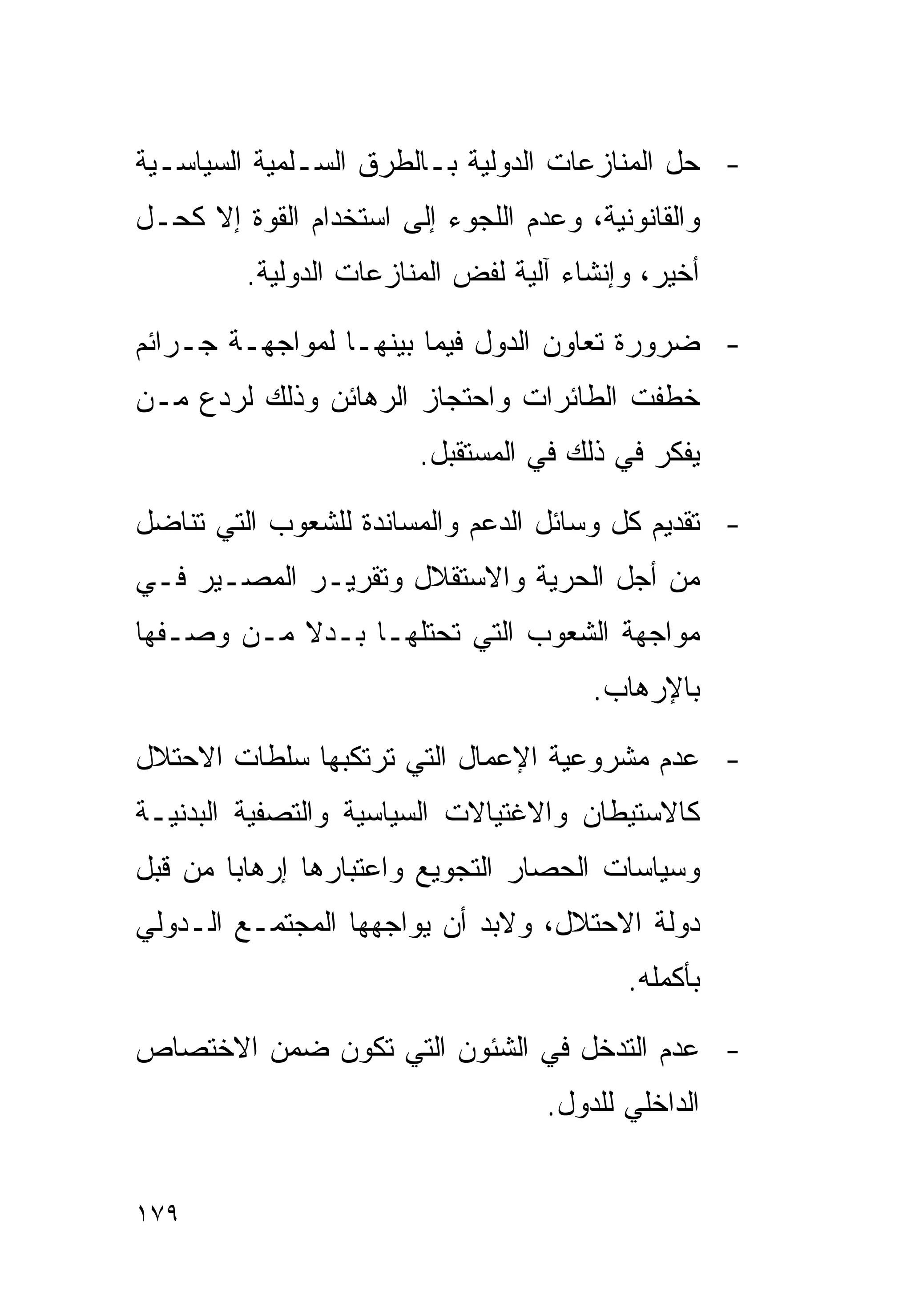 ‫- ﺤل ﺍﻟﻤﻨﺎﺯﻋﺎﺕ ﺍﻟﺩﻭﻟﻴﺔ ﺒـﺎﻟﻁﺭﻕ ﺍﻟﺴـﻠﻤﻴﺔ ﺍﻟﺴﻴﺎﺴـﻴﺔ‬
‫ﻭﺍﻟﻘﺎﻨﻭﻨﻴﺔ، ﻭﻋﺩﻡ ﺍﻟﻠﺠﻭﺀ ﺇﻟﻰ ﺍﺴﺘﺨﺩﺍﻡ ﺍﻟﻘﻭﺓ ﺇﻻ ﻜﺤـل‬
         ‫ﺃﺨﻴﺭ، ﻭﺇﻨﺸﺎﺀ ﺁﻟﻴﺔ ﻟﻔﺽ ﺍﻟﻤﻨﺎﺯﻋﺎﺕ ﺍﻟﺩﻭﻟﻴﺔ.‬

‫- ﻀﺭﻭﺭﺓ ﺘﻌﺎﻭﻥ ﺍﻟﺩﻭل ﻓﻴﻤﺎ ﺒﻴﻨﻬـﺎ ﻟﻤﻭﺍﺠﻬـﺔ ﺠـﺭﺍﺌﻡ‬
‫ﺨﻁﻔﺕ ﺍﻟﻁﺎﺌﺭﺍﺕ ﻭﺍﺤﺘﺠﺎﺯ ﺍﻟﺭﻫﺎﺌﻥ ﻭﺫﻟﻙ ﻟﺭﺩﻉ ﻤـﻥ‬
                        ‫ﻴﻔﻜﺭ ﻓﻲ ﺫﻟﻙ ﻓﻲ ﺍﻟﻤﺴﺘﻘﺒل.‬

‫- ﺘﻘﺩﻴﻡ ﻜل ﻭﺴﺎﺌل ﺍﻟﺩﻋﻡ ﻭﺍﻟﻤﺴﺎﻨﺩﺓ ﻟﻠﺸﻌﻭﺏ ﺍﻟﺘﻲ ﺘﻨﺎﻀل‬
‫ﻤﻥ ﺃﺠل ﺍﻟﺤﺭﻴﺔ ﻭﺍﻻﺴﺘﻘﻼل ﻭﺘﻘﺭﻴـﺭ ﺍﻟﻤﺼـﻴﺭ ﻓـﻲ‬
‫ﻤﻭﺍﺠﻬﺔ ﺍﻟﺸﻌﻭﺏ ﺍﻟﺘﻲ ﺘﺤﺘﻠﻬـﺎ ﺒـﺩﻻ ﻤـﻥ ﻭﺼـﻔﻬﺎ‬
                                       ‫ﺒﺎﻹﺭﻫﺎﺏ.‬

‫- ﻋﺩﻡ ﻤﺸﺭﻭﻋﻴﺔ ﺍﻹﻋﻤﺎل ﺍﻟﺘﻲ ﺘﺭﺘﻜﺒﻬﺎ ﺴﻠﻁﺎﺕ ﺍﻻﺤﺘﻼل‬
‫ﻜﺎﻻﺴﺘﻴﻁﺎﻥ ﻭﺍﻻﻏﺘﻴﺎﻻﺕ ﺍﻟﺴﻴﺎﺴﻴﺔ ﻭﺍﻟﺘﺼﻔﻴﺔ ﺍﻟﺒﺩﻨﻴـﺔ‬
‫ﻭﺴﻴﺎﺴﺎﺕ ﺍﻟﺤﺼﺎﺭ ﺍﻟﺘﺠﻭﻴﻊ ﻭﺍﻋﺘﺒﺎﺭﻫﺎ ﺇﺭﻫﺎﺒﺎ ﻤﻥ ﻗﺒل‬
‫ﺩﻭﻟﺔ ﺍﻻﺤﺘﻼل، ﻭﻻﺒﺩ ﺃﻥ ﻴﻭﺍﺠﻬﻬﺎ ﺍﻟﻤﺠﺘﻤـﻊ ﺍﻟـﺩﻭﻟﻲ‬
                                          ‫ﺒﺄﻜﻤﻠﻪ.‬

‫- ﻋﺩﻡ ﺍﻟﺘﺩﺨل ﻓﻲ ﺍﻟﺸﺌﻭﻥ ﺍﻟﺘﻲ ﺘﻜﻭﻥ ﻀﻤﻥ ﺍﻻﺨﺘﺼﺎﺹ‬
                                   ‫ﺍﻟﺩﺍﺨﻠﻲ ﻟﻠﺩﻭل.‬


‫٩٧١‬
 