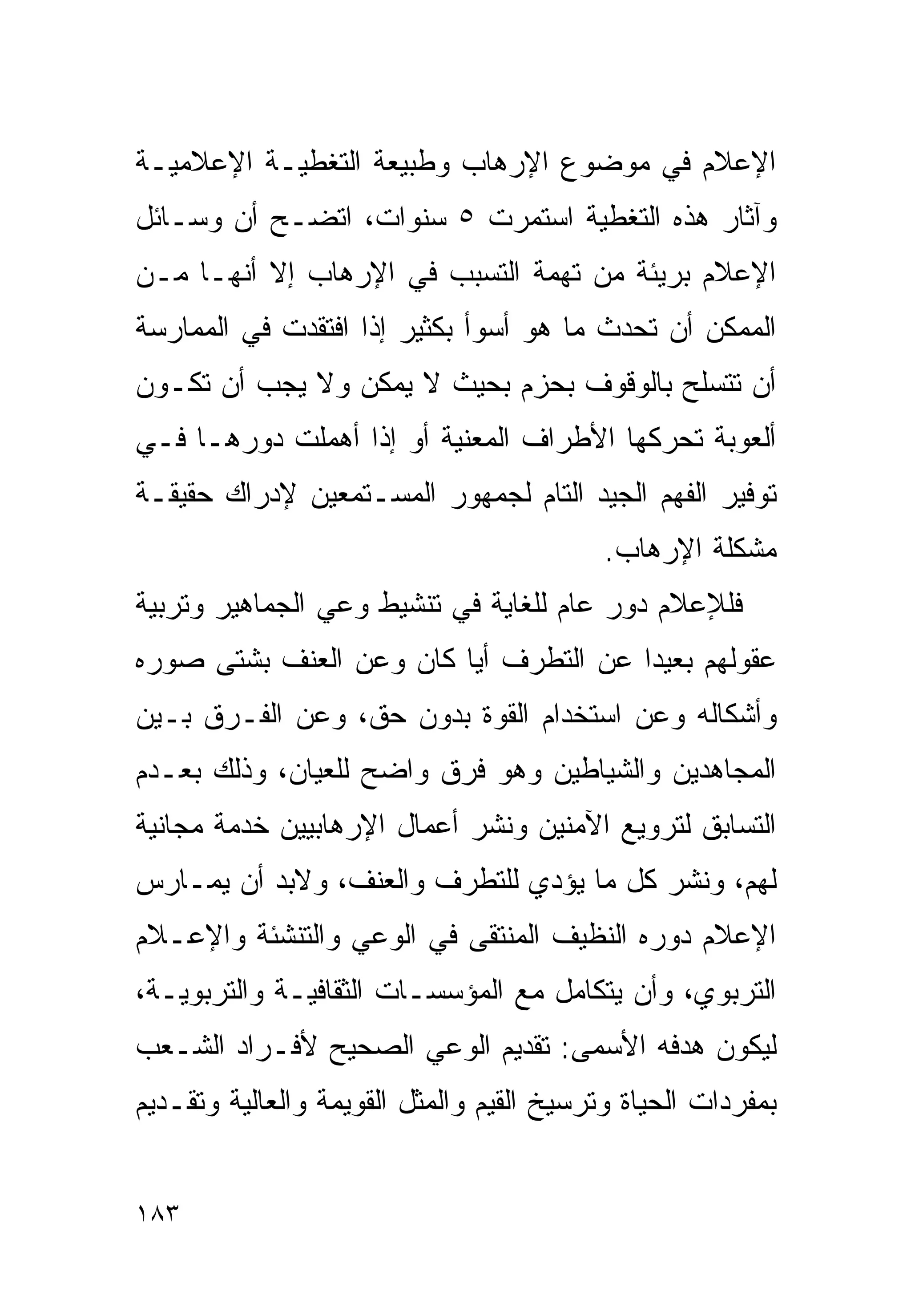 ‫ﺍﻹﻋﻼﻡ ﻓﻲ ﻤﻭﻀﻭﻉ ﺍﻹﺭﻫﺎﺏ ﻭﻁﺒﻴﻌﺔ ﺍﻟﺘﻐﻁﻴـﺔ ﺍﻹﻋﻼﻤﻴـﺔ‬
‫ﻭﺁﺜﺎﺭ ﻫﺫﻩ ﺍﻟﺘﻐﻁﻴﺔ ﺍﺴﺘﻤﺭﺕ ٥ ﺴﻨﻭﺍﺕ، ﺍﺘﻀـﺢ ﺃﻥ ﻭﺴـﺎﺌل‬
‫ﺍﻹﻋﻼﻡ ﺒﺭﻴﺌﺔ ﻤﻥ ﺘﻬﻤﺔ ﺍﻟﺘﺴﺒﺏ ﻓﻲ ﺍﻹﺭﻫﺎﺏ ﺇﻻ ﺃﻨﻬـﺎ ﻤـﻥ‬
‫ﺍﻟﻤﻤﻜﻥ ﺃﻥ ﺘﺤﺩﺙ ﻤﺎ ﻫﻭ ﺃﺴﻭﺃ ﺒﻜﺜﻴﺭ ﺇﺫﺍ ﺍﻓﺘﻘﺩﺕ ﻓﻲ ﺍﻟﻤﻤﺎﺭﺴﺔ‬
‫ﺃﻥ ﺘﺘﺴﻠﺢ ﺒﺎﻟﻭﻗﻭﻑ ﺒﺤﺯﻡ ﺒﺤﻴﺙ ﻻ ﻴﻤﻜﻥ ﻭﻻ ﻴﺠﺏ ﺃﻥ ﺘﻜـﻭﻥ‬
‫ﺃﻟﻌﻭﺒﺔ ﺘﺤﺭﻜﻬﺎ ﺍﻷﻁﺭﺍﻑ ﺍﻟﻤﻌﻨﻴﺔ ﺃﻭ ﺇﺫﺍ ﺃﻫﻤﻠﺕ ﺩﻭﺭﻫـﺎ ﻓـﻲ‬
‫ﺘﻭﻓﻴﺭ ﺍﻟﻔﻬﻡ ﺍﻟﺠﻴﺩ ﺍﻟﺘﺎﻡ ﻟﺠﻤﻬﻭﺭ ﺍﻟﻤﺴـﺘﻤﻌﻴﻥ ﻹﺩﺭﺍﻙ ﺤﻘﻴﻘـﺔ‬
                                           ‫ﻤﺸﻜﻠﺔ ﺍﻹﺭﻫﺎﺏ.‬
‫ﻓﻠﻺﻋﻼﻡ ﺩﻭﺭ ﻋﺎﻡ ﻟﻠﻐﺎﻴﺔ ﻓﻲ ﺘﻨﺸﻴﻁ ﻭﻋﻲ ﺍﻟﺠﻤﺎﻫﻴﺭ ﻭﺘﺭﺒﻴﺔ‬
‫ﻋﻘﻭﻟﻬﻡ ﺒﻌﻴﺩﺍ ﻋﻥ ﺍﻟﺘﻁﺭﻑ ﺃﻴﺎ ﻜﺎﻥ ﻭﻋﻥ ﺍﻟﻌﻨﻑ ﺒﺸﺘﻰ ﺼﻭﺭﻩ‬
                        ‫ﹰ‬             ‫ﹰ‬
‫ﻭﺃﺸﻜﺎﻟﻪ ﻭﻋﻥ ﺍﺴﺘﺨﺩﺍﻡ ﺍﻟﻘﻭﺓ ﺒﺩﻭﻥ ﺤﻕ، ﻭﻋﻥ ﺍﻟﻔـﺭﻕ ﺒـﻴﻥ‬
‫ﺍﻟﻤﺠﺎﻫﺩﻴﻥ ﻭﺍﻟﺸﻴﺎﻁﻴﻥ ﻭﻫﻭ ﻓﺭﻕ ﻭﺍﻀﺢ ﻟﻠﻌﻴﺎﻥ، ﻭﺫﻟﻙ ﺒﻌـﺩﻡ‬
‫ﺍﻟﺘﺴﺎﺒﻕ ﻟﺘﺭﻭﻴﻊ ﺍﻵﻤﻨﻴﻥ ﻭﻨﺸﺭ ﺃﻋﻤﺎل ﺍﻹﺭﻫﺎﺒﻴﻴﻥ ﺨﺩﻤﺔ ﻤﺠﺎﻨﻴﺔ‬
‫ﻟﻬﻡ، ﻭﻨﺸﺭ ﻜل ﻤﺎ ﻴﺅﺩﻱ ﻟﻠﺘﻁﺭﻑ ﻭﺍﻟﻌﻨﻑ، ﻭﻻﺒﺩ ﺃﻥ ﻴﻤـﺎﺭﺱ‬
‫ﺍﻹﻋﻼﻡ ﺩﻭﺭﻩ ﺍﻟﻨﻅﻴﻑ ﺍﻟﻤﻨﺘﻘﻰ ﻓﻲ ﺍﻟﻭﻋﻲ ﻭﺍﻟﺘﻨﺸﺌﺔ ﻭﺍﻹﻋـﻼﻡ‬
‫ﺍﻟﺘﺭﺒﻭﻱ، ﻭﺃﻥ ﻴﺘﻜﺎﻤل ﻤﻊ ﺍﻟﻤﺅﺴﺴـﺎﺕ ﺍﻟﺜﻘﺎﻓﻴـﺔ ﻭﺍﻟﺘﺭﺒﻭﻴـﺔ،‬
‫ﻟﻴﻜﻭﻥ ﻫﺩﻓﻪ ﺍﻷﺴﻤﻰ: ﺘﻘﺩﻴﻡ ﺍﻟﻭﻋﻲ ﺍﻟﺼﺤﻴﺢ ﻷﻓـﺭﺍﺩ ﺍﻟﺸـﻌﺏ‬
‫ﺒﻤﻔﺭﺩﺍﺕ ﺍﻟﺤﻴﺎﺓ ﻭﺘﺭﺴﻴﺦ ﺍﻟﻘﻴﻡ ﻭﺍﻟ ‪‬ﺜل ﺍﻟﻘﻭﻴﻤﺔ ﻭﺍﻟﻌﺎﻟﻴﺔ ﻭﺘﻘـﺩﻴﻡ‬
                           ‫ﻤ‬


‫٣٨١‬
 