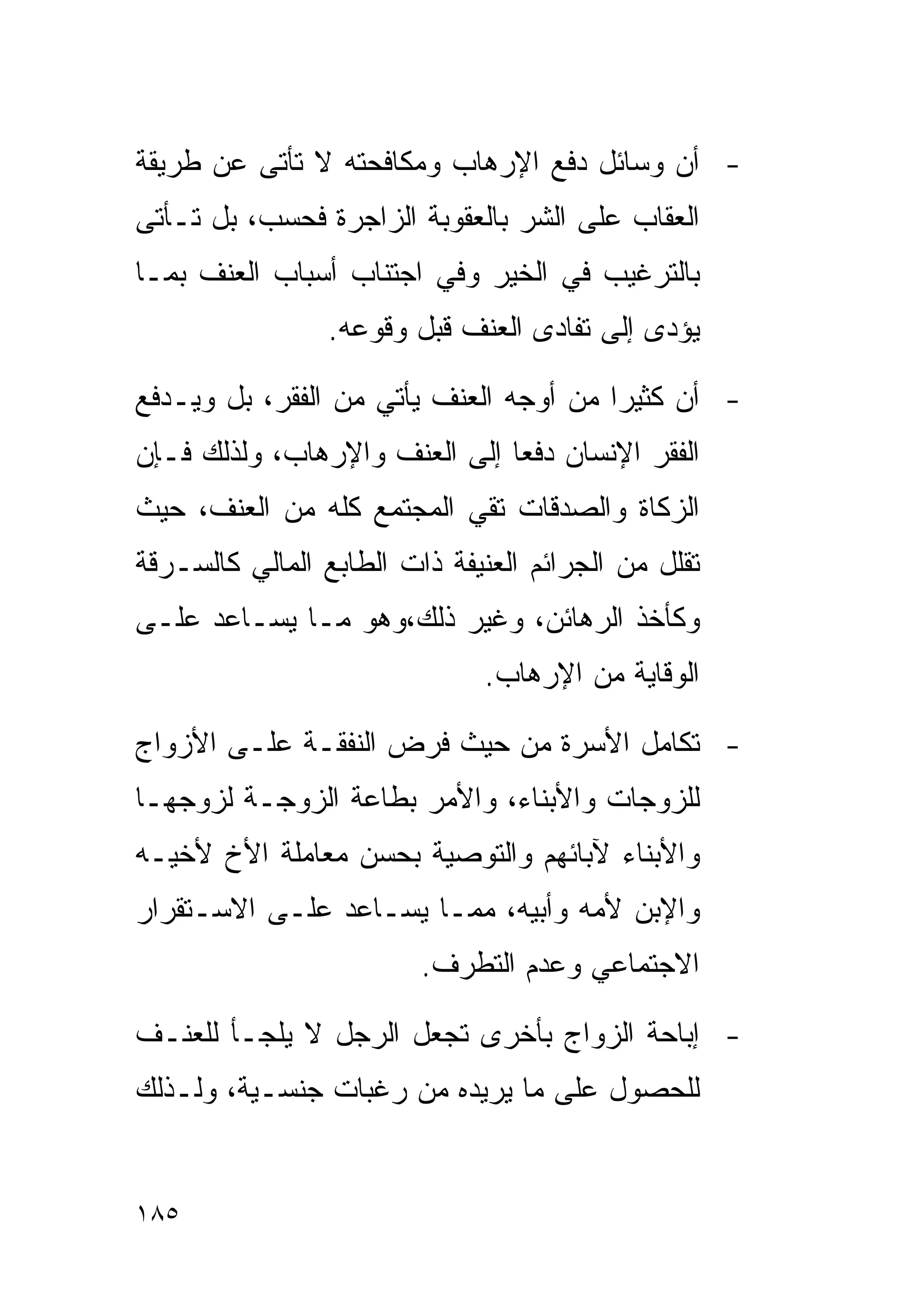 ‫- ﺃﻥ ﻭﺴﺎﺌل ﺩﻓﻊ ﺍﻹﺭﻫﺎﺏ ﻭﻤﻜﺎﻓﺤﺘﻪ ﻻ ﺘﺄﺘﻰ ﻋﻥ ﻁﺭﻴﻘﺔ‬
‫ﺍﻟﻌﻘﺎﺏ ﻋﻠﻰ ﺍﻟﺸﺭ ﺒﺎﻟﻌﻘﻭﺒﺔ ﺍﻟﺯﺍﺠﺭﺓ ﻓﺤﺴﺏ، ﺒل ﺘـﺄﺘﻰ‬
‫ﺒﺎﻟﺘﺭﻏﻴﺏ ﻓﻲ ﺍﻟﺨﻴﺭ ﻭﻓﻲ ﺍﺠﺘﻨﺎﺏ ﺃﺴﺒﺎﺏ ﺍﻟﻌﻨﻑ ﺒﻤـﺎ‬
                 ‫ﻴﺅﺩﻯ ﺇﻟﻰ ﺘﻔﺎﺩﻯ ﺍﻟﻌﻨﻑ ﻗﺒل ﻭﻗﻭﻋﻪ.‬

‫- ﺃﻥ ﻜﺜﻴﺭﺍ ﻤﻥ ﺃﻭﺠﻪ ﺍﻟﻌﻨﻑ ﻴﺄﺘﻲ ﻤﻥ ﺍﻟﻔﻘﺭ، ﺒل ﻭﻴـﺩﻓﻊ‬
                                       ‫ﹰ‬
‫ﺍﻟﻔﻘﺭ ﺍﻹﻨﺴﺎﻥ ﺩﻓﻌﺎ ﺇﻟﻰ ﺍﻟﻌﻨﻑ ﻭﺍﻹﺭﻫﺎﺏ، ﻭﻟﺫﻟﻙ ﻓـﺈﻥ‬
‫ﺍﻟﺯﻜﺎﺓ ﻭﺍﻟﺼﺩﻗﺎﺕ ﺘﻘﻲ ﺍﻟﻤﺠﺘﻤﻊ ﻜﻠﻪ ﻤﻥ ﺍﻟﻌﻨﻑ، ﺤﻴﺙ‬
‫ﺘﻘﻠل ﻤﻥ ﺍﻟﺠﺭﺍﺌﻡ ﺍﻟﻌﻨﻴﻔﺔ ﺫﺍﺕ ﺍﻟﻁﺎﺒﻊ ﺍﻟﻤﺎﻟﻲ ﻜﺎﻟﺴـﺭﻗﺔ‬
‫ﻭﻜﺄﺨﺫ ﺍﻟﺭﻫﺎﺌﻥ، ﻭﻏﻴﺭ ﺫﻟﻙ،ﻭﻫﻭ ﻤـﺎ ﻴﺴـﺎﻋﺩ ﻋﻠـﻰ‬
                              ‫ﺍﻟﻭﻗﺎﻴﺔ ﻤﻥ ﺍﻹﺭﻫﺎﺏ.‬

‫- ﺘﻜﺎﻤل ﺍﻷﺴﺭﺓ ﻤﻥ ﺤﻴﺙ ﻓﺭﺽ ﺍﻟﻨﻔﻘـﺔ ﻋﻠـﻰ ﺍﻷﺯﻭﺍﺝ‬
‫ﻟﻠﺯﻭﺠﺎﺕ ﻭﺍﻷﺒﻨﺎﺀ، ﻭﺍﻷﻤﺭ ﺒﻁﺎﻋﺔ ﺍﻟﺯﻭﺠـﺔ ﻟﺯﻭﺠﻬـﺎ‬
‫ﻭﺍﻷﺒﻨﺎﺀ ﻵﺒﺎﺌﻬﻡ ﻭﺍﻟﺘﻭﺼﻴﺔ ﺒﺤﺴﻥ ﻤﻌﺎﻤﻠﺔ ﺍﻷﺥ ﻷﺨﻴـﻪ‬
‫ﻭﺍﻹﺒﻥ ﻷﻤﻪ ﻭﺃﺒﻴﻪ، ﻤﻤـﺎ ﻴﺴـﺎﻋﺩ ﻋﻠـﻰ ﺍﻻﺴـﺘﻘﺭﺍﺭ‬
                         ‫ﺍﻻﺠﺘﻤﺎﻋﻲ ﻭﻋﺩﻡ ﺍﻟﺘﻁﺭﻑ.‬

‫- ﺇﺒﺎﺤﺔ ﺍﻟﺯﻭﺍﺝ ﺒﺄﺨﺭﻯ ﺘﺠﻌل ﺍﻟﺭﺠل ﻻ ﻴﻠﺠـﺄ ﻟﻠﻌﻨـﻑ‬
‫ﻟﻠﺤﺼﻭل ﻋﻠﻰ ﻤﺎ ﻴﺭﻴﺩﻩ ﻤﻥ ﺭﻏﺒﺎﺕ ﺠﻨﺴـﻴﺔ، ﻭﻟـﺫﻟﻙ‬


‫٥٨١‬
 